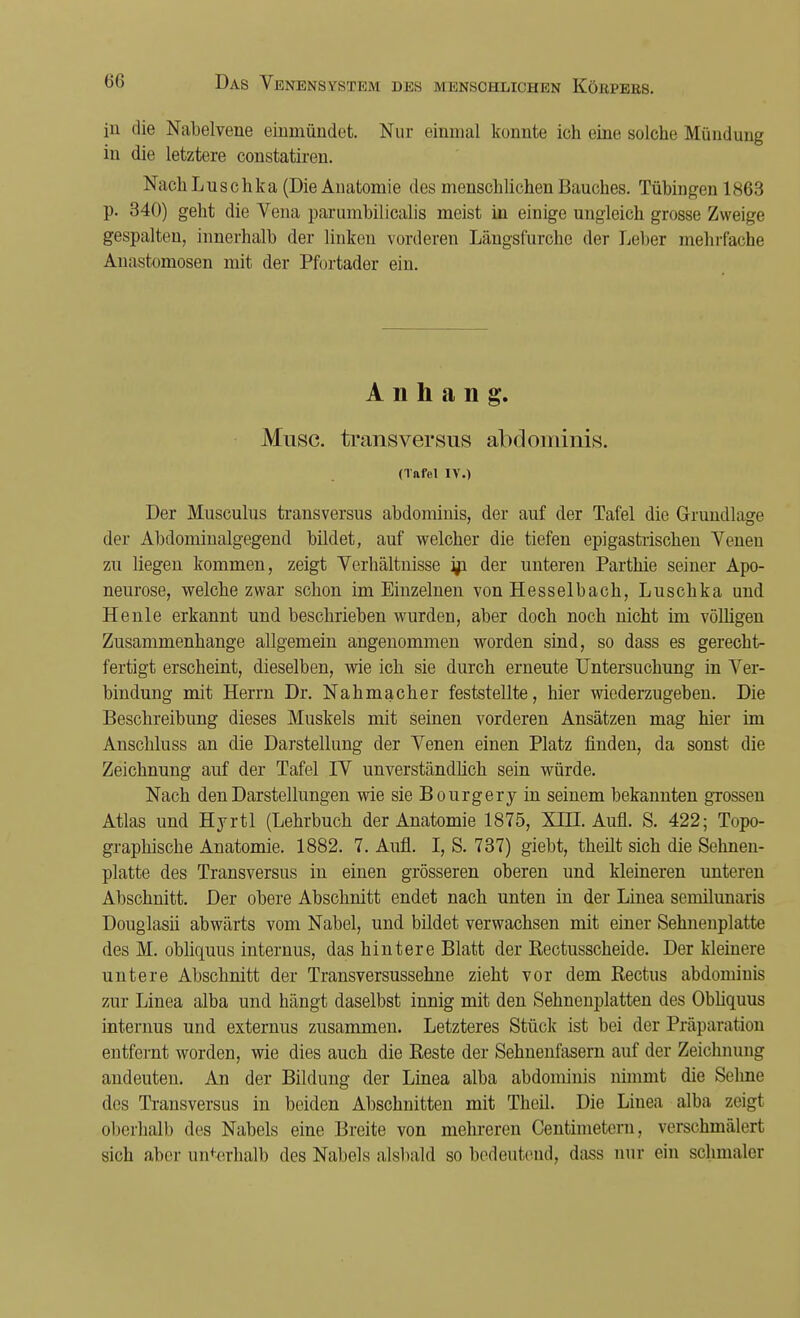 in die Nabelvene einmündet. Nur einmal konnte ich eine solche Mündung in die letztere constatiren. Nach Luschka (Die Anatomie des menschlichen Bauches. Tübingen 1863 p. 340) geht die Vena parumbilicalis meist in einige ungleich grosse Zweige gespalten, innerhalb der linken vorderen Längsfurche der Leber mehrfache Anastomosen mit der Pfortader ein. Anhang. Muse, transversus abdominis. (Tnfol IV.) Der Musculus transversus abdominis, der auf der Tafel die Grundlage der Abdominalgegend bildet, auf welcher die tiefen epigastrischen Venen zu liegen kommen, zeigt Verhältnisse jn der unteren Parthie seiner Apo- neurose, welche zwar schon im Einzelnen von Hesselbach, Luschka und Heule erkannt und beschrieben wurden, aber doch noch nicht im völligen Zusammenhange allgemein angenommen worden sind, so dass es gerecht- fertigt erscheint, dieselben, wie ich sie durch erneute Untersuchung in Ver- bindung mit Herrn Dr. Nahmacher feststellte, hier wiederzugeben. Die Beschreibung dieses Muskels mit seinen vorderen Ansätzen mag hier im Anschluss an die Darstellung der Venen einen Platz finden, da sonst die Zeichnung auf der Tafel IV unverständlich sein würde. Nach den Darstellungen wie sie Bourgery in seinem bekannten grossen Atlas und Hyrtl (Lehrbuch der Anatomie 1875, XDJ. Aufl. S. 422; Topo- graphische Anatomie. 1882. 7. Aufl. I, S. 737) giebt, theilt sich die Sehnen- platte des Transversus in einen grösseren oberen und kleineren unteren Abschnitt. Der obere Abschnitt endet nach unten in der Linea semilunaris Douglasii abwärts vom Nabel, und bildet verwachsen mit einer Sehnenplatte des M. obliquus internus, das hintere Blatt der Rectusscheide. Der kleinere untere Abschnitt der Transversussehne zieht vor dem Rectus abdominis zur Linea alba und hängt daselbst innig mit den Sehnenplatten des Obliquus internus und externus zusammen. Letzteres Stück ist bei der Präparat ion entfernt worden, wie dies auch die Reste der Sehnenfasern auf der Zeichnung andeuten. An der Bildung der Linea alba abdominis nimmt die Sehne des Transversus in beiden Abschnitten mit Theil. Die Linea alba zeigt oberhalb des Nabels eine Breite von mehreren Centimetern, verschmälert sich aber unterhalb des Naheis alsbald so bedeutend, dass nur ein schmaler
