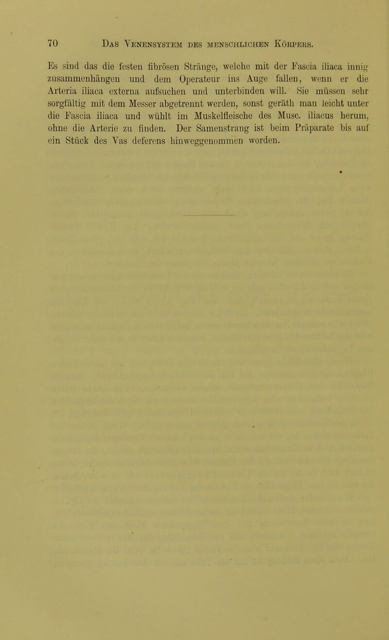 Es sind (.las die festen übrösen Stränge, welche mit der Fascia iliaca innig zusammenhängen und dem Operateur ins Auge fallen, wenn er die Arteria iliaca externa aufsuchen und unterbinden will. Sie müssen sehr sorgfältig mit dem Messer abgetrennt werden, sonst geräth man leicht unter die Fascia iliaca und wühlt im Muskelfleische des Muse, iliacus herum, ohne die Arterie zu linden. Der Samenstrang ist beim Präparate bis auf ein Stück des Vas deferens hinweggenommen worden.