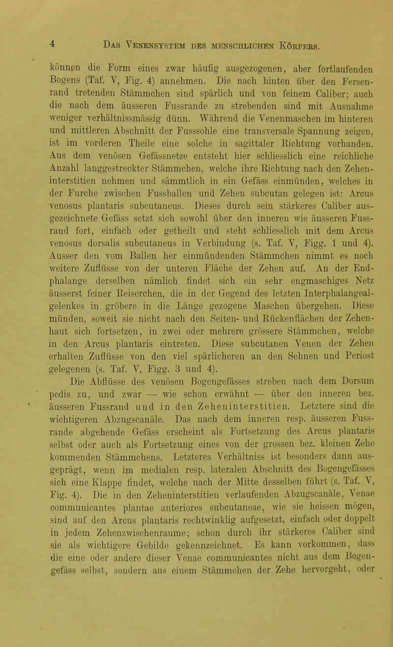 können die Form eines zwar häufig ausgezogenen, aber fortlaufenden Bogens (Taf. V, Fig. 4) annehmen. Die nach hinten über den Fersen- rand tretenden Stämmchen sind spärlich und von feinem Caliber; auch die nach dem äusseren Fussrande zu strebenden sind mit Ausnahmt! weniger verhältnissmässig dünn. Während die Venenmaschen im hinteren und mittleren Abschnitt der Fusssohle eine transversale Spannung zeigen, ist im vorderen Theile eine solche in sagittaler Eichtling vorhanden. Aus dem venösen Gefässnetze entsteht hier schliesslich eine reichliche Anzahl langgestreckter Stämmchen, welche ihre Richtung nach den Zehen- interstitien nehmen und sämmtlich in ein Gefäss einmünden, welches in der Furche zwischen Fussballen und Zehen subcutan gelegen ist: Arcus venosus plantaris subcutaneus. Dieses durch sein stärkeres Caliber aus- gezeichnete Gefäss setzt sich sowohl über den inneren wie äusseren Fuss- rand fort, einfach oder getheilt und steht schliesslich mit dem Arcus venosus dorsalis subcutaneus in Verbindung (s. Taf. V, Figg. 1 und 4). Ausser den vom Ballen her einmündenden Stämmchen nimmt es noch weitere Zuflüsse von der unteren Fläche der Zehen auf. An der End- phalange derselben nämlich findet sich ein sehr engmaschiges Netz äusserst feiner Eeiserchen, die in der Gegend des letzten Interphalangeal- gelenkes in gröbere in die Länge gezogene Maschen übergehen. Diese münden, soweit sie nicht nach den Seiten- und Rückenflächen der Zehen- haut sich fortsetzen, in zwei oder mehrere grössere Stämmchen, welche in den Arcus plantaris eintreten. Diese subcutanen Venen der Zehen erhalten Zuflüsse von den viel spärlicheren an den Sehnen und Periost gelegenen (s. Taf. V, Figg. 3 und 4). Die Abflüsse des venösen Bogengefässes streben nach dem Dorsum pedis zu, und zwar — wie schon erwähnt — über den inneren bez. äusseren Fussrand und in den Zeheninterstitien. Letztere sind die wichtigeren Abzugscanäle. Das nach dem inneren resp. äusseren Fuss- rande abgehende Gefäss erscheint als Fortsetzung des Arcus plantaris selbst oder auch als Fortsetzung eines von der grossen bez. kleinen Zehe kommenden Stämmchens. Letzteres Verhältniss ist besonders dann aus- geprägt, wenn im medialen resp. lateralen Abschnitt des Bogengefässes sich eine Klappe findet, welche nach der Mitte desselben führt (s. Taf. V, Fig. 4). Die in den Zeheninterstitien verlaufenden Abzugscanäle. Venae communicantes plantae anteriores subcutaneae, wie sie heissen mögen, sind auf den Arcus plantaris rechtwinklig aufgesetzt, einfach oder doppelt in jedem Zehenzwischenraume; schon durch ihr stärkeres Caliber sind sie als wichtigere Gebilde gekennzeichnet. Es kann vorkommen, dass die eine oder andere dieser Venae communicantes nicht aus dem Bogen- gefäss selbst, sondern aus einem Stämmchen der Zehe hervorgeht, oder