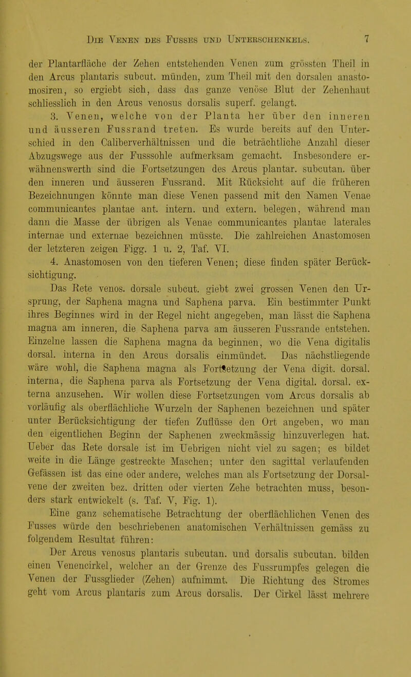 der Plantarfläcbe der Zehen entstehenden Venen zum grössten Theil in den Arcus plantaris subcut. münden, zum Theil mit den dorsalen anasto- mosiren, so ergieht sich, dass das ganze venöse Blut der Zehenhaut schliesslich in den Arcus venosus dorsalis superf. gelangt. 3. Venen, welche von der Planta her über den inneren und äusseren Fussrand treten. Es wurde bereits auf den Unter- schied in den Caliberverhältnissen und die beträchtliche Anzahl dieser Abzugswege aus der Fusssohle aufmerksam gemacht. Insbesondere er- wähnenswerth sind die Fortsetzungen des Arcus plantar, subcutan, über den inneren und äusseren Fussrand. Mit Rücksicht auf die früheren Bezeichnungen könnte man diese Venen passend mit den Namen Venae communicantes plantae ant. intern, und extern, belegen, während man dann die Masse der übrigen als Venae communicantes plantae laterales internae und externae bezeichnen müsste. Die zahlreichen Anastomosen der letzteren zeigen Figg. 1 u. 2, Taf. VI. 4. Anastomosen von den tieferen Venen; diese finden später Berück- sichtigung. Das Rete venös, dorsale subcut. giebt zwei grossen Venen den Ur- sprung, der Saphena magna und Saphena parva. Ein bestimmter Punkt ihres Beginnes wird in der Regel nicht angegeben, man lässt die Saphena magna am inneren, die Saphena parva am äusseren Fussrande entstehen. Einzelne lassen die Saphena magna da beginnen, wo die Vena digitalis dorsal, interna in den Arcus dorsalis einmündet. Das nächstliegende wäre wohl, die Saphena magna als Fortsetzung der Vena digit. dorsal, interna, die Saphena parva als Fortsetzung der Vena digital, dorsal, ex- terna anzusehen. Wir wollen diese Fortsetzungen vom Arcus dorsalis ab vorläufig als oberflächliche Wurzeln der Saphenen bezeichnen und später unter Berücksichtigung der tiefen Zuflüsse den Ort angeben, wo man den eigentlichen Beginn der Saphenen zweckmässig hinzuveiiegen hat. Ueber das Rete dorsale ist im Uebrigen nicht viel zu sagen; es bildet weite in die Länge gestreckte Maschen; unter den sagittal verlaufenden Gefässen ist das eine oder andere, welches man als Fortsetzung der Dorsal- vene der zweiten bez. dritten oder vierten Zehe betrachten muss, beson- ders stark entwickelt (s. Taf. V, Fig. 1). Eine ganz schematische Betrachtung der oberflächlichen Venen des Fusses würde den beschriebenen anatomischen Arerhältnissen gemäss zu folgendem Resultat führen: Der Arcus venosus plantaris subcutan, und dorsalis subcutan, bilden einen Venencirkel, welcher an der Grenze des Fussrumpfes gelegen die Venen der Fussglieder (Zehen) aufnimmt. Die Richtung des Stromes geht vom Arcus plantaris zum Arcus dorsalis. Der Cirkel lässt mehrere