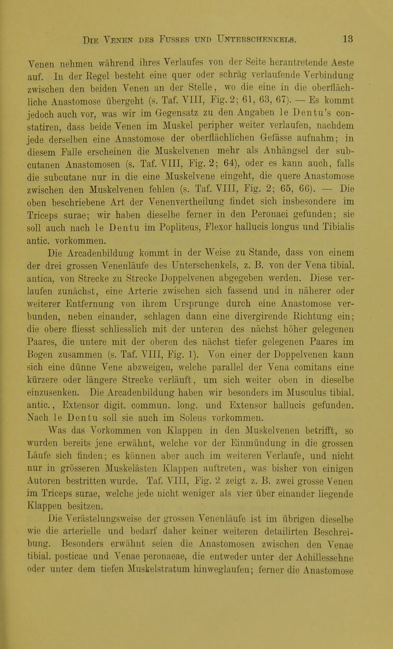 Venen nehmen während ihres Verlaufes von der Seite herantretende Aeste auf. In der Regel besteht eine quer oder schräg verlaufende Verbindung zwischen den beiden Venen an der Stelle, wo die eine in die oberfläch- liche Anastomose übergeht (s. Taf. VIII, Mg. 2; 61, 63, 67). — Es kommt jedoch auch vor, was wir im Gegensatz zu den Angaben le Dentu's con- statiren, dass beide Venen im Muskel peripher weiter verlaufen, nachdem jede derselben eine Anastomose der oberflächlichen Gefässe aufnahm; in diesem Falle erscheinen die Muskelvenen mehr als Anhängsel der sub- cutanen Anastomosen (s. Taf. VIII, Fig. 2; 64), oder es kann auch, falls die subcutane nur in die eine Muskelvene eingeht, die quere Anastomose zwischen den Muskelvenen fehlen (s. Taf. VIII, Fig. 2; 65, 66). — Die oben beschriebene Art der Venenvertheilung findet sich insbesondere im Triceps surae; wir haben dieselbe ferner in den Peronaei gefunden; sie soll auch nach le Den tu im Popliteus, Flexor hallucis longus und Tibialis antic. vorkommen. Die Arcadenbildung kommt in der Weise zu Stande, dass von einem der drei grossen Venenläufe des Unterschenkels, z. B. von der Vena tibial. antica, von Strecke zu Strecke Doppelvenen abgegeben werden. Diese ver- laufen zunächst, eine Arterie zwischen sich fassend und in näherer oder weiterer Entfernung von ihrem Ursprünge durch eine Anastomose ver- bunden, neben einander, schlagen dann eine divergirende Eichtung ein; die obere fliesst schliesslich mit der unteren des nächst höher gelegenen Paares, die untere mit der oberen des- nächst tiefer gelegenen Paares im Bogen zusammen (s. Taf. VIII, Fig. 1). Von einer der Doppelvenen kann sich eine dünne Vene abzweigen, welche parallel der Vena comitans eine kürzere oder längere Strecke verläuft, um sich weiter oben in dieselbe einzusenken. Die Arcadenbildung haben wir besonders im Musculus tibial. antic, Extensor digit. commun. long, und Extensor hallucis gefunden. Nach le Den tu soll sie auch im Soleus vorkommen. Was das Vorkommen von Klappen in den Muskelvenen betrifft, so wurden bereits jene erwähnt, welche vor der Einmündung in die grossen Läufe sich finden; es können aber auch im weiteren Verlaufe, und nicht nur in grösseren Muskelästen Klappen auftreten, was bisher von einigen Autoren bestritten wurde. Taf. VIII, Fig. 2 zeigt z. B. zwei grosse Venen im Triceps surae, welche jede nicht weniger als vier über einander liegende Klappen besitzen. Die Verästelungsweise der grossen Venenläufe ist im übrigen dieselbe wie die arterielle und bedarf daher keiner weiteren detailirten Beschrei- bung. Besonders erwähnt seien die Anastomosen zwischen den Venae tibial. posticae und Venae peronaeae, die entweder unter der Achillessehne oder unter dem tiefen Muskelstratum hinweglaufeu; ferner die Anastomose