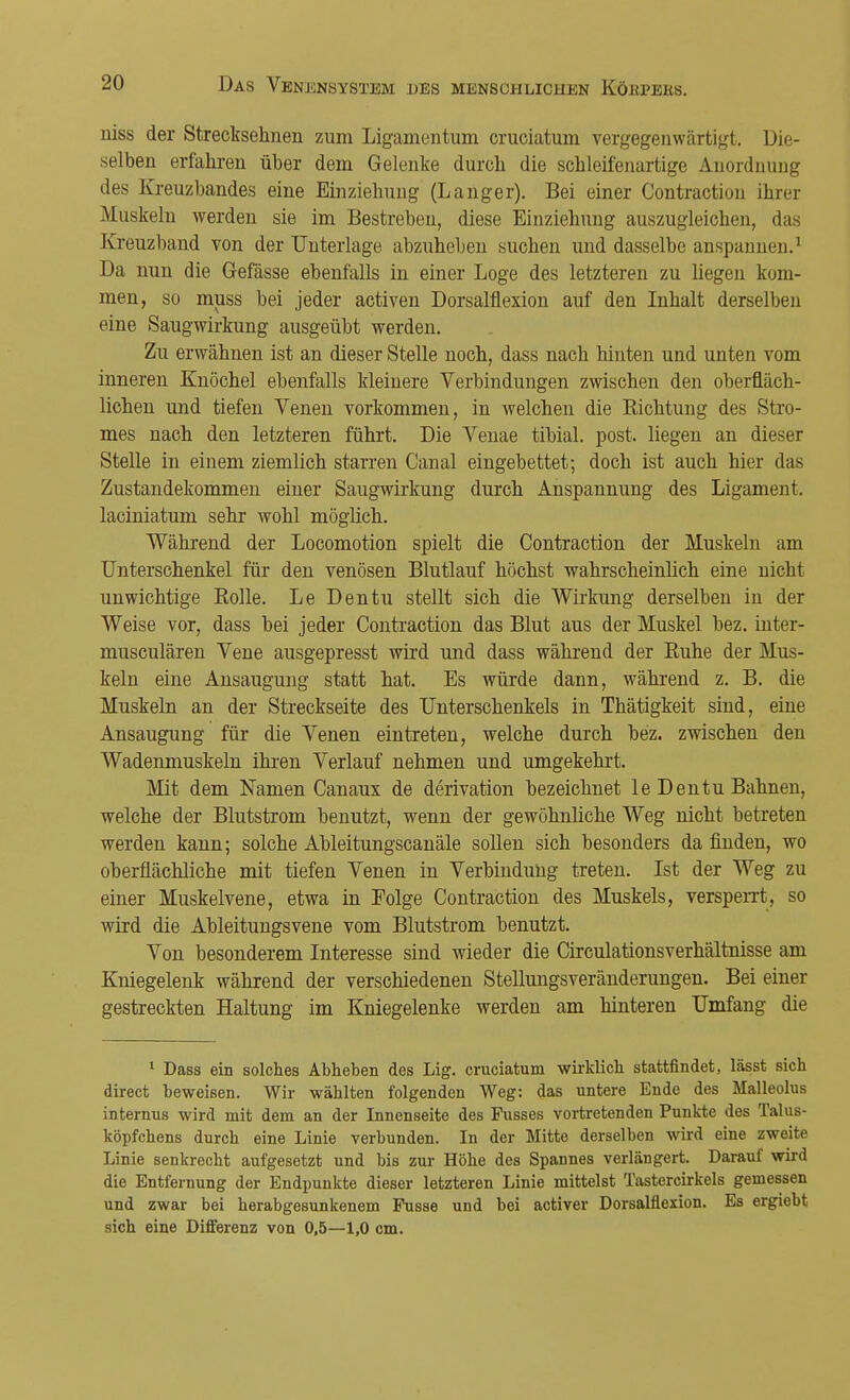 uiss der Strecksehnen zum Ligamentum cruciatum vergegenwärtigt. Die- selben erfahren über dem Gelenke durch die schleifenartige Anordnung des Kreuzbandes eine Einziehung (Langer). Bei einer Contraction ihrer Muskeln werden sie im Bestreben, diese Einziehung auszugleichen, das Kreuzband von der Unterlage abzuheben suchen und dasselbe anspannen.1 Da nun die Gefässe ebenfalls in einer Loge des letzteren zu liegen kom- men, so muss bei jeder activen Dorsalflexion auf den Inhalt derselben eine Saugwirkung ausgeübt werden. Zu erwähnen ist an dieser Stelle noch, dass nach hinten und unten vom inneren Knöchel ebenfalls kleinere Verbindungen zwischen den oberfläch- lichen und tiefen Venen vorkommen, in welchen die Bichtung des Stro- mes nach den letzteren führt. Die Venae tibial. post. liegen an dieser Stelle in einem ziemlich starren Canal eingebettet; doch ist auch hier das Zustandekommen einer Saugwirkung durch Anspannung des Ligament, laciniatum sehr wohl möglich. Während der Locomotion spielt die Contraction der Muskeln am Unterschenkel für den venösen Blutlauf höchst wahrscheinlich eine nicht unwichtige Bolle. Le Dentu stellt sich die Wirkung derselben in der Weise vor, dass bei jeder Contraction das Blut aus der Muskel bez. inter- musculären Vene ausgepresst wird und dass während der Buhe der Mus- keln eine Ansaugung statt hat. Es würde dann, während z. B. die Muskeln an der Streckseite des Unterschenkels in Thätigkeit sind, eine Ansaugung für die Venen eintreten, welche durch bez. zwischen den Wadenmuskeln ihren Verlauf nehmen und umgekehrt. Mit dem Namen Canaux de derivation bezeichnet le Dentu Bahnen, welche der Blutstrom benutzt, wenn der gewöhnliche Weg nicht betreten werden kann; solche Ableitungscanäle sollen sich besonders da finden, wo oberflächliche mit tiefen Venen in Verbindung treten. Ist der Weg zu einer Muskelvene, etwa in Folge Contraction des Muskels, versperrt, so wird die Ableitungsvene vom Blutstrom benutzt. Von besonderem Interesse sind wieder die Circulationsverhältnisse am Kniegelenk während der verschiedenen Stellungsveränderungen. Bei einer gestreckten Haltung im Kniegelenke werden am hinteren Umfang die 1 Dass ein solches Abheben des Lig. cruciatum wirklich stattfindet, lässt sich direct beweisen. Wir wählten folgenden Weg: das untere Ende des Malleolus internus wird mit dem an der Innenseite des Fusses vortretenden Punkte des Talus- köpfchens durch eine Linie verbunden. In der Mitte derselben wird eine zweite Linie senkrecht aufgesetzt und bis zur Höhe des Spannes verlängert. Darauf wird die Entfernung der Endpunkte dieser letzteren Linie mittelst Tastercirkels gemessen und zwar bei herabgesunkenem Pusse und bei activer Dorsalflexion. Es ergiebt sich eine Differenz von 0,5—1,0 cm.