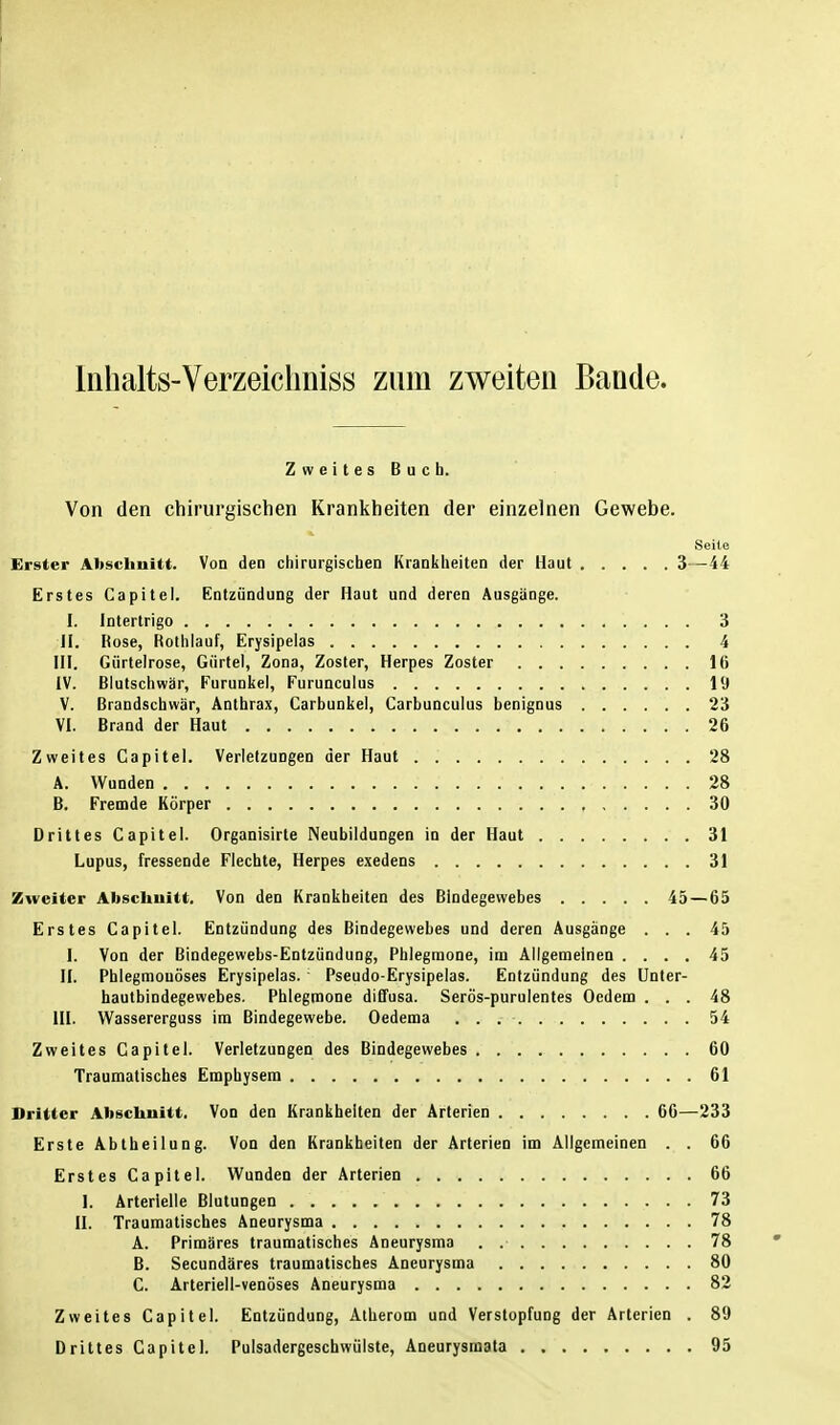 Inhalts-Verzeichniss zum zweiten Bande. Zweites Buch. Von den chirurgischen Krankheiten der einzelnen Gewebe. Seite Erster Abschnitt. Von den chirurgischen Krankheiten der Haut 3—44 Erstes Capitel. Entzündung der Haut und deren Ausgänge. I. Intertrigo 3 II. Kose, Hothlauf, Erysipelas 4 III. Gürtelrose, Gürtel, Zona, Zoster, Herpes Zoster 16 IV. Blutschwär, Furunkel, Furunculus 19 V. Brandschwär, Anthrax, Carbunkel, Carbunculus benignus 23 VI. Brand der Haut 26 Zweites Capitel. Verletzungen der Haut 28 A. Wunden 28 B. Fremde Körper , 30 Drittes Capitel. Organisirte Neubildungen in der Haut 31 Lupus, fressende Flechte, Herpes exedens 31 Zweiter Abschnitt. Von den Krankheiten des Bindegewebes 45 — 65 Erstes Capitel. Entzündung des Bindegewebes und deren Ausgänge ... 45 I. Von der Bindegewebs-Entzündung, Phlegmone, im Allgemeinen .... 45 II. Phlegmonöses Erysipelas. : Pseudo-Erysipelas. Entzündung des Unter- hautbindegewebes. Phlegmone diffusa. Serös-purulentes Oedem ... 48 III. Wassererguss im Bindegewebe. Oedema . . . • 54 Zweites Capitel. Verletzungen des Bindegewebes 60 Traumatisches Emphysem 61 Dritter Abschnitt. Von den Krankhelten der Arterien 66—233 Erste Abtheilung. Von den Krankheiten der Arterien im Allgemeinen . . 66 Erstes Capitel. Wunden der Arterien 66 1. Arterlelle Blutungen 73 II. Traumatisches Aneurysma 78 A. Primäres traumatisches Aneurysma . 78 • B. Secundäres traumatisches Aneurysma 80 C. Arteriell-venöses Aneurysma 82 Zweites Capitel. Entzündung, Atherom und Verstopfung der Arterien . 89 Drittes Capitel. Pulsadergeschwülste, Aneurysmata 95