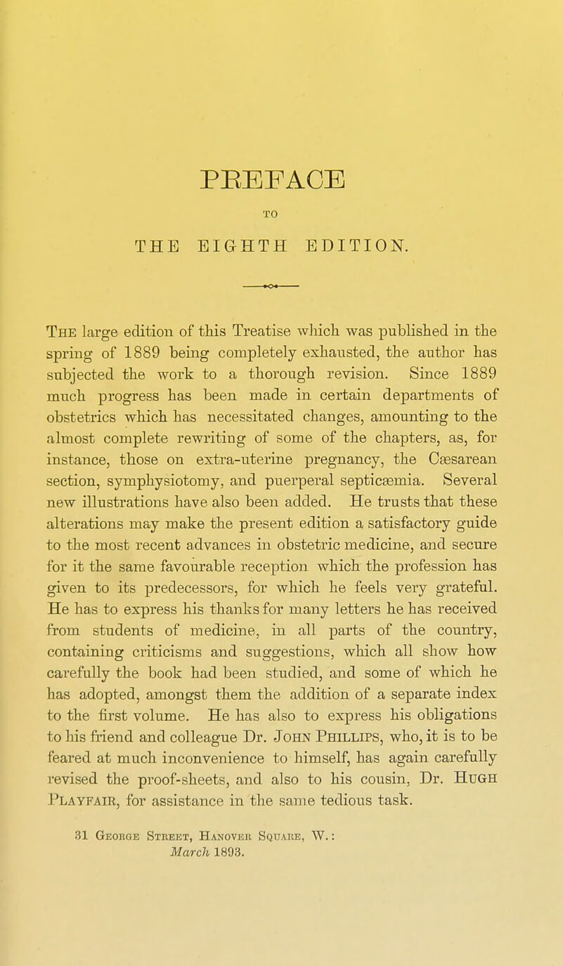 THE TO EIGHTH EDITION. The large edition of this Treatise which was published in the spring of 1889 being completely exhausted, the author has subjected the work to a thorough revision. Since 1889 much progress has been made in certain departments of obstetrics which has necessitated changes, amounting to the almost complete rewriting of some of the chapters, as, for instance, those on extra-uterine pregnancy, the Cesarean section, symphysiotomy, and puerperal septicaemia. Several new illustrations have also been added. He trusts that these alterations may make the present edition a satisfactory guide to the most recent advances in obstetric medicine, and secure for it the same favourable reception which the profession has given to its predecessors, for which he feels very grateful. He has to express his thanks for many letters he has received from students of medicine, in all parts of the country, containing criticisms and suggestions, which all show how carefully the book had been studied, and some of which he has adopted, amongst them the addition of a separate index to the first volume. He has also to express his obligations to his friend and colleague Dr. John Phillips, who, it is to be feared at much inconvenience to himself, has again carefully revised the proof-sheets, and also to his cousin, Dr. Hugh Playfair, for assistance in the same tedious task. 31 Geobge Street, Hanover Square, W.: March 1893.