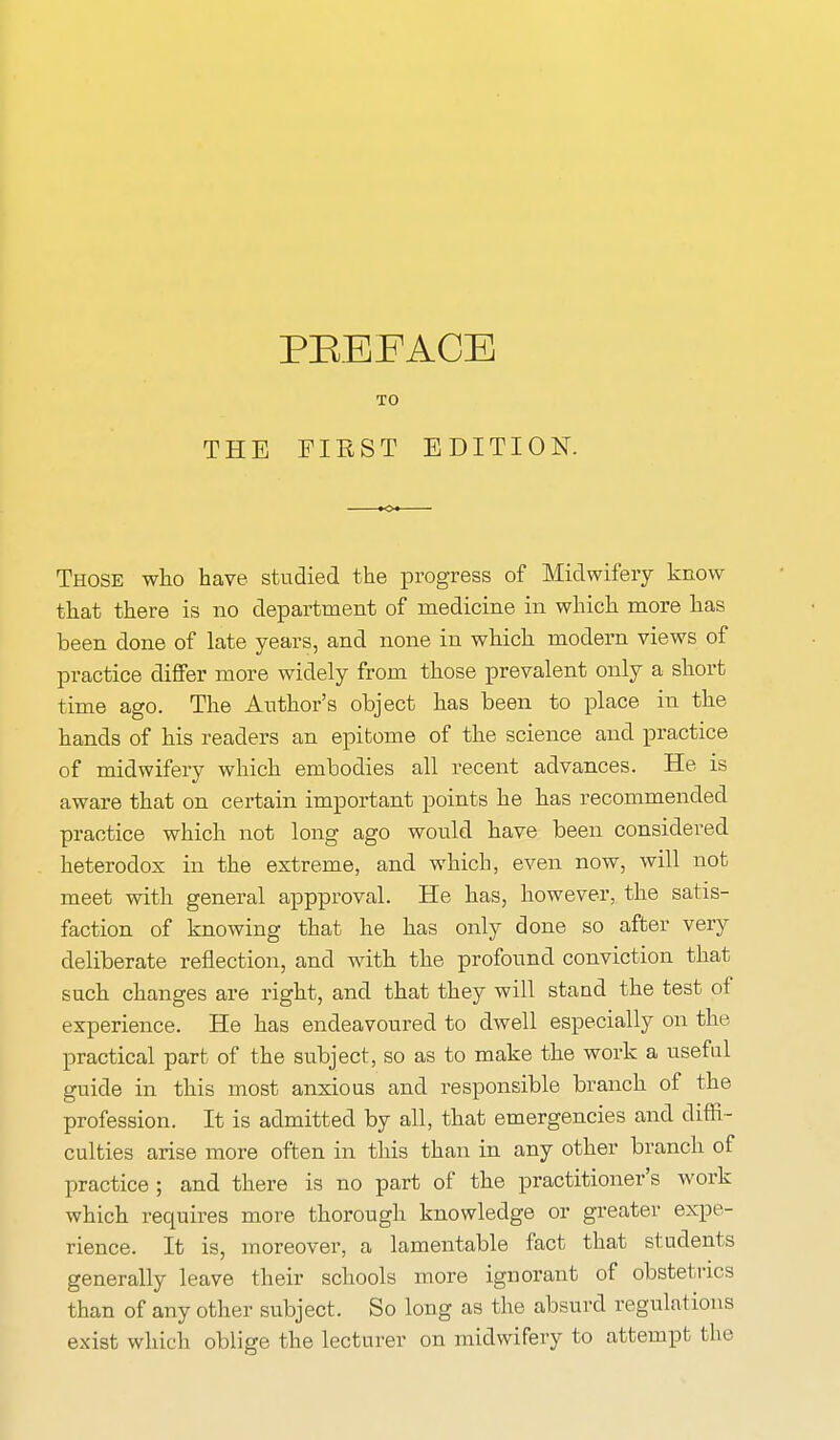 TO THE FIBST EDITION. Those who have studied the progress of Midwifery know that there is no department of medicine in which more has been done of late years, and none in which modern views of practice differ more widely from those prevalent only a short time ago. The Author's object has been to place in the hands of his readers an epitome of the science and practice of midwifery which embodies all recent advances. He is aware that on certain important points he has recommended practice which not long ago would have been considered heterodox in the extreme, and which, even now, will not meet with general appproval. He has, however, the satis- faction of knowing that he has only done so after very deliberate reflection, and with the profound conviction that such changes are right, and that they will stand the test of experience. He has endeavoured to dwell especially on the practical part of the subject, so as to make the work a useful guide in this most anxious and responsible branch of the profession. It is admitted by all, that emergencies and diffi- culties arise more often in this than in any other branch of practice ; and there is no part of the practitioner's work which requires more thorough knowledge or greater expe- rience. It is, moreover, a lamentable fact that students generally leave their schools more ignorant of obstetrics than of any other subject. So long as the absurd regulations exist which oblige the lecturer on midwifery to attempt the