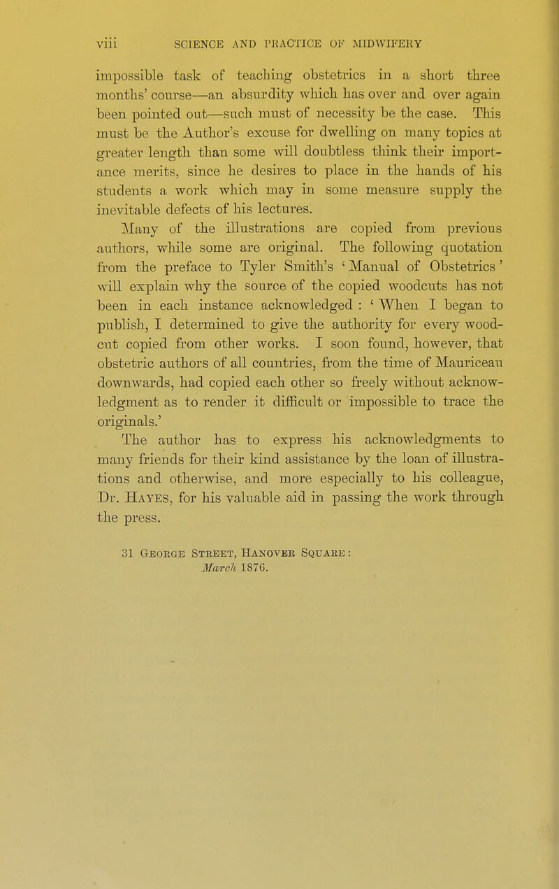 impossible task of teaching obstetrics in a short three months' course—an absurdity which has over and over again been pointed out—such must of necessity be the case. This must be the Author's excuse for dwelling on many topics at greater length than some will doubtless think their import- ance merits, since he desires to place in the hands of his students a work which may in some measure supply the inevitable defects of his lectures. Many of the illustrations are copied from previous authors, while some are original. The following quotation from the preface to Tyler Smith's ' Manual of Obstetrics' will explain why the source of the copied woodcuts has not been in each instance acknowledged : ' When I began to publish, I determined to give the authority for every wood- cut copied from other works. I soon found, however, that obstetric authors of all countries, from the time of Mauriceau downwards, had copied each other so freely without acknow- ledgment as to render it difficult or impossible to trace the originals.' The author has to express his acknowledgments to many friends for their kind assistance by the loan of illustra- tions and otherwise, and more especially to his colleague, Dr. Hayes, for his valuable aid in passing the work through the press. 31 George Street, Hanover Square : March 1876.