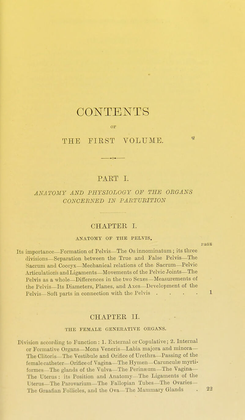 CONTENTS OF THE FIRST VOLUME. PART I. ANATOMY AND PHYSIOLOGY OF THE ORGANS CONCERNED IN PARTURITION CHAPTER I. ANATOMY OF THE PELVIS. Its importance—Formation of Pelvis—The Os innominatum; its three divisions—Separation between the True and False Pelvis—The Sacrum and Coccyx—Mechanical relations of the Sacrum—Pelvic Articulations and Ligaments—Movements of the Pelvic Joints—The Pelvis as a whole—Differences in the two Sexes—Measurements of the Pelvis—Its Diameters, Planes, and Axes—Development of the Pelvis—Soft parts in connection with the Pelvis . . . . CHAPTER II. THE FEMALE GENERATIVE ORGANS. Division according to Function : 1. External or Copulative; 2. Internal or Formative Organs—Mons Veneris—Labia majora and minora— The Clitoris—The Vestibule and Orifice of Urethra—Passing of the female catheter—Orifice of Vagina—The Hymen—Caruneulao rnyrti- formes— The glands of the Vulva—The Perimeum—The Vagina— The Uterus : its Position and Anatomy—The Ligaments of the Uterus—The Parovarium—The Fallopian Tubes—The Ovaries— The Graafian Follicles, and the Ova The Mammary Glands