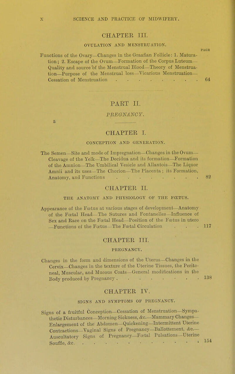 CHAPTER III. OVULATION AND MENSTRUATION. PAOB Functions of the Ovary—Changes in the Graafian Follicle: 1. Matura- tion; 2. Escape of the Ovum—Formation of the Corpus Luteum— Quality and source of the Menstrual Blood—Theory of Menstrua- tion—Purpose of the Menstrual loss—Vicarious Menstruation— Cessation of Menstruation 64 PART II. PREGNANCY. CHAPTER I. CONCEPTION AND GENERATION. The Semen—Site and mode of Impregnation—Changes in the Ovum— Cleavage of the Yelk—The Decidua and its formation—Formation of the Amnion—The Umbilical Vesicle and Allantois—The Liquor Amnii and its uses—The Chorion—The Placenta ; its Formation, Anatomy, and Functions 82 CHAPTER II. THE ANATOMY AND PHYSIOLOGY OF THE FCETUS. Appearance of the Foetus at various stages of development—Anatomy of the Fcetal Head—The Sutures and Fontanelles—Influence of Sex and Eace on the Festal Head—Position of the Foetus in utero Functions of the Foetus—The Fcetal Circulation . . . 117 CHAPTER III. PREGNANCY. Changes in the form and dimensions of the Uterus—Changes in the Cervix Changes in the texture of the Uterine Tissues, the Perito- neal, Muscular, and Mucous Coats—General modifications in the Body produced by Pregnancy . • CHAPTER IV. SIGNS AND SYMPTOMS OF PREGNANCY. Signs of a fruitful Conception—Cessation of Menstruation—Sympa- thetic Disturbances—Morning Sickness, &c—Mammary Changes- Enlargement of the Abdomen—Quickening—Intermittent Uterine Contractions—Vaginal Signs of Pregnancy—Ballottement, &0.— Auscultatory Signs of Pregnancy—Fcetal Pulsations—Uterine Souffle, &c, . '