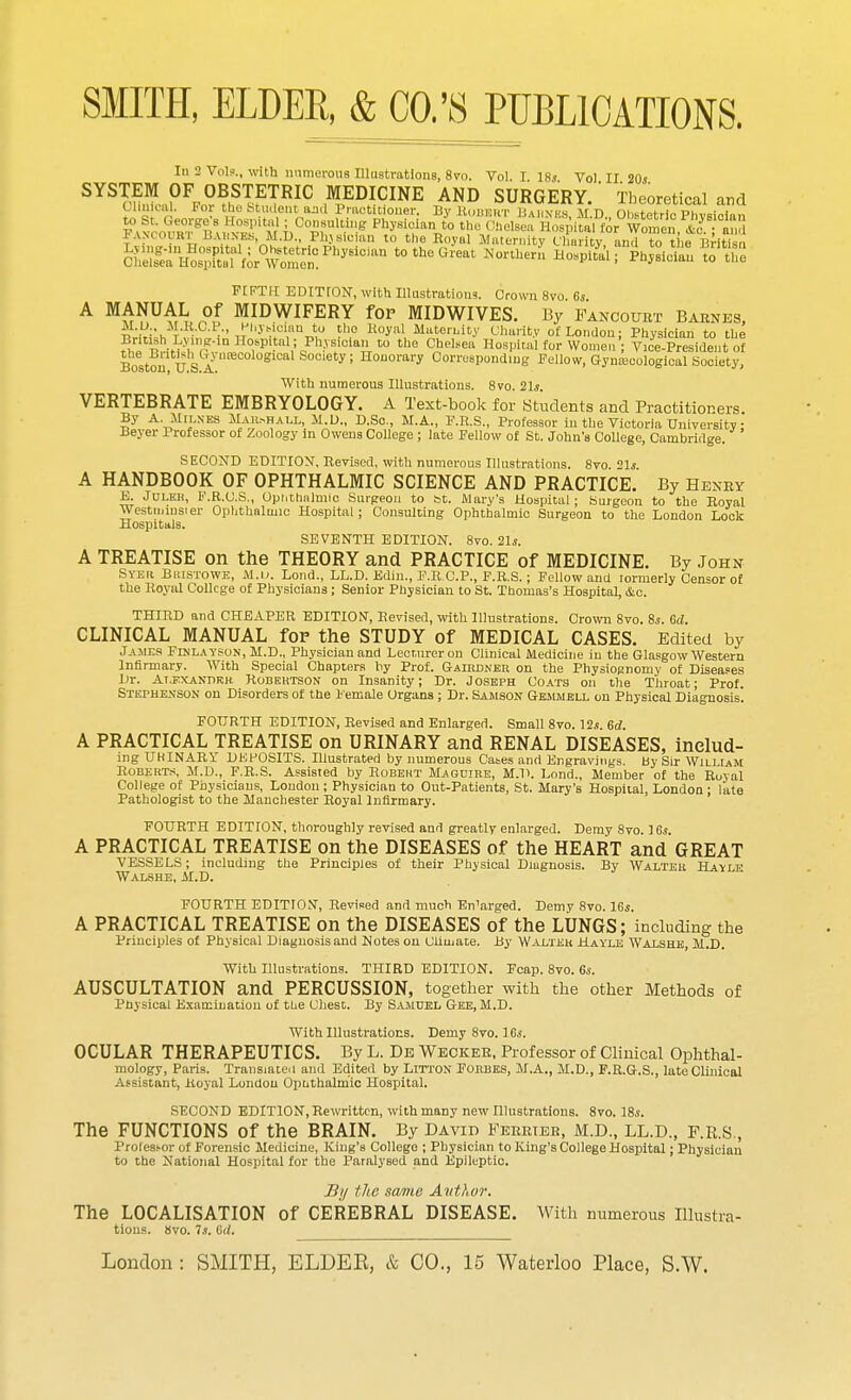 SMITH, ELDER, & CO.'S PUBLICATIONS. In 2 Vol?., with numerous Illustrations, 8vo. Vol. I 18s Vol II 20s SYSl™?\2BtF^R}C MEI>ICINE TAND SURGERY.' Theoretical and Clinical. Pol the t-t in Ion t u:nl Practitioner. By Robert Barnes M D Obstetric PhvsiMn,, pioorKl^M h0°^B W° Chelsea H^wVwSSS.^'fSS AN.ui u BABNEfa, M.D., Phjsioian to the Royal Maternity Charity and to t ie Britisn 0Z^fftlt%^Ph^ t0th°Great M«™ Phyltn fffi FIFTH EDITTON, with Illustrations. Crown 8vo 6s A MANUAL of MIDWIFERY for MIDWIVES. By Fancourt Barnes, Mrl'-h t ■ ■■' ^y»0l,and° ?h,° o^', Maternity Charity of London; Physician to the Brtosh Lyinpr-in Hospital; Physioian to the Chelsea Hospital for Women ; Vice-President of Boston' U S a''1£B 1 Society; Honorary Corresponding Fellow, Gynaecological Society, With numerous Illustrations. 8vo. 21s. VERTEBRATE EMBRYOLOGY. A Text-book for Students and Practitioners By A. Milnes Marshall, 11.D., D.Sc, M.A., F.R.S., Professor in the Victoria University • Beyer Professor of Zoology in Owens College ; late Pellow of St. John's College, Cambridge. ' SECOND EDITION, Revised, with numerous Illustrations. 8vo 21s A HANDBOOK OF OPHTHALMIC SCIENCE AND PRACTICE. By Henry E. Juleh, F.R.C.S., Ophthalmic Surgeon to tot. Mary's Hospital; Surgeon to the Royal Westminster Ophthalmic Hospital; Consulting Ophthalmic Surgeon to the London Lock Hospitals. SEVENTH EDITION. 8vo. 21s. A TREATISE on the THEORY and PRACTICE of MEDICINE. By John Syer Biustowe, M.i). Lond., LL.D. Edin., F.R.C.P., F.R.S.; Fellow and tormerly Censor of the Royal College of Physicians; Senior Physician to St. Thomas's Hospital, &c. THIRD and CHEAPER EDITION, Revised, with Illustrations. Crown 8vo. 8s. Cd. CLINICAL MANUAL for- the STUDY of MEDICAL CASES. Edited by James Finlayson, M.D., Physician and Lecturer on Clinical Medicine in the Glasgow Western Infirmary. With Special Chapters by Prof. Gaihdner on the Physiognomy of Diseases Dr. Alexander Robertson on Insanity; Dr. Joseph Coats on the Throat; Prof. Stephenson on Disorders of the Female Organs ; Dr. Samson Gemmell on Physical Diagnosis'. FOURTH EDITION, Revised and Enlarged. Small 8vo. 12s 6d A PRACTICAL TREATISE on URINARY and RENAL DISEASES, includ- ing UHINARY DEPOSITS. Illustrated by numerous Cases and Engravings. By Sir William Roberts. M.D., F.R.S. Assisted by Robert Maguire, M.D. Lond., Member of the Royal College of Physicians, London; Physician to Out-Patients, St. Mary's Hospital, London; late Pathologist to the Manchester Royal Infirmary. FOURTH EDITION, thoroughly revised and greatly enlarged. Demy 8vo. 16s. A PRACTICAL TREATISE on the DISEASES of the HEART and GREAT VESSELS; including the Principles of their Physical Diugnosis. By Walter Havle Walshe, M.D. FOURTH EDITION, Revised and much En'arged. Demy 8vo. 16s. A PRACTICAL TREATISE on the DISEASES of the LUNGS; including the Principles of Physical Diagnosis and Notes on Climate. By Walter Hayle Walshe, M.D. With Illustrations. THIRD EDITION. Fcap. 8vo. 6s. AUSCULTATION and PERCUSSION, together with the other Methods of Physical Examination of the Chest. By Samuel Gee, M.D. With Illustrations. Demy 8vo. 16s. OCULAR THERAPEUTICS. By L. De Wecker, Professor of Clinical Ophthal- mology, Paris. Translated and Edited by Litton Forbes, M.A., M.D., F.R.G.S., late Clinical Assistant, Royal London Opnthalmic Hospital. SECOND EDITION, Rewritten, with many new Illustrations. 8vo. 18s. The FUNCTIONS of the BRAIN. By David Ferries, M.D., LL.D., F.R.S., Professor of Forensic Medicine, King's College ; Physician to King's College Hospital; Physician to the National Hospital for the Paralysed and Epileptic. By the same Author. The LOCALISATION of CEREBRAL DISEASE. With numerous Illustra- tions. 8vo. 7s. id.