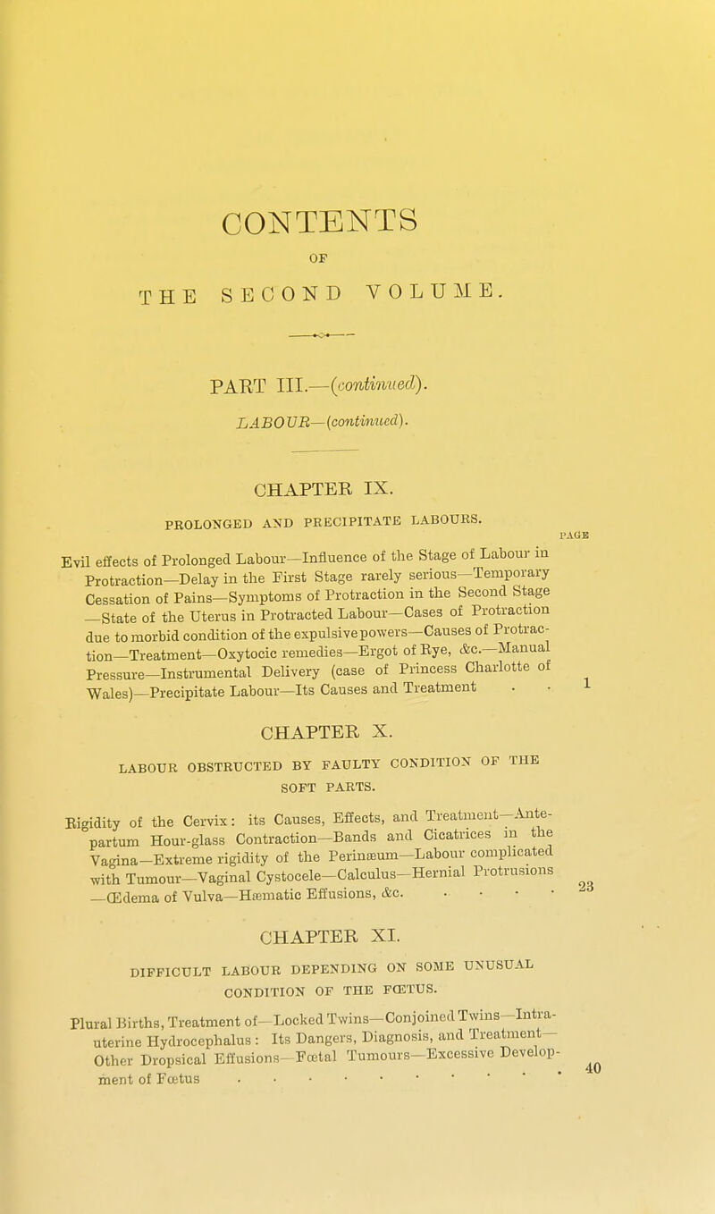 CONTENTS OF THE SECOND VOLUME. PART III.—(continued). LABOUR—{continued). CHAPTER IX. PEOLONGED AND PRECIPITATE LABOURS. Evil effects of Prolonged Labour-Influence of the Stage of Labour in Protraction-Delay in the First Stage rarely serious-Temporary Cessation of Pains-Symptoms of Protraction in the Second Stage —State of the Uterus in Protracted Labour—Cases of Protraction due to morbid condition of the expulsive powers—Causes of Protrac- tion—Treatment—Oxytocic remedies—Ergot of Eye, &c.—Manual Pressure-Instrumental Delivery (case of Princess Charlotte of Wales)—Precipitate Labour—Its Causes and Treatment CHAPTER X. LABOUR OBSTRUCTED BY FAULTY CONDITION OF THE SOFT PARTS. Eigidity Of the Cervix: its Causes, Effects, and Treatmeut-.^te- partum Hour-glass Contraction-Bands and Cicatrices m the Va<nna-Extreme rigidity of the Perinoeum-Labour comphcated mth Tumour-Vaginal Cystocele-Calculus-Hernial Protrusions —(Edema of Vulva—Hamatic Effusions, &c. . • • • CHAPTER XL DIFFICULT LABOUR DEPENDING ON SOME UNUSUAL CONDITION OF THE FOSTUS. Plural Births, Treatment of-Locked Twins-Conjoined Twins -Intra- uterine Hydrocephalus : Its Dangers, Diagnosis, and Treatment- Other Dropsical Effusions- Fcetal Tumours-Excessive Develop- ment of Foetus