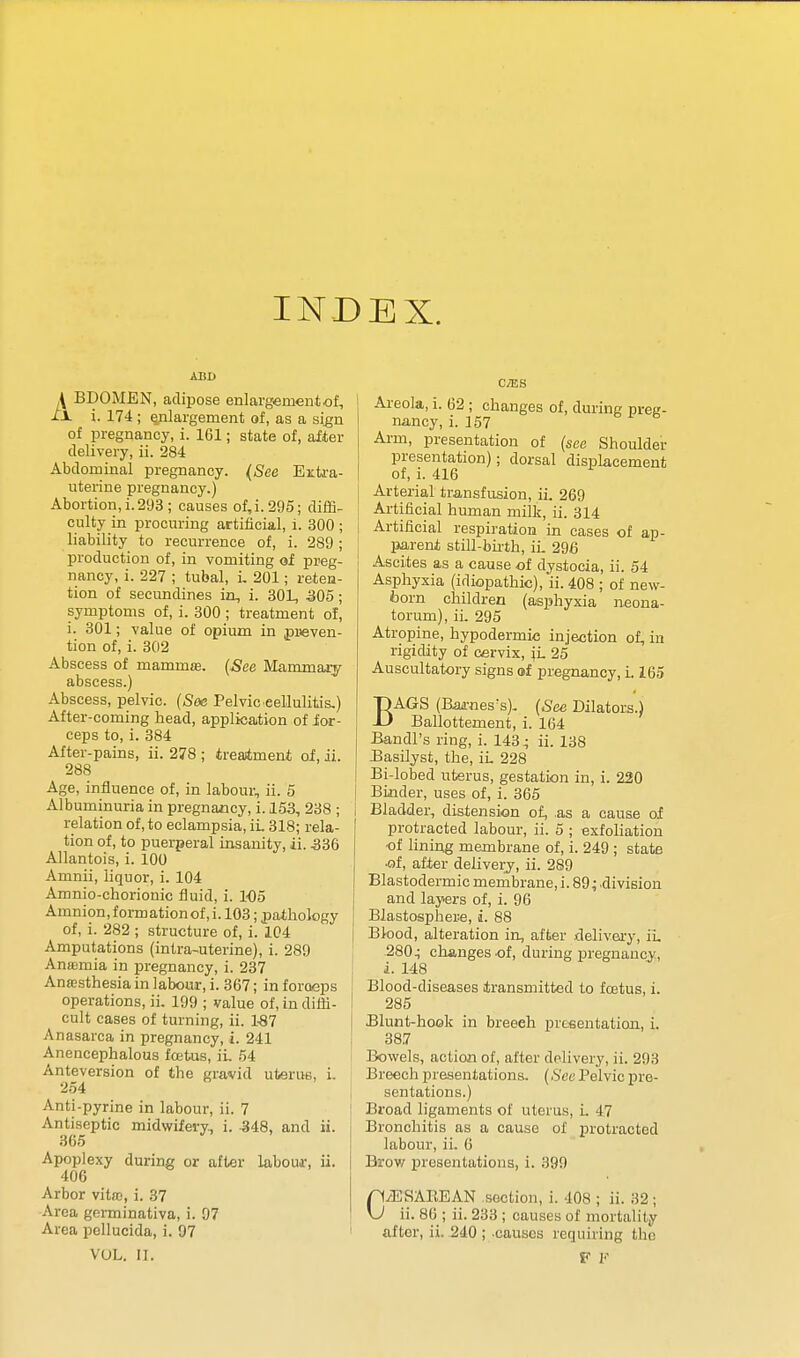 INDEX. ABB A BDOMEN, adipose enlargement of, XX i. 174 ; enlargement of, as a si^n of pregnancy, i. 161; state of, after delivery, ii. 284 Abdominal pregnancy. {See Ezti-a- uterine pregnancy.) Abortion,i.293 ; causes of,i.295; diffi- culty in procuring artificial, i. 300 ; liability to recurrence of, i. 289 ; production of, in vomiting of preg- nancy, i. 227 ; tubal, i. 201; reten- tion of secundines in, i. 30L, 305 ; symptoms of, i. 300 ; treatment of, i. 301; value of opium in preven- tion of, i. 302 Abscess of mammjE. {See Mammary abscess.) Abscess, pelvic. [Soe Pelvic eellulitis.) After-coming head, application of ior- ceps to, i. 384 After-pains, ii. 278 ; treaitment of, ii. 288 Age, influence of, in labour, ii. 5 Albuminuria in pregnancy, i. 153, 238 ; relation of, to eclampsia, iL 318; rela- tion of, to puerperal insanity, ii. 336 Allantois, i. 100 Amnii, liquor, i. 104 Amnio-chorionic fluid, i. 105 Amnion, formation of, i. 103; pathology of, i. 282 ; structure of, i. 1C4 Amputations (intra-uterine), i. 289 Ansemia in pregnancy, i. 237 Ana}sthesia in labour, i. 367; in foroeps operations, ii. 199 ; value of, in diffi- cult cases of turning, ii. 1.87 Anasarca in pregnancy, i. 241 Anencephalous foetus, iL 54 Anteversion of the gravid ufcerue, i. 254 Anti-pyrine in labour, ii. 7 Antiseptic midwifery., i. 348, and ii. 365 Apoplexy during or after labour, ii. 406 Arbor vitro, i. 37 Area germinativa, i. 97 Area pellucida, i. 97 VUL. II. C/ES Areola, i. 62 ; changes of, during preg- nancy, i. 157 Arm, presentation of {see Shoulder presentation); dorsal displacement of, i. 416 Arterial transfusion, ii. 269 Artificial human milk, ii. 314 Artificial respiration in cases of ap- I parent still-buth, ii. 296 Ascites as a cause of dystocia, ii. 54 Asphyxia (idiopathic), ii. 408 ; of new- born children (asphyxia neona- torum), ii. 295 Atropine, hypodermic injection of, in rigidity of cervix, \L 25 Auscultatory signs of pregnancy, i. 165 BAGS (Baii-nes's). {See Dilators.) Ballottement, i. 164 Bandl's ring, i. 143; ii. 138 ^asilyst, the, iL 228 Bi-lobed uterus, gestation in, i. 220 Biiider, uses of, i. 365 i Bladder, distension of, as a cause of protracted labour, ii. 5 ; exfoliation of lining membrane of, i. 249 ; state •of, after delivery, ii. 289 Blastodermic membrane, i. 89; .division and layers of, i. 96 j Blastosphere, i. 88 j Blood, alteration in, after delivea-y, iL 280; changes of, during pregnancy, i. 148 Blood-diseases iransmitted to foetus, i. ! 285 Blunt-hook in breech prcfientation, L { 387 Bowels, action of, after delivery, ii. 293 Breech presentations. (.S'c« Pelvic pre- i sentations.) Broad ligaments of uterus, L 47 Bronchitis as a cause of protracted labour, iL 6 Brov/ presentations, i. 399 C/ESAREAN section, i. 408 ; ii. 32 ; ii. 86 ; ii. 233 ; causes of mortality ' after, ii. 240 ; -causes requiring the