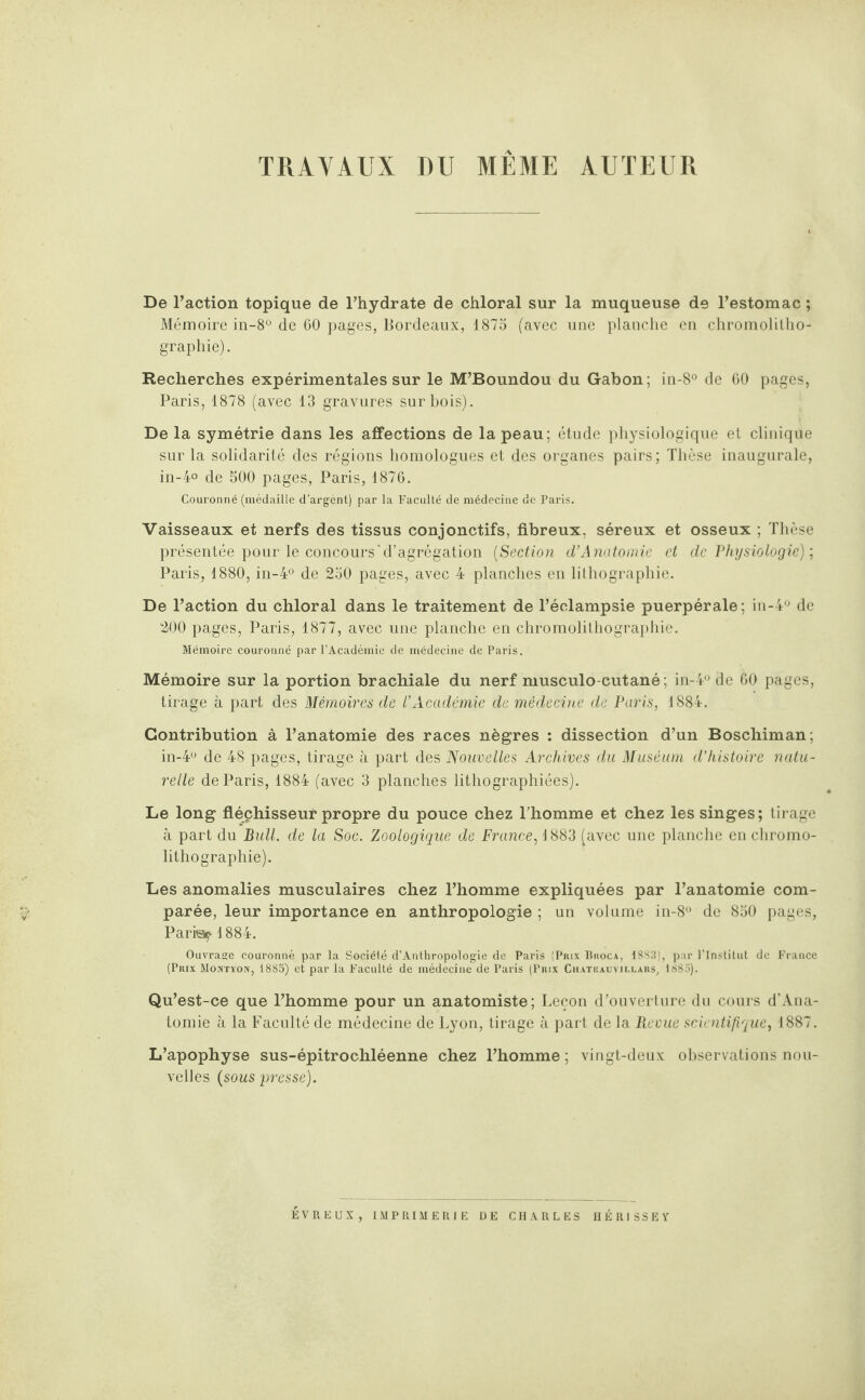 TRAVAUX DU MEME AUTEUR De l’action topique de l’hydrate de chloral sur la muqueuse de l’estomac ; Mémoire in-8° de 60 pages, Bordeaux, 1875 (avec une planche en chromolitho¬ graphie). Recherches expérimentales sur le M’Boundou du Gabon; in-8° de 60 pages, Paris, 1878 (avec 13 gravures sur bois). Delà symétrie dans les affections de la peau; étude physiologique et clinique sur la solidarité des régions homologues et des organes pairs; Thèse inaugurale, in-4° de 500 pages, Paris, 1876. Couronné (médaille d’argent) par la Faculté de médecine de Paris. Vaisseaux et nerfs des tissus conjonctifs, fibreux, séreux et osseux ; Thèse présentée pour le concours'd’agrégation (Section d’Anatomie et de Physiologie) ; Paris, 1880, in-4° de 250 pages, avec 4 planches en lithographie. De l’action du chloral dans le traitement de l’éclampsie puerpérale; in-4° de 200 pages, Paris, 1877, avec une planche en chromolithographie. Mémoire couronné par l’Académie de médecine de Paris. Mémoire sur la portion brachiale du nerf musculo-cutané ; in-4° de 60 pages, tirage à part des Mémoires de l'Académie de médecine de Paris, 1884. Contribution à l’anatomie des races nègres : dissection d’un Boschiman; in-4° de 48 pages, tirage à part des Nouvelles Archives du Muséum d’histoire natu¬ relle de Paris, 1884 (avec 3 planches lithographiées). Le long fléchisseur propre du pouce chez l’homme et chez les singes; tirage à part du Bull, de la Soc. Zoologique de France, 1883 (avec une planche en chromo¬ lithographie). Les anomalies musculaires chez l’homme expliquées par l’anatomie com¬ parée, leur importance en anthropologie ; un volume in-8° de 850 pages, Parita? 1884. Ouvrage couronné par la Société d’Anthropologie de Paris (Pmx Bhoca, i S S 3 ), par l’Institut de France (Prix Montyon, 1885) et par la Faculté de médecine de Paris (Prix Chatkauvillars, 1885). Qu’est-ce que l’homme pour un anatomiste; Leçon d’ouverture du cours d’Ana- tomie à la Faculté de médecine de Lyon, tirage à part de la Revue scientifique, 1887. L’apophyse sus-épitrochléenne chez l’homme ; vingt-deux observations nou¬ velles (sous presse). EVREUX, IMPRIMERIE DE CHARLES HÉRISSEY