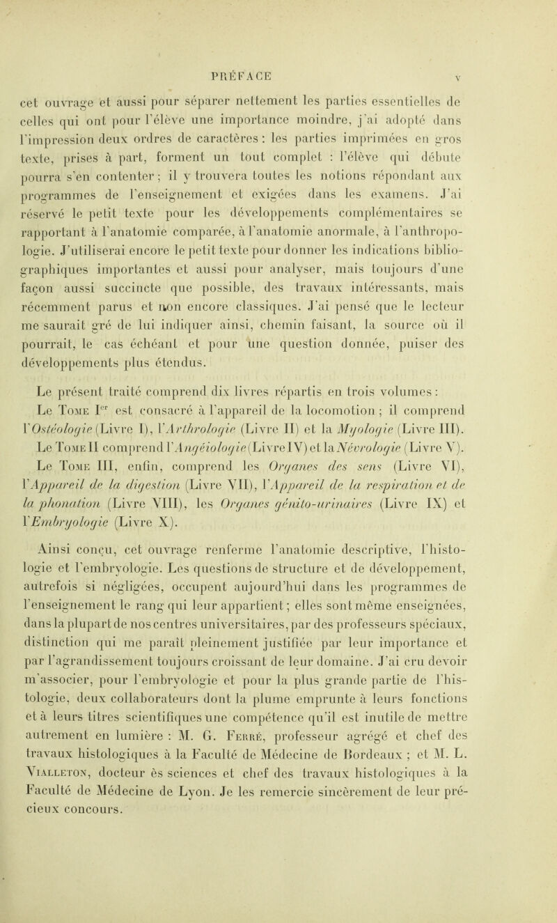 Y cet ouvrage et aussi pour séparer nettement les parties essentielles de celles qui ont pour l’élève une importance moindre, j’ai adopté dans l’impression deux ordres de caractères : les parties imprimées en gros texte, prises à part, forment un tout complet : l’élève qui débute pourra s’en contenter ; il y trouvera toutes les notions répondant aux programmes de l’enseignement et exigées dans les examens. J’ai réservé le petit texte pour les développements complémentaires se rapportant à l’anatomie comparée, à l’anatomie anormale, à l’anthropo¬ logie. J’utiliserai encore le petit texte pour donner les indications biblio¬ graphiques importantes et aussi pour analyser, mais toujours d’une façon aussi succincte que possible, des travaux intéressants, mais récemment parus et uon encore classiques. J’ai pensé que le lecteur me saurait gré de lui indiquer ainsi, chemin faisant, la source où il pourrait, le cas échéant et pour Une question donnée, puiser des développements plus étendus. Le présent traité comprend dix livres répartis en trois volumes : Le Tome Ier est consacré cà l’appareil de la locomotion ; il comprend YOstéologie (Livre I), YArthrologie (Livre II) et la Myologie (Livre III). Le Tome II comprend YAngéiologie(LivreIY) et \&Névrologie (Livre Y).; Le Tome III, enfin, comprend les Organes des sens (Livre VI), Y Appareil de la digestion (Livre VII), Y Appareil de la respiration et de la phonation (Livre VIII), les Organes génito-urinaires (Livre IX) et Y Embryologie (Livre X). Ainsi conçu, cet ouvrage renferme l’anatomie descriptive, l’histo¬ logie et l’embryologie. Les questions de structure et de développement, autrefois si négligées, occupent aujourd’hui dans les programmes de l’enseignement le rang qui leur appartient; elles sont même enseignées, dans la plupart de nos centres universitaires, par des professeurs spéciaux, distinction qui me paraît pleinement justifiée par leur importance et par l’agrandissement toujours croissant de leur domaine. J'ai cru devoir m’associer, pour l’embryologie et pour la plus grande partie de l’his¬ tologie, deux collaborateurs dont la plume emprunte à leurs fonctions et à leurs titres scientifiques une compétence qu’il est inutile de mettre autrement en lumière : M. G. Ferré, professeur agrégé et chef des travaux histologiques à la Faculté de Médecine de Bordeaux ; et M. L. Vialleton, docteur ès sciences et chef des travaux histologiques à la Faculté de Médecine de Lyon. Je les remercie sincèrement de leur pré¬ cieux concours.