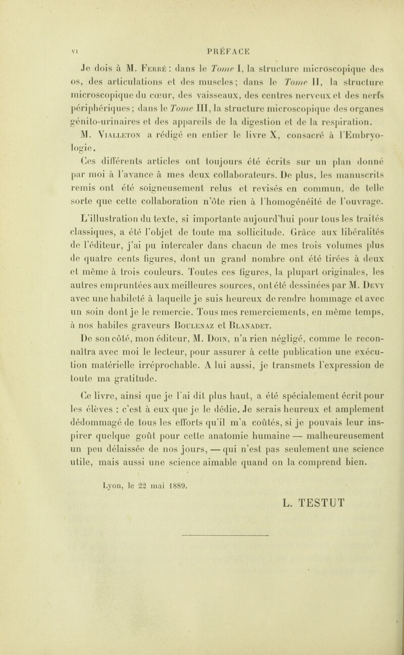 Je dois à M. Ferré: dans le Tome I, la structure microscopique des os, des articulations et des muscles; dans le Tome II, la structure microscopique du cœur, des vaisseaux, des centres nerveux et des nerfs périphériques; dans le Tome III, la structure microscopique des organes génito-urinaires et des appareils de la digestion et de la respiration. M. Vialleton a rédigé en entier le livre X, consacré à l’Embryo¬ logie . Ces différents articles ont toujours été écrits sur un plan donné par moi à l’avance à mes deux collaborateurs. De plus, les manuscrits remis ont été soigneusement relus et révisés en commun, de telle sorte que cette collaboration n’ôte rien à l’homogénéité de l’ouvrage. L’illustration du texte, si importante aujourd’hui pour tous les traités classiques, a été l’objet de toute ma sollicitude. Grâce aux libéralités de l’éditeur, j’ai pu intercaler dans chacun de mes trois volumes plus de quatre cents figures, dont un grand nombre ont été tirées à deux et même à trois couleurs. Toutes ces figures, la plupart originales, les autres empruntées aux meilleures sources, ont été dessinées par M. Devy avec une habileté à laquelle je suis heureux de rendre hommage et avec un soin dont je le remercie. Tous mes remerciements, en même temps, à nos habiles graveurs Boulenaz et Blanadet. De son côté, mon éditeur, M. Doin, n’a rien négligé, comme le recon¬ naîtra avec moi le lecteur, pour assurer à cette publication une exécu¬ tion matérielle irréprochable. A lui aussi, je transmets l’expression de toute ma gratitude. Ce livre, ainsi que je l’ai dit plus haut, a été spécialement écrit pour les élèves : c’est à eux que je le dédie. Je serais heureux et amplement dédommagé de tous les efforts qu’il m’a coûtés, si je pouvais leur ins¬ pirer quelque goût pour cette anatomie humaine — malheureusement un peu délaissée de nos jours, — qui n’est pas seulement une science utile, mais aussi une science aimable quand on la comprend bien. Lyon, le 22 mai 1889. L. TESTUT