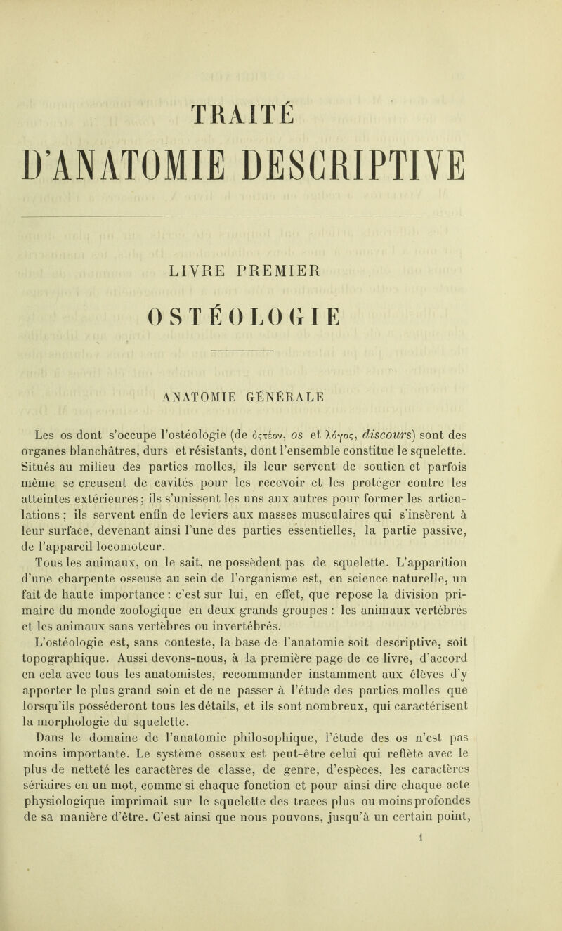 TRAITÉ D’ANATOMIE DESCRIPTIVE LIVRE PREMIER OSTÉOLOGIE ANATOMIE GÉNÉRALE Les os dont s’occupe l’ostéologie (de ôçxsov, os et Ao^oç, discours) sont des organes blanchâtres, durs et résistants, dont l’ensemble constitue le squelette. Situés au milieu des parties molles, ils leur servent de soutien et parfois même se creusent de cavités pour les recevoir et les protéger contre les atteintes extérieures ; ils s’unissent les uns aux autres pour former les articu¬ lations ; ils servent enfin de leviers aux masses musculaires qui s’insèrent à leur surface, devenant ainsi l’une des parties essentielles, la partie passive, de l’appareil locomoteur. Tous les animaux, on le sait, ne possèdent pas de squelette. L’apparition d’une charpente osseuse au sein de l’organisme est, en science naturelle, un fait de haute importance : c’est sur lui, en effet, que repose la division pri¬ maire du monde zoologique en deux grands groupes : les animaux vertébrés et les animaux sans vertèbres ou invertébrés. L’ostéologie est, sans conteste, la base de l’anatomie soit descriptive, soit topographique. Aussi devons-nous, à la première page de ce livre, d’accord en cela avec tous les anatomistes, recommander instamment aux élèves d’y apporter le plus grand soin et de ne passer à l’étude des parties molles que lorsqu’ils posséderont tous les détails, et ils sont nombreux, qui caractérisent la morphologie du squelette. Dans le domaine de l’anatomie philosophique, l’étude des os n’est pas moins importante. Le système osseux est peut-être celui qui reflète avec le plus de netteté les caractères de classe, de genre, d’espèces, les caractères sériaires en un mot, comme si chaque fonction et pour ainsi dire chaque acte physiologique imprimait sur le squelette des traces plus ou moins profondes de sa manière d’être. C’est ainsi que nous pouvons, jusqu’à un certain point,