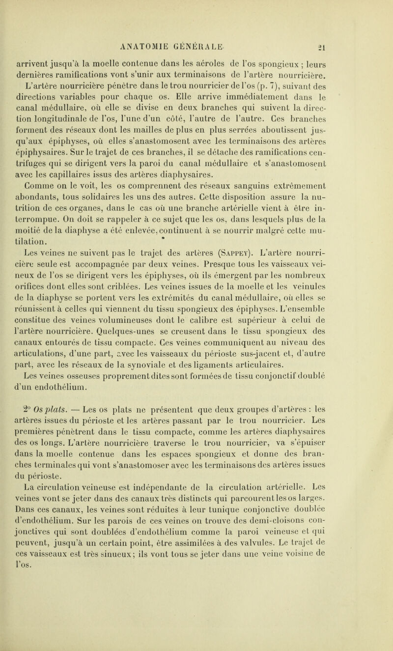 arrivent jusqu’à la moelle contenue dans les aéroles de l’os spongieux ; leurs dernières ramifications vont s’unir aux terminaisons de l’artère nourricière. L’artère nourricière pénètre dans le trou nourricier de l’os (p. 7), suivant des directions variables pour chaque os. Elle arrive immédiatement dans le canal médullaire, où elle se divise en deux branches qui suivent la direc¬ tion longitudinale de l’os, l’une d’un côté, l’autre de l’autre. Ces branches forment des réseaux dont les mailles de plus en plus serrées aboutissent jus¬ qu’aux épiphyses, où elles s’anastomosent avec les terminaisons des artères épiphysaires. Sur le trajet de ces branches, il se détache des ramifications cen¬ trifuges qui se dirigent vers la paroi du canal médullaire et s’anastomosent avec les capillaires issus des artères diaphysaires. Comme on le voit, les os comprennent des réseaux sanguins extrêmement abondants, tous solidaires les uns des autres. Cette disposition assure la nu¬ trition de ces organes, dans le cas où une branche artérielle vient à être in¬ terrompue. On doit se rappeler à ce sujet que les os, dans lesquels plus de la moitié de la diaphyse a été enlevée, continuent à se nourrir malgré cette mu¬ tilation. Les veines ne suivent pas le trajet des artères (Sappey). L’artère nourri¬ cière seule est accompagnée par deux veines. Presque tous les vaisseaux vei¬ neux de l’os se dirigent vers les épiphyses, où ils émergent par les nombreux orifices dont elles sont criblées. Les veines issues de la moelle et les veinules de la diaphyse se portent vers les extrémités du canal médullaire, où elles se réunissent à celles qui viennent du tissu spongieux des épiphyses. L’ensemble constitue des veines volumineuses dont le calibre est supérieur à celui de l’artère nourricière. Quelques-unes se creusent dans le tissu spongieux des canaux entourés de tissu compacte. Ces veines communiquent au niveau des articulations, d’une part, avec les vaisseaux du périoste sus-jacent et, d’autre part, avec les réseaux de la synoviale et des ligaments articulaires. Les veines osseuses proprement dites sont formées de tissu conjonctif doublé d’un endothélium. 2° Os plats. — Les os plats ne présentent que deux groupes d’artères : les artères issues du périoste et les artères passant par le trou nourricier. Les premières pénètrent dans le tissu compacte, comme les artères diaphysaires des os longs. L’artère nourricière traverse le trou nourricier, va s’épuiser dans la moelle contenue dans les espaces spongieux et donne des bran¬ ches terminales qui vont s’anastomoser avec les terminaisons des artères issues du périoste. La circulation veineuse est indépendante de la circulation artérielle. Les veines vont se jeter dans des canaux très distincts qui parcourent les os larges. Dans ces canaux, les veines sont réduites à leur tunique conjonctive doublée d’endothélium. Sur les parois de ces veines on trouve des demi-cloisons con¬ jonctives qui sont doublées d’endothélium comme la paroi veineuse et qui peuvent, jusqu’à un certain point, être assimilées à des valvules. Le trajet de ces vaisseaux est très sinueux; ils vont tous se jeter dans une veine voisine de l’os.