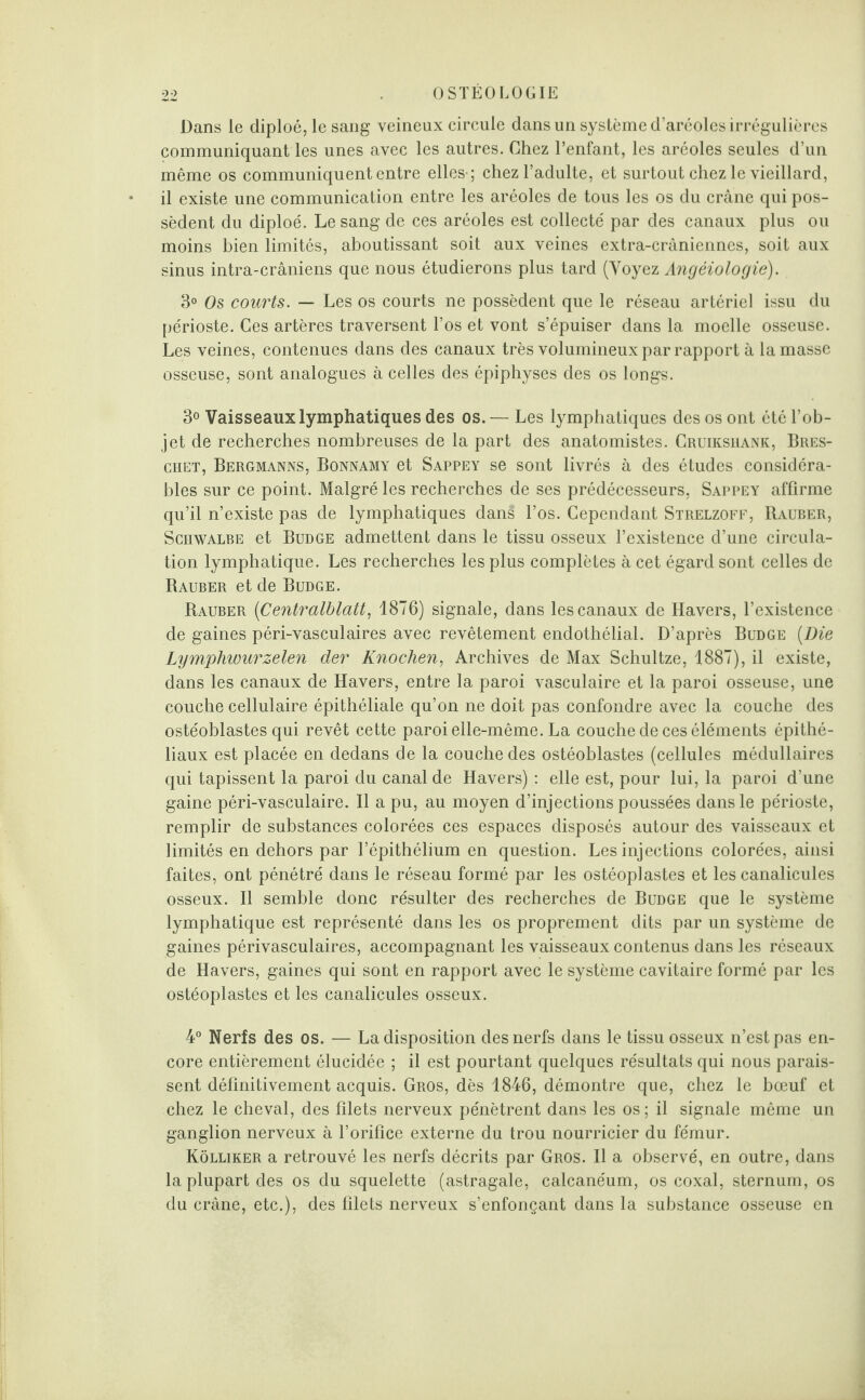 Dans le diploé, le sang veineux circule dans un système d’aréoles irrégulières communiquant les unes avec les autres. Chez l’enfant, les aréoles seules d’un même os communiquent entre elles-; chez l’adulte, et surtout chez le vieillard, il existe une communication entre les aréoles de tous les os du crâne qui pos¬ sèdent du diploé. Le sang de ces aréoles est collecté par des canaux plus ou moins bien limités, aboutissant soit aux veines extra-crâniennes, soit aux sinus intra-crâniens que nous étudierons plus tard (Voyez Angéiologie). 3° Os courts. — Les os courts ne possèdent que le réseau artériel issu du périoste. Ces artères traversent l’os et vont s’épuiser dans la moelle osseuse. Les veines, contenues dans des canaux très volumineux par rapport à la masse osseuse, sont analogues à celles des épiphyses des os longs. 3° Vaisseaux lymphatiques des os.— Les lymphatiques des os ont été l’ob¬ jet de recherches nombreuses de la part des anatomistes. Cruiksuank, Bres- chet, Bergmanns, Bonnamy et Sappey se sont livrés à des études considéra¬ bles sur ce point. Malgré les recherches de ses prédécesseurs, Sappey affirme qu’il n’existe pas de lymphatiques dans l’os. Cependant Strelzoff, Rauber, Schwalbe et Budge admettent dans le tissu osseux l’existence d’une circula¬ tion lymphatique. Les recherches les plus complètes à cet égard sont celles de Rauber et de Budge. Rauber (iCentralblatt, 1876) signale, dans les canaux de Havers, l’existence de gaines péri-vasculaires avec revêtement endothélial. D’après Budge (Die Lymphwurzelen der Knochen, Archives de Max Schultze, 1887), il existe, dans les canaux de Havers, entre la paroi vasculaire et la paroi osseuse, une couche cellulaire épithéliale qu’on ne doit pas confondre avec la couche des ostéoblastes qui revêt cette paroi elle-même. La couche de ces éléments épithé¬ liaux est placée en dedans de la couche des ostéoblastes (cellules médullaires qui tapissent la paroi du canal de Havers) : elle est, pour lui, la paroi d’une gaine péri-vasculaire. Il a pu, au moyen d’injections poussées dans le périoste, remplir de substances colorées ces espaces disposés autour des vaisseaux et limités en dehors par l’épithélium en question. Les injections colorées, ainsi faites, ont pénétré dans le réseau formé par les ostéoplastes et les canalicules osseux. Il semble donc résulter des recherches de Budge que le système lymphatique est représenté dans les os proprement dits par un système de gaines périvasculaires, accompagnant les vaisseaux contenus dans les réseaux de Havers, gaines qui sont en rapport avec le système cavitaire formé par les ostéoplastes et les canalicules osseux. 4° Nerfs des os. — La disposition des nerfs dans le tissu osseux n’est pas en¬ core entièrement élucidée ; il est pourtant quelques résultats qui nous parais¬ sent définitivement acquis. Gros, dès 1846, démontre que, chez le bœuf et chez le cheval, des filets nerveux pénètrent dans les os; il signale même un ganglion nerveux à l’orifice externe du trou nourricier du fémur. Kôlliker a retrouvé les nerfs décrits par Gros. Il a observé, en outre, dans la plupart des os du squelette (astragale, calcanéum, os coxal, sternum, os du crâne, etc.), des filets nerveux s’enfonçant dans la substance osseuse en