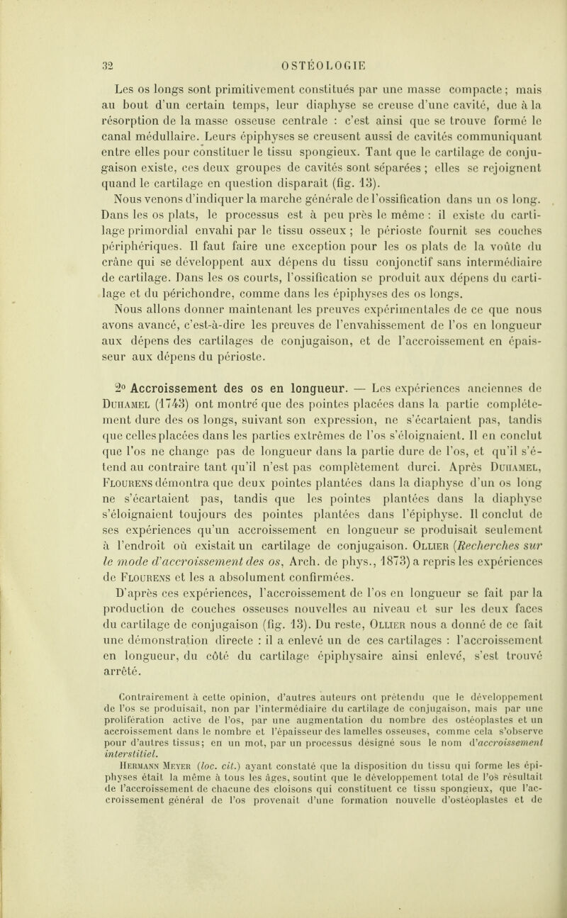 Les os longs sont primitivement constitués par une masse compacte ; mais au bout d’un certain temps, leur diaphyse se creuse d’une cavité, due à la résorption de la masse osseuse centrale : c’est ainsi que se trouve formé le canal médullaire. Leurs épiphyses se creusent aussi de cavités communiquant entre elles pour constituer le tissu spongieux. Tant que le cartilage de conju¬ gaison existe, ces deux groupes de cavités sont séparées; elles se rejoignent quand le cartilage en question disparaît (fig. 13). Nous venons d’indiquer la marche générale de l’ossification dans un os long. Dans les os plats, le processus est à peu près le même : il existe du carti¬ lage primordial envahi par le tissu osseux ; le périoste fournit ses couches périphériques. Il faut faire une exception pour les os plats de la voûte du crâne qui se développent aux dépens du tissu conjonctif sans intermédiaire de cartilage. Dans les os courts, l’ossification se produit aux dépens du carti¬ lage et du périchondre, comme dans les épiphyses des os longs. Nous allons donner maintenant les preuves expérimentales de ce que nous avons avancé, c’est-à-dire les preuves de l’envahissement de l’os en longueur aux dépens des cartilages de conjugaison, et de l’accroissement en épais¬ seur aux dépens du périoste. 2° Accroissement des os en longueur. — Les expériences anciennes de Duhamel (1743) ont montré que des pointes placées dans la partie complète¬ ment dure des os longs, suivant son expression, ne s’écartaient pas, tandis que celles placées dans les parties extrêmes de l’os s’éloignaient. Il en conclut que l’os ne change pas de longueur dans la partie dure de l’os, et qu’il s’é¬ tend au contraire tant qu’il n’est pas complètement durci. Après Duhamel, Flourens démontra que deux pointes plantées dans la diaphyse d’un os long ne s’écartaient pas, tandis que les pointes plantées dans la diaphyse s’éloignaient toujours des pointes plantées dans l’épiphyse. Il conclut de ses expériences qu’un accroissement en longueur se produisait seulement à l’endroit où existait un cartilage de conjugaison. Ollier (.Recherches sur le mode d'accroissement des os, Arch. de phys., 1873) a repris les expériences de Flourens et les a absolument confirmées. D’après ces expériences, l’accroissement de l’os en longueur se fait par la production de couches osseuses nouvelles au niveau et sur les deux faces du cartilage de conjugaison (fig. 13). Du reste, Ollier nous a donné de ce fait une démonstration directe : il a enlevé un de ces cartilages : l’accroissement en longueur, du côté du cartilage épiphysaire ainsi enlevé, s’est trouvé arrêté. Contrairement à cette opinion, d’autres auteurs ont prétendu que le développement de l’os se produisait, non par l’intermédiaire du cartilage de conjugaison, mais par une prolifération active de l’os, par une augmentation du nombre des ostéoplastes et un accroissement dans le nombre et l’épaisseur des lamelles osseuses, comme cela s’observe pour d’autres tissus; en un mot, par un processus désigné sous le nom d'accroissement ■interstitiel. Hermann Meyer (loc. cit.) ayant constaté que la disposition du tissu qui forme les épi¬ physes était la même à tous les âges, soutint que le développement total de l’os résultait de l’accroissement de chacune des cloisons qui constituent ce tissu spongieux, que l’ac¬ croissement général de l’os provenait d’une formation nouvelle d’ostéoplastes et de