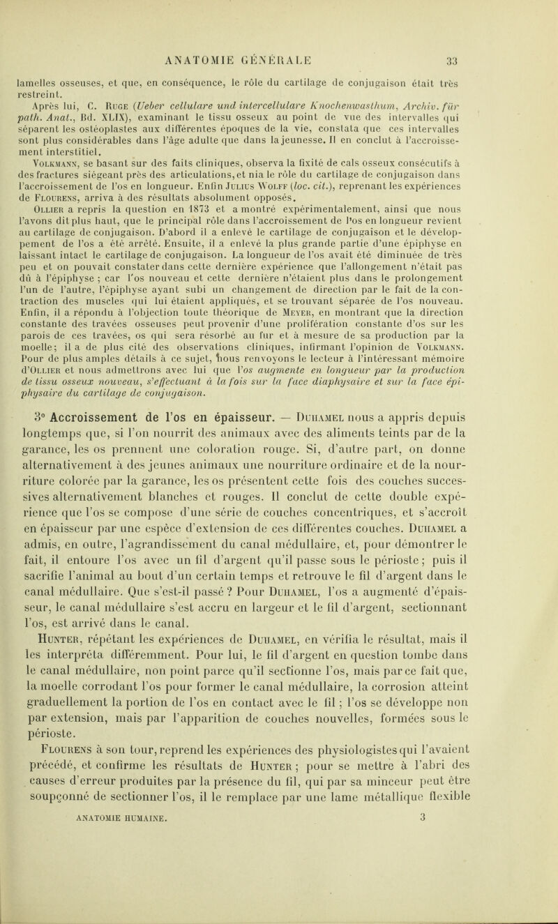lamelles osseuses, et que, en conséquence, le rôle du cartilage de conjugaison était très restreint. Après lui, C. Ruge (Ueber cellulare und intercellulare Knochenwasthum, Archiv. fur path. Anal.., Bd. XLIX), examinant le tissu osseux au point de vue des intervalles qui séparent les ostéoplastes aux différentes époques de la vie, constata que ces intervalles sont plus considérables dans l’âge adulte que dans la jeunesse. Il en conclut à l’accroisse¬ ment interstitiel. Volkmann, se basant sur des faits cliniques, observa la fixité de cals osseux consécutifs à des fractures siégeant près des articulations, et nia le rôle du cartilage de conjugaison dans l’accroissement de l’os en longueur. Enfin Julius Wolff (loc. cit.), reprenant les expériences de Flourens, arriva à des résultats absolument opposés. Ollier a repris la question en 1873 et a montré expérimentalement, ainsi que nous l’avons dit plus haut, que le principal rôle dans l’accroissement de l’os en longueur revient au cartilage de conjugaison. D’abord il a enlevé le cartilage de conjugaison et le dévelop¬ pement de l’os a été arrêté. Ensuite, il a enlevé la plus grande partie d’une épiphyse en laissant intact le cartilage de conjugaison. La longueur de l’os avait été diminuée de très peu et on pouvait constater dans cette dernière expérience que l’allongement n’était pas dû à l’épiphyse ; car l'os nouveau et cette dernière n’étaient plus dans le prolongement l’un de l’autre, l’épiphyse ayant subi un changement de direction par le fait de la con¬ traction des muscles qui lui étaient appliqués, et se trouvant séparée de l’os nouveau. Enfin, il a répondu à l’objection toute théorique de Meyer, en montrant que la direction constante des travées osseuses peut provenir d’une prolifération constante d’os sur les parois de ces travées, os qui sera résorbé au fur et à mesure de sa production par la moelle; il a de plus cité des observations cliniques, infirmant l’opinion de Volkmann. Pour de plus amples détails à ce sujet, bous renvoyons le lecteur à l’intéressant mémoire d’OLLiER et nous admettrons avec lui que l’os augmente en longueur par la production de tissu osseux nouveau, s'effectuant à la fois sur la face diaphysaire et sur la face épi- physaire du cartilage de conjugaison. 3° Accroissement de l’os en épaisseur. — Duhamel nous a appris depuis longtemps que, si l’on nourrit des animaux avec des aliments teints par de la garance, les os prennent une coloration rouge. Si, d’autre part, on donne alternativement à des jeunes animaux une nourriture ordinaire et de la nour¬ riture colorée par la garance, les os présentent cette fois des couches succes¬ sives alternativement blanches et rouges. Il conclut de cette double expé¬ rience que l’os se compose d’une série de couches concentriques, et s’accroît en épaisseur par une espèce d’extension de ces differentes couches. Duhamel a admis, en outre, l’agrandissement du canal médullaire, et, pour démontrer le fait, il entoure l’os avec un fil d’argent qu’il passe sous le périoste ; puis il sacrifie l’animal au bout d’un certain temps et retrouve le fil d’argent dans le canal médullaire. Que s’est-il passé? Pour Duhamel, l’os a augmenté d’épais¬ seur, le canal médullaire s’est accru en largeur et le fil d’argent, sectionnant l’os, est arrivé dans le canal. Hunter, répétant les expériences de Duhamel, en vérifia le résultat, mais il les interpréta différemment. Pour lui, le fil d’argent en question tombe dans le canal médullaire, non point parce qu’il sectionne l’os, mais parce fait que, la moelle corrodant l’os pour former le canal médullaire, la corrosion atteint graduellement la portion de l’os en contact avec le fil ; l’os se développe non par extension, mais par l’apparition de couches nouvelles, formées sous le périoste. Flourens à son tour, reprend les expériences des physiologistes qui Lavaient précédé, et confirme les résultats de Hunter; pour se mettre à l’abri des causes d’erreur produites par la présence du fil, qui par sa minceur peut être soupçonné de sectionner l’os, il le remplace par une lame métallique flexible ANATOMIE HUMAINE. 3