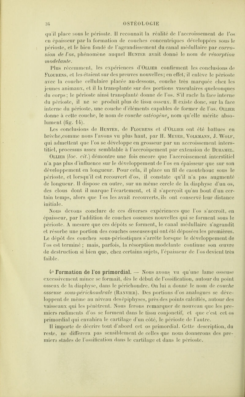 qu’il place sous le périoste. Il reconnaît la réalité de l’accroissement de l’os en épaisseur par la formation de couches concentriques développées sous le périoste, et le bien fondé de l’agrandissement du canal médullaire par corro¬ sion de Vos, phénomène auquel Hunter avait donné le nom de résorption modelante. Plus récemment, les expériences d’ÜLLiER confirment les conclusions de Flourens, et les étaient sur des preuves nouvelles; en effet,-il enlève le périoste avec la couche cellulaire placée au-dessous, couche très marquée chez les jeunes animaux, et il la transplante sur des portions vasculaires quelconques du corps; le périoste ainsi transplanté donne de l’os. S’il racle la face interne du périoste, il ne se produit plus de tissu osseux. Il existe donc, sur la face interne du périoste, une couche d’éléments capables de former de l’os. Ollier donne à cette couche, le nom de couche ostéogène} nom qu’elle mérite abso¬ lument (fig. 14). Les conclusions de Hunter, de Flourens et d’OLLiER ont été battues en brèche,comme nous l’avons vu plus haut, par H. Meyer, Volkmann, J. Wolf, qui admettent que l’os se développe en grosseur par un accroissement inters¬ titiel, processus assez semblable à l’accroi^ement par extension de Duhamel. Ollier (loc. cit.) démontre une fois encore que l’accroissement interstitiel n’a pas plus d’influence sur le développement de l’os en épaisseur que sur son développement en longueur. Pour cela, il place un fil de caoutchouc sous le périoste, et lorsqu’il est recouvert d’os, il constate qu’il n’a pas augmenté de longueur. Il dispose en outre, sur un même cercle de la diaphyse d’un os, des clous dont il marque l’écartement, et il s’aperçoit qu’au bout d’uri cer¬ tain temps, alors que l’os les avait recouverts, ils ont conservé leur distance initiale. Nous devons conclure de ces diverses expériences que l’os s’accroît, en épaisseur, par l’addition de couches osseuses nouvelles qui se forment sous le périoste. A mesure que ces dépôts se forment, le canal médullaire s’agrandit et résorbe une portion des couches osseuses qui ont été déposées les premières. Le dépôt des couches sous-périostiques s’arrête lorsque le développement de l’os est terminé ; mais, parfois, la résorption modelante continue son œuvre de destruction si bien que, chez certains sujets, l’épaisseur de l’os devient très faible. 4° Formation de l’os primordial. — Nous avons vu qu’une lame osseuse excessivement mince se formait, dès le début de l’ossification, autour du point osseux de la diaphyse, dans le périchondre. On lui a donné le nom de couche osseuse sous-périchondrale (Ranvier). Des portions d’os analogues se déve¬ loppent de même au niveau desépiphyses, près des points calcifiés, autour des vaisseaux qui les pénètrent. Nous ferons remarquer de nouveau que les pre¬ miers rudiments d’os se forment dans le tissu conjonctif, et que c’est cet os primordial qui envahira le cartilage d’un côté, le périoste de l’autre. Il importe de décrire tout d’abord cet os primordial. Cette description, du reste, ne différera pas sensiblement de celles que nous donnerons des pre¬ miers stades de l’ossification dans le cartilage et dans le périoste.