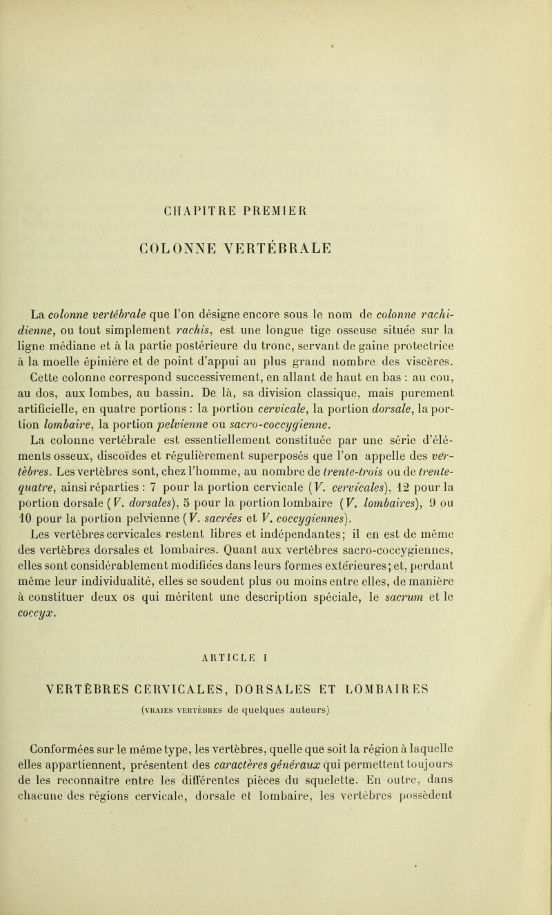 CHAPITRE PREMIER COLONNE VERTÉBRALE La colonne vertébrale que l’on désigne encore sous le nom de colonne rachi¬ dienne, ou tout simplement rachis, est une longue tige osseuse située sur la ligne médiane et à la partie postérieure du tronc, servant de gaine protectrice à la moelle épinière et de point d’appui au plus grand nombre des viscères. Cette colonne correspond successivement, en allant de haut en bas : au cou, au dos, aux lombes, au bassin. De là, sa division classique, mais purement artificielle, en quatre portions : la portion cervicale, la portion dorsale, la por¬ tion lombaire, la portion pelvienne ou sacro-coccygienne. La colonne vertébrale est essentiellement constituée par une série d’élé¬ ments osseux, discoïdes et régulièrement superposés que l’on appelle des ver¬ tèbres. Les vertèbres sont, chez l’homme, au nombre de trente-trois ou de trente- quatre, ainsi réparties : 7 pour la portion cervicale (F. cervicales), 12 pour la portion dorsale ( V. dorsales), 5 pour la portion lombaire (F. lombaires), 9 ou 10 pour la portion pelvienne (F. sacrées et F. coccygiennes). Les vertèbres cervicales restent libres et indépendantes; il en est de même des vertèbres dorsales et lombaires. Quant aux vertèbres sacro-coccygiennes, elles sont considérablement modifiées dans leurs formes extérieures; et, perdant même leur individualité, elles se soudent plus ou moins entre elles, de manière à constituer deux os qui méritent une description spéciale, le sacrum et le coccyx. ARTICLE I VERTÈBRES CERVICALES, DORSALES ET LOMBAIRES (vraies vertèbres de quelques auteurs) Conformées sur le même type, les vertèbres, quelle que soit la région à laquelle elles appartiennent, présentent des caractères généraux qui permettent toujours de les reconnaître entre les différentes pièces du squelette. En outre, dans chacune des régions cervicale, dorsale et lombaire, les vertèbres possèdent