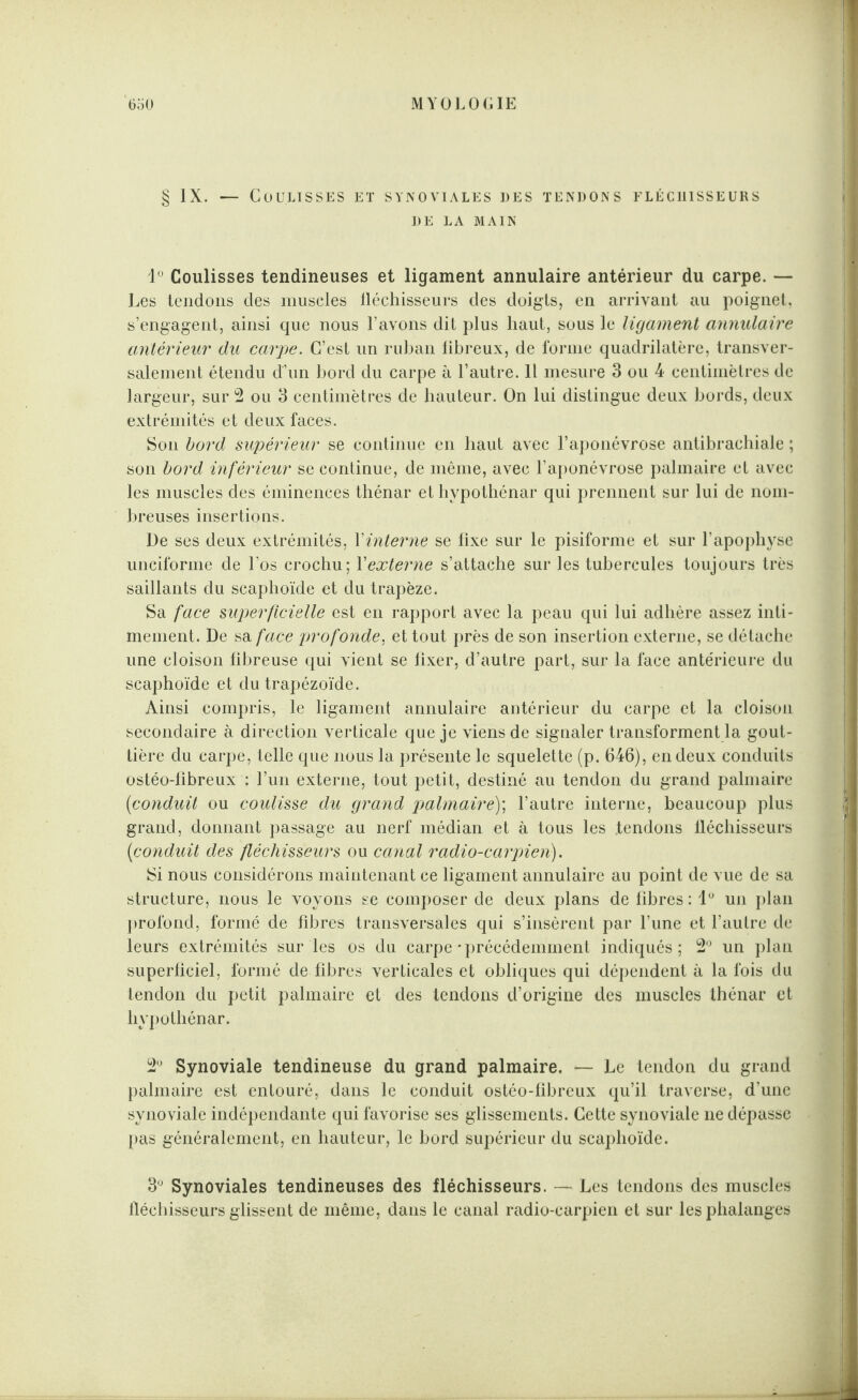 § IX. — Coulisses et synoviales des tendons fléchisseurs DE LA MAIN 1° Coulisses tendineuses et ligament annulaire antérieur du carpe. — Les tendons des muscles fléchisseurs des doigts, en arrivant au poignet, s’engagent, ainsi que nous l’avons dit plus haut, sous le ligament annulaire antérieur du carpe. C’est un ruban libreux, de forme quadrilatère, transver¬ salement étendu d’un bord du carpe à l’autre. Il mesure 3 ou 4 centimètres de largeur, sur 2 ou 3 centimètres de hauteur. On lui distingue deux bords, deux extrémités et deux faces. Son bord supérieur se continue en haut avec l’aponévrose antibrachiale ; son bord inférieur se continue, de même, avec l’aponévrose palmaire et avec les muscles des éminences thénar et hypothénar qui prennent sur lui de nom¬ breuses insertions. De ses deux extrémités, Y interne se fixe sur le pisiforme et sur l’apophyse unciforme de l’os crochu; Yexterne s’attache sur les tubercules toujours très saillants du scaphoïde et du trapèze. Sa face superficielle est en rapport avec la peau qui lui adhère assez inti¬ mement. De sa face profonde, et tout près de son insertion externe, se détache une cloison fibreuse qui vient se fixer, d’autre part, sur la face antérieure du scaphoïde et du trapézoïde. Ainsi compris, le ligament annulaire antérieur du carpe et la cloison secondaire à direction verticale que je viens de signaler transforment la gout¬ tière du carpe, telle que nous la présente le squelette (p. 646), en deux conduits ostéo-fibreux : l’un externe, tout petit, destiné au tendon du grand palmaire (conduit ou coulisse du grand palmaire); l’autre interne, beaucoup plus grand, donnant passage au nerf médian et à tous les .tendons fléchisseurs (conduit des fléchisseurs ou canal radio-carpien). Si nous considérons maintenant ce ligament annulaire au point de vue de sa structure* nous le voyons se composer de deux plans de fibres : 1° un plan profond, formé de fibres transversales qui s’insèrent par l’une et l’autre de leurs extrémités sur les os du carpe'précédemment indiqués; 2° un plan superficiel, formé de fibres verticales et obliques qui dépendent à la fois du tendon du petit palmaire et des tendons d’origine des muscles thénar et hypothénar. 2Ü Synoviale tendineuse du grand palmaire. — Le tendon du grand palmaire est entouré, dans le conduit ostéo-fibreux qu’il traverse, d’une synoviale indépendante qui favorise ses glissements. Cette synoviale ne dépasse pas généralement, en hauteur, le bord supérieur du scaphoïde. 3° Synoviales tendineuses des fléchisseurs. — Les tendons des muscles fléchisseurs glissent de même, dans le canal radio-carpien et sur les phalanges