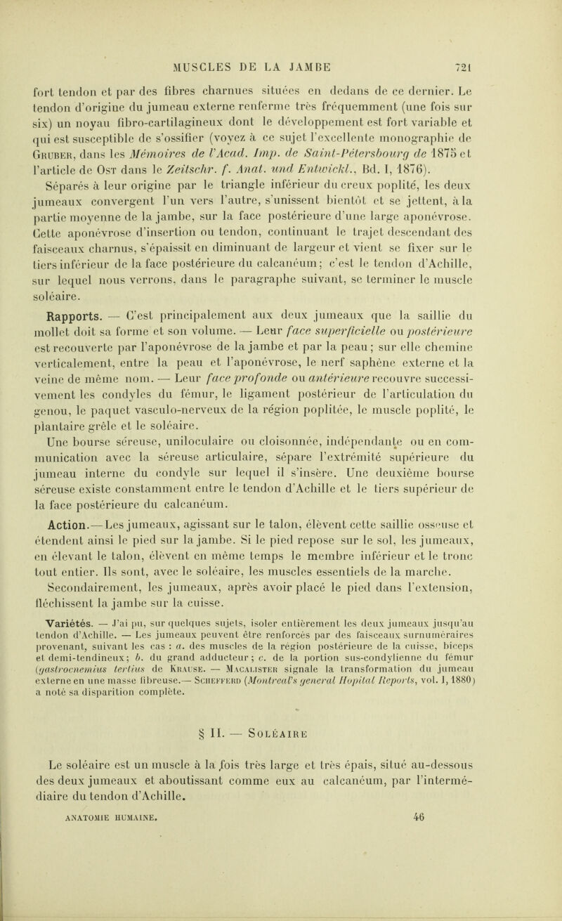 fort tendon et par des fibres charnues situées en dedans de ce dernier. Le tendon d’origine du jumeau externe renferme très fréquemment (une fois sur six) un noyau fibro-cartilagineux dont le développement est fort variable et qui est susceptible de s’ossifier (voyez à ce sujet l’excellente monographie de Gruber, dans les Mémoires de VAcad. lmp. de Saint-Pétersbourg de 1875 et l’article de Ost dans le Zeitsclir. f. Anat. und Entwickl., Bd. I, 1876). Séparés à leur origine par le triangle inférieur du creux poplité', les deux jumeaux convergent l’un vers l’autre, s’unissent bientôt et se jettent, à la partie moyenne de la jambe, sur la face postérieure d’une large aponévrose. Cette aponévrose d’insertion ou tendon, continuant le trajet descendant des faisceaux charnus, s’épaissit en diminuant de largeur et vient se fixer sur le tiers inférieur de la face postérieure du calcanéum; c’est le tendon d’Achille, sur lequel nous verrons, dans le paragraphe suivant, se terminer le muscle soléaire. Rapports. — C’est principalement aux deux jumeaux que la saillie du mollet doit sa forme et son volume. — Leur face superficielle on postérieure est recouverte par l’aponévrose de la jambe et par la peau; sur elle chemine verticalement, entre la peau et l’aponévrose, le nerf saphène externe et la veine de même nom. — Leur face profonde ou antérieure recouvre successi¬ vement les condyles du fémur, le ligament postérieur de l’articulation du genou, le paquet vasculo-nerveux de la région poplitée, le muscle poplité, le plantaire grêle et le soléaire. Une bourse séreuse, uniloculaire ou cloisonnée, indépendante ou en com¬ munication avec la séreuse articulaire, sépare l’extrémité supérieure du jumeau interne du condvle sur lequel il s’insère. Une deuxième bourse séreuse existe constamment entre le tendon d’Achille et le tiers supérieur de la face postérieure du calcanéum. Action.—Les jumeaux, agissant sur le talon, élèvent cette saillie osseuse et étendent ainsi le pied sur la jambe. Si le pied repose sur le sol, les jumeaux, en élevant le talon, élèvent en même temps le membre inférieur et le tronc tout entier. Ils sont, avec le soléaire, les muscles essentiels de la marche. Secondairement, les jumeaux, après avoir placé le pied dans l'extension, fléchissent la jambe sur la cuisse. Variétés. — J’ai pu, sur quelques sujets, isoler entièrement les deux jumeaux jusqu’au tendon d’Achille. — Les jumeaux peuvent être renforcés par des faisceaux surnuméraires provenant, suivant les cas : a. des muscles de la région postérieure de la cuisse, biceps et demi-tendineux; b. du grand adducteur; c. de la portion sus-condylienne du fémur {gastrocnemius tertius de Krause. — Macalister signale la transformation du jumeau externe en une masse fibreuse.— Scheeferd {Montreal's general Hôpital Reports, vol. 1,1880) a noté sa disparition complète. § IL — Soléaire Le soléaire est un muscle à la /ois très large et très épais, situé au-dessous des deux jumeaux et aboutissant comme eux au calcanéum, par l’intermé¬ diaire du tendon d’Achille. ANATOMIE HUMAINE. 46