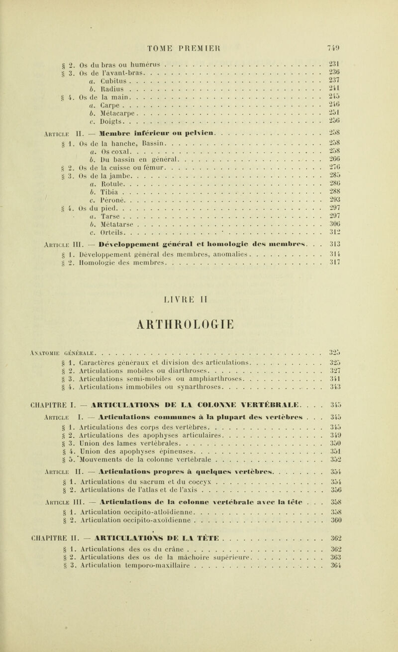 § 2. Os du bras ou humérus. § 3. Os de l’avant-bras. a. Cubitus. b. Radius. § 4. Os de la main. a. Carpe. b. Métacarpe. c. Doigts. Article II. — Membre Inférieur ou pelvien § 1. Os de la hanche, Dassin. a. Os coxal. b. Du bassin en général. . . . . . § 2. Os de la cuisse ou fémur. § 3. Os de la jambe. a. Rotule. b. Tibia. c. Péroné. § 4. Os du pied. a. Tarse. b. Métatarse. c. Orteils. 231 236 237 241 245 246 251 256 258 258 258 266 276 285 286 288 293 297 297 306 312 Article III. — Développement général et homologie des membres. . . 313 § 1. Développement général des membres, anomalies.314 § 2. Homologie des membres.317 LIVRE II ARTHROLOGIE Anatomie générale. § 1. Caractères généraux et division des articulations § 2. Articulations mobiles ou diarthroses. § 3. Articulations semi-mobiles ou amphiarthroses. § 4. Articulations immobiles ou synarthroses. . . . 325 327 341 343 CHAPITRE I. — ARTICULATIONS DE LA COLONNE VERTÉRRALE. . . . 345 Article I. — Articulations communes à la plupart des vertèbres . . . 345 § 1. Articulations des corps des vertèbres.345 § 2. Articulations des apophyses articulaires.349 § 3. Union des lames vertébrales..350 § 4. Union des apophyses épineuses.351 § 5.'Mouvements de la colonne vertébrale.352 Article II. — Articulations propres à quelques vertèbres.354 § 1. Articulations du sacrum et du coccyx.354 § 2. Articulations de l’atlas et de l’axis.356 Article III. — Articulations de la colonne vertébrale avec la tête . . . 358 § 1. Articulation occipito-atloïdienne.358 § 2. Articulation occipito-axoïdienne.360 CHAPITRE II. — ARTICULATIONS DE LA TÈTE.362 § 1. Articulations des os du crâne.362 § 2. Articulations des os de la mâchoire supérieure.363