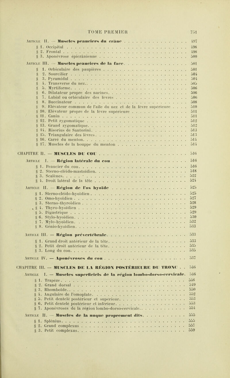 Article II. — Muscles peaueiers tlu cràno.497 § 1. Occipital.498 § 2. Frontal.498 § 3. Aponévrose épicranienne. 500 Article III. — Muscles peaueiers de la face.501 § 1. Orbiculaire des paupières.501 § 2. Sourcilier.504 § 3. Pyramidal.504 § 4. Transverse du nez.505 § 5. Myrtiforme.506 § 6. Dilatateur propre des narines.506 § 7. Labial ou orbiculaire dès lèvres.506 § 8. Buccinateur.508 § 9. Elévateur commun de l’aile du nez et de la lèvre supérieure .... 510 § 10. Elévateur propre de la lèvre supérieure.511 § 11. Canin..511 § 12. Petit zygomatique.512 § 13. Grand zygomatique.512 § 14. Risorius de Santorini.513 § 15. Triangulaire des lèvres.513 § 16. Carré du menton.514 § 17. Muscles de la houppe du menton.514 CHAPITRE II. — MUSCLES DU COU.516 Article I. — Région latérale du cou.516 § I. Peaucier du cou.516 § 2. Sterno-cléido-mastoïdien.518 § 3. Scalènes.•.522 § 4. Droit latéral de la tête.524 Article II. — Région de l'os hyoïde.525 § 1. Sterno-cléido-hyoïdien.525 § 2. Omo-hyoïdien.527 § 3. Sterno-thyroïdien.528 * § 4. Thyro-hyoïdien.529 § 5. Digastrique.529 § 6. Stylo-hyoïdien. 530 § 7. Mylo-hyoïdien.532 § 8. Génio-hyoïdien.533 Article III. — Région prévertébrale.533 § 1. Grand droit antérieur de la tête.533 § 2. Petit droit antérieur de la tête.535 § 3. Long du cou.535 Article IV. — Aponévroses du cou.537 CHAPITRE III. — MUSCLES DE LA RÉGIOA POSTÉRIEURE DU TRO\C . . Article I. — Muscles superficiels de la région loinbo-dorso-cervicalc. § 1. Trapèze. § 2. Grand dorsal. § 3. Rhomboïde. § 4. Angulaire de l’omoplate. § 5. Petit dentelé postérieur et supérieur. § 6. Petit dentelé postérieur et inférieur. § 7. Aponévroses de la région lombo-dorso-cervicale. 546 546 546 549 550 552 553 553 554 Article II. — Muscles de la nuque proprement dits.555 § 1. Splénius.555 § 2. Grand complexus.557 § 3. Petit complexus.559