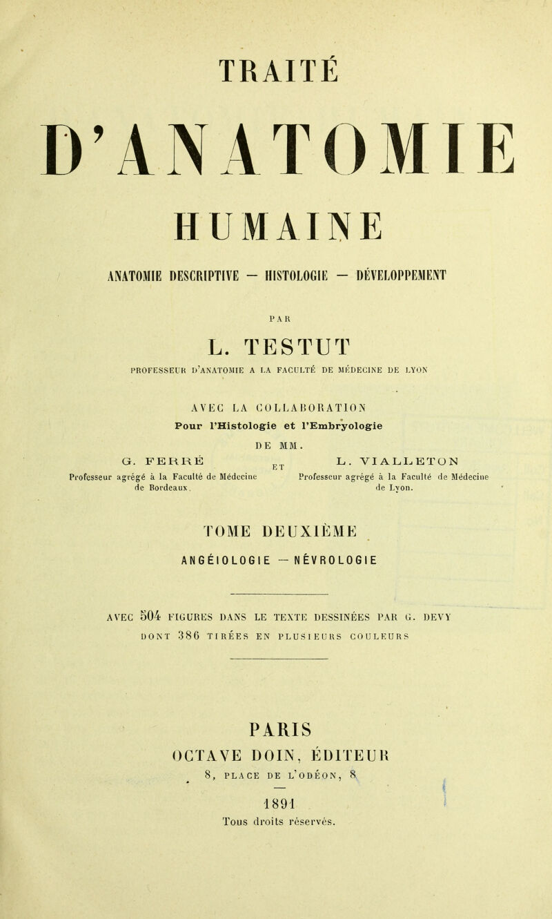 D'ANATOMIE HUMAINE ANATOMIE DESCRIPTIVE - HISTOLOGIE - DÉVELOPPEMENT P A R L. T E S TU T PROFESSEUR D'ANATOMIE A LA FACULTÉ DE MÉDECINE DE LYON AVEC LA COLLABORATION Pour l'Histologie et l'Embryologie DE MM. G. FERRÉ ET L. VIALLEÏON Professeur agrégé à la Faculté de Médecine Professeur agrégé à la Faculté de Médecine de Bordeaux, de Lyon. TOME DEUXIÈME ANGÉIOLOGIE - NÉVROLOGIE AVEC 504 FIGURES DANS LE TEXTE DESSINÉES PAR G. DEVY DONT 386 TIRÉES EN PLUSIEURS COULEURS PARIS OCTAVE DOIN, ÉDITEUR 8, PLACE DE L'ODÉON, 8 — j 1891 Tous droits réservés.