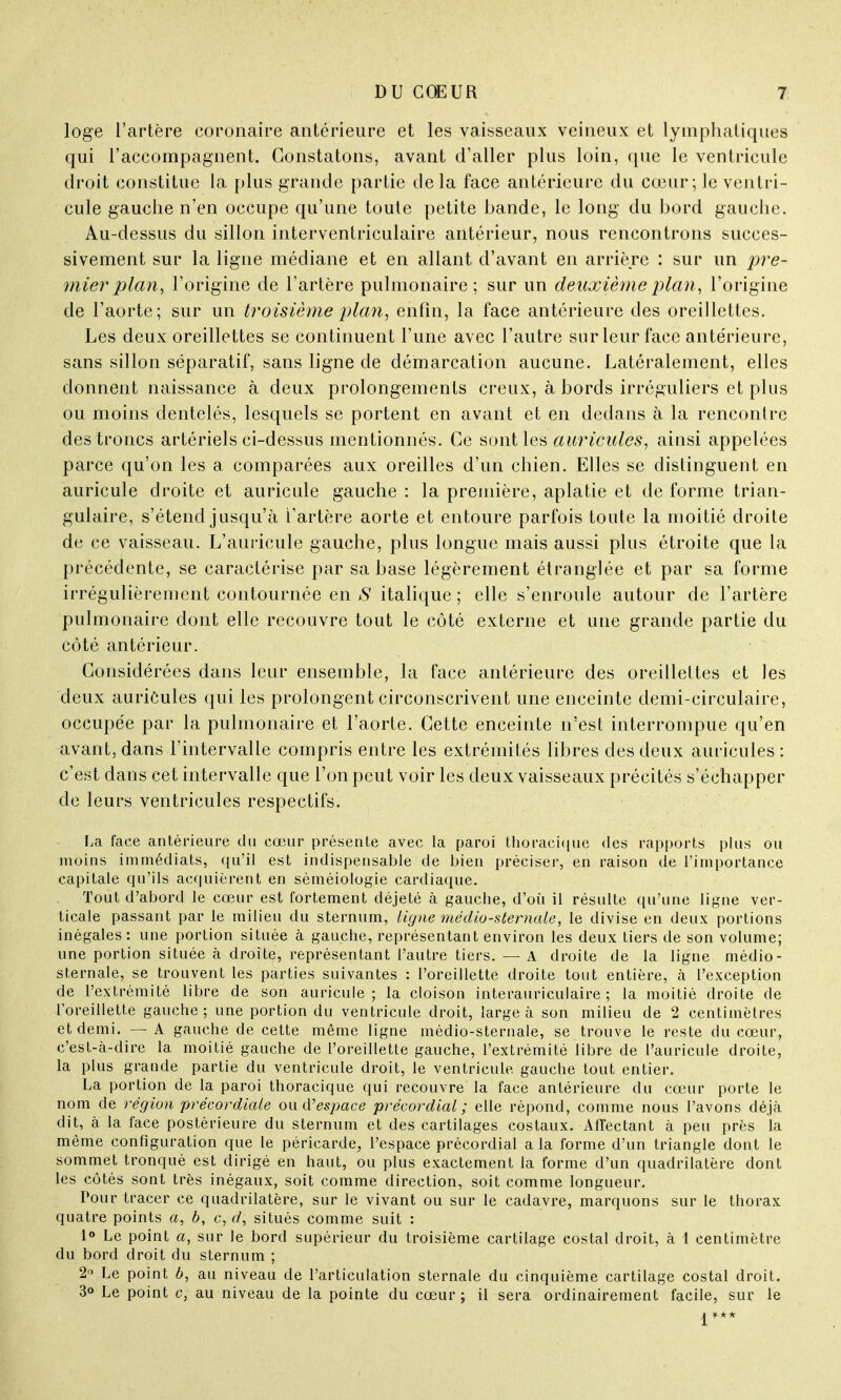 loge l'artère coronaire antérieure et les vaisseaux veineux et lymphatiques qui l'accompagnent. Constatons, avant d'aller plus loin, que le ventricule droit constitue la plus grande partie de la face antérieure du cœur; le ventri- cule gauche n'en occupe qu'une toute petite bande, le long du bord gauche. Au-dessus du sillon interventriculaire antérieur, nous rencontrons succes- sivement sur la ligne médiane et en allant d'avant en arrière : sur un pre- mier plan, l'origine de l'artère pulmonaire; sur un deuxième plan, l'origine de l'aorte; sur un troisième plan, enfin, la face antérieure des oreillettes. Les deux oreillettes se continuent l'une avec l'autre sur leur face antérieure, sans sillon séparatif, sans ligne de démarcation aucune. Latéralement, elles donnent naissance à deux prolongements creux, à bords irréguliers et plus ou moins dentelés, lesquels se portent en avant et en dedans à la rencontre des troncs artériels ci-dessus mentionnés. Ce sont les auricules, ainsi appelées parce qu'on les a comparées aux oreilles d'un chien. Elles se distinguent en auricule droite et auricule gauche : la première, aplatie et de forme trian- gulaire, s'étend jusqu'à l'artère aorte et entoure parfois toute la moitié droite de ce vaisseau. L'auricule gauche, plus longue mais aussi plus étroite que la précédente, se caractérise par sa base légèrement étranglée et par sa forme irrégulièrement contournée en S italique ; elle s'enroule autour de l'artère pulmonaire dont elle recouvre tout le côté externe et une grande partie du côté antérieur. Considérées dans leur ensemble, la face antérieure des oreillettes et les deux auricules qui les prolongent circonscrivent une enceinte demi-circulaire, occupée par la pulmonaire et l'aorte. Cette enceinte n'est interrompue qu'en avant, dans l'intervalle compris entre les extrémités libres des deux auricules: c'est dans cet intervalle que l'on peut voir les deux vaisseaux précités s'échapper de leurs ventricules respectifs. La face antérieure du cœur présente avec la paroi thoracique des rapports plus ou moins immédiats, qu'il est indispensable de bien préciser, en raison de l'importance capitale qu'ils acquièrent en séméiologie cardiaque. Tout d'abord le cœur est fortement déjeté à gauche, d'où il résulte qu'une ligne ver- ticale passant par le milieu du sternum, ligne médio-sternale, le divise en deux portions inégales: une portion située à gauche, représentant environ les deux tiers de son volume; une portion située à droite, représentant l'autre tiers. — A droite de la ligne médio- sternale, se trouvent les parties suivantes : l'oreillette droite tout entière, à l'exception de l'extrémité libre de son auricule; la cloison interauriculaire; la moitié droite de l'oreillette gauche; une portion du ventricule droit, large à son milieu de 2 centimètres et demi. — A gauche de cette même ligne médio-sternale, se trouve le reste du cœur, c'est-à-dire la moitié gauche de l'oreillette gauche, l'extrémité libre de l'auricule droite, la plus grande partie du ventricule droit, le ventricule gauche tout entier. La portion de la paroi thoracique qui recouvre la face antérieure du cœur porte le nom de région précordiale ou d'espace précordial; elle répond, comme nous l'avons déjà dit, à la face postérieure du sternum et des cartilages costaux. Affectant à peu près la même configuration que le péricarde, l'espace précordial a la forme d'un triangle dont le sommet tronqué est dirigé en haut, ou plus exactement la forme d'un quadrilatère dont les côtés sont très inégaux, soit comme direction, soit comme longueur. Pour tracer ce quadrilatère, sur le vivant ou sur le cadavre, marquons sur le thorax quatre points a, b, c, d, situés comme suit : 1° Le point a, sur le bord supérieur du troisième cartilage costal droit, à 1 centimètre du bord droit du sternum ; 211 Le point 6, au niveau de l'articulation sternale du cinquième cartilage costal droit. 3° Le point c, au niveau de la pointe du cœur ; il sera ordinairement facile, sur le V**