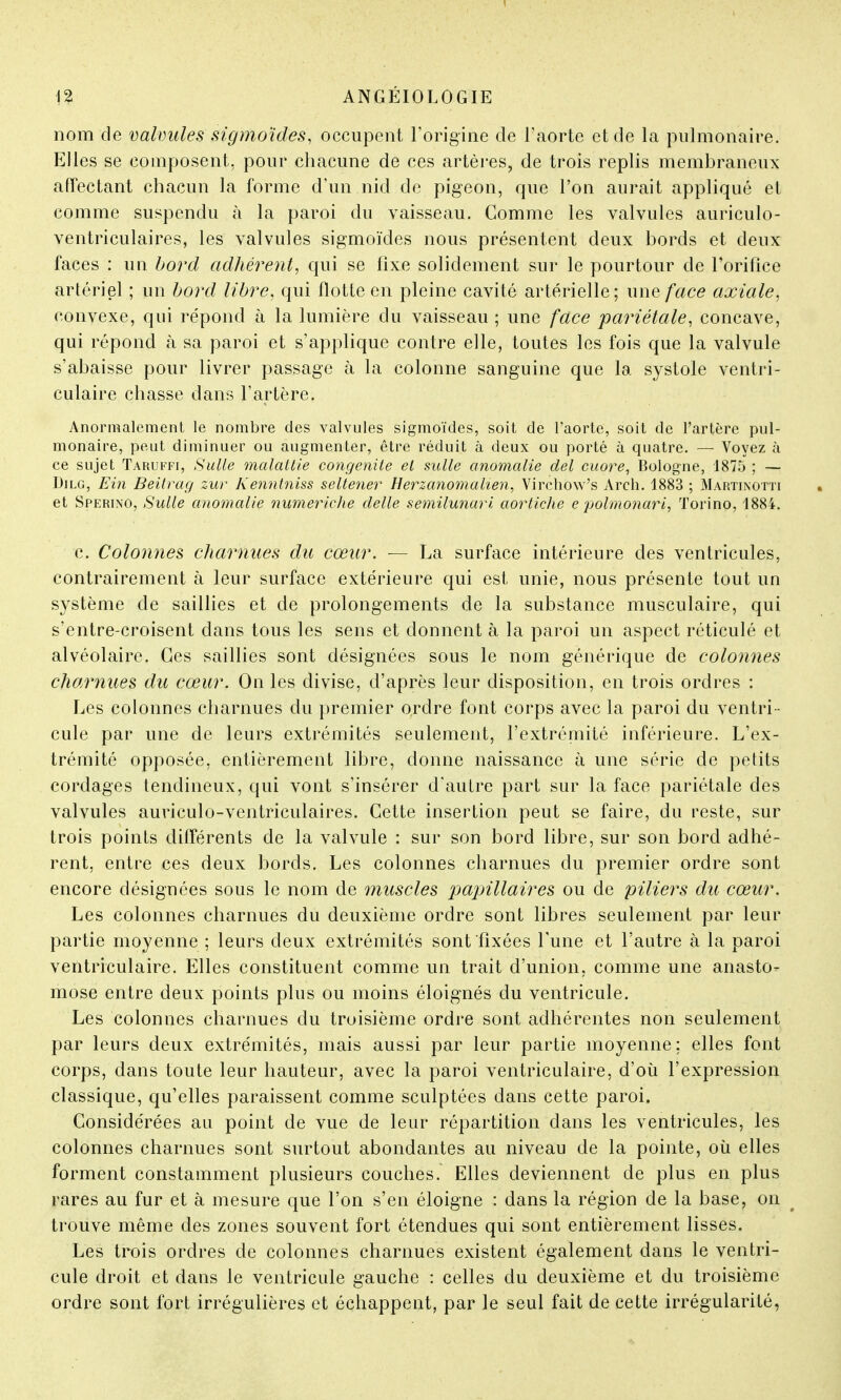 nom de valvules sigmoïdes, occupent l'origine de l'aorte et de la pulmonaire. Elles se composent, pour chacune de ces artères, de trois replis membraneux affectant chacun la forme d'un nid de pigeon, que l'on aurait appliqué et comme suspendu à la paroi du vaisseau. Comme les valvules auriculo- ventriculaires, les valvules sigmoïdes nous présentent deux bords et deux faces : un bord adhérent, qui se fixe solidement sur le pourtour de l'orifice artériel ; un bord libre, qui flotte en pleine cavité artérielle; une face axiale. convexe, qui répond à la lumière du vaisseau ; une face pariétale, concave, qui répond à sa paroi et s'applique contre elle, toutes les fois que la valvule s'abaisse pour livrer passage à la colonne sanguine que la systole ventri- culaire chasse dans l'artère. Anormalement le nombre des valvules sigmoïdes, soit de l'aorte, soit de l'artère pul- monaire, peut diminuer ou augmenter, être réduit à deux ou porté à quatre. — Voyez à ce sujet Taruffi, Suite malattie congenile el suite anomalie del cuore, Bologne, 1875 ; — Dilg, Ein Beitrag zur Kenntniss seltener Herzanomalien, Virchôw's Arch. 1883 ; Martinotti et Sperino, Suite anomalie numeriche délie semilunari aortiche e polmonari, Torino, 1884. c. Colonnes charnues du cœur. — La surface intérieure des ventricules, contrairement à leur surface extérieure qui est unie, nous présente tout un système de saillies et de prolongements de la substance musculaire, qui s'entre-croisent dans tous les sens et donnent à la paroi un aspect réticulé et alvéolaire. Ces saillies sont désignées sous le nom générique de colonnes charnues du cœur. On les divise, d'après leur disposition, en trois ordres : Les colonnes charnues du premier ordre font corps avec la paroi du ventri - cule par une de leurs extrémités seulement, l'extrémité inférieure. L'ex- trémité opposée, entièrement libre, donne naissance à une série de petits cordages tendineux, qui vont s'insérer d'autre part sur la face pariétale des valvules auriculo-ventriculaires. Cette insertion peut se faire, du reste, sur trois points différents de la valvule : sur son bord libre, sur son bord adhé- rent, entre ces deux bords. Les colonnes charnues du premier ordre sont encore désignées sous le nom de muscles papillaires ou de piliers du cœur. Les colonnes charnues du deuxième ordre sont libres seulement par leur partie moyenne ; leurs deux extrémités sont fixées l'une et l'autre à la paroi ventriculaire. Elles constituent comme un trait d'union, comme une anasto- mose entre deux points plus ou moins éloignés du ventricule. Les colonnes charnues du troisième ordre sont adhérentes non seulement par leurs deux extrémités, mais aussi par leur partie moyenne; elles font corps, dans toute leur hauteur, avec la paroi ventriculaire, d'où l'expression classique, qu'elles paraissent comme sculptées dans cette paroi. Considérées au point de vue de leur répartition dans les ventricules, les colonnes charnues sont surtout abondantes au niveau de la pointe, où elles forment constamment plusieurs couches. Elles deviennent de plus en plus rares au fur et à mesure que l'on s'en éloigne : dans la région de la base, on trouve même des zones souvent fort étendues qui sont entièrement lisses. Les trois ordres de colonnes charnues existent également dans le ventri- cule droit et dans le ventricule gauche : celles du deuxième et du troisième ordre sont fort irrégulières et échappent, par le seul fait de cette irrégularité,