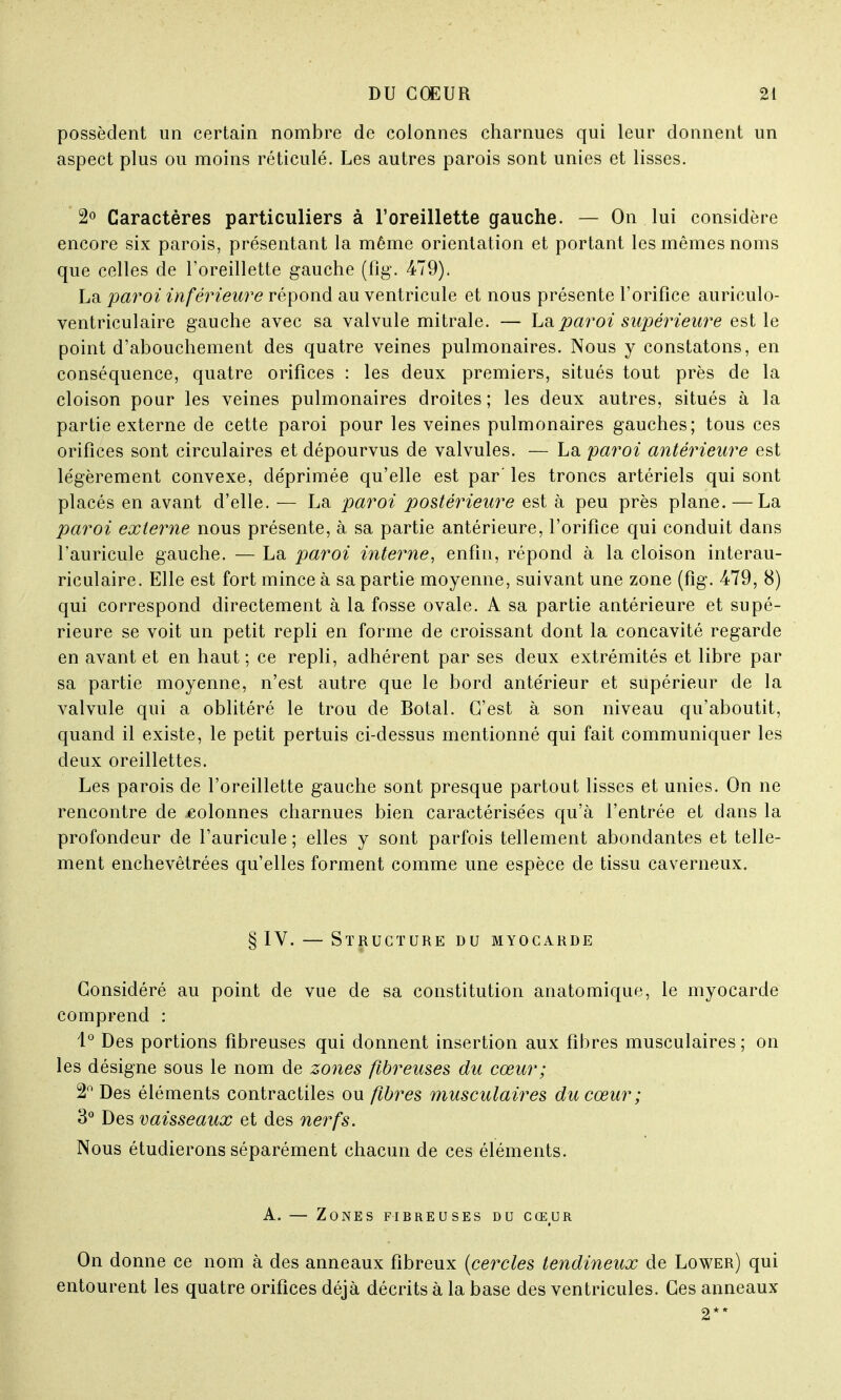 possèdent un certain nombre de colonnes charnues qui leur donnent un aspect plus ou moins réticulé. Les autres parois sont unies et lisses. 2° Caractères particuliers à l'oreillette gauche. — On lui considère encore six parois, présentant la même orientation et portant les mêmes noms que celles de l'oreillette gauche (fîg. 479). La paroi inférieure répond au ventricule et nous présente l'orifice auriculo- ventriculaire gauche avec sa valvule mitrale. — La paroi supérieure est le point d'abouchement des quatre veines pulmonaires. Nous y constatons, en conséquence, quatre orifices : les deux premiers, situés tout près de la cloison pour les veines pulmonaires droites ; les deux autres, situés à la partie externe de cette paroi pour les veines pulmonaires gauches; tous ces orifices sont circulaires et dépourvus de valvules. — La paroi antérieure est légèrement convexe, déprimée qu'elle est par' les troncs artériels qui sont placés en avant d'elle. — La paroi postérieure est à peu près plane. — La paroi externe nous présente, à sa partie antérieure, l'orifice qui conduit dans l'auricule gauche. — La paroi interne, enfin, répond à la cloison interau- riculaire. Elle est fort mince à sa partie moyenne, suivant une zone (fîg. 479, 8) qui correspond directement à la fosse ovale. A sa partie antérieure et supé- rieure se voit un petit repli en forme de croissant dont la concavité regarde en avant et en haut ; ce repli, adhérent par ses deux extrémités et libre par sa partie moyenne, n'est autre que le bord antérieur et supérieur de la valvule qui a oblitéré le trou de Botal. C'est à son niveau qu'aboutit, quand il existe, le petit pertuis ci-dessus mentionné qui fait communiquer les deux oreillettes. Les parois de l'oreillette gauche sont presque partout lisses et unies. On ne rencontre de colonnes charnues bien caractérisées qu'à l'entrée et dans la profondeur de l'auricule ; elles y sont parfois tellement abondantes et telle- ment enchevêtrées qu'elles forment comme une espèce de tissu caverneux. § IV. — Structure du myocarde Considéré au point de vue de sa constitution anatomique, le myocarde comprend : 1° Des portions fibreuses qui donnent insertion aux fibres musculaires ; on les désigne sous le nom de zones fibreuses du cœur; 2° Des éléments contractiles ou fibres musculaires du cœur ; 3° Des vaisseaux et des nerfs. Nous étudierons séparément chacun de ces éléments. A. — Zones fibreuses du cœur On donne ce nom à des anneaux fibreux {cercles tendineux de Lower) qui entourent les quatre orifices déjà décrits à la base des ventricules. Ces anneaux 2**