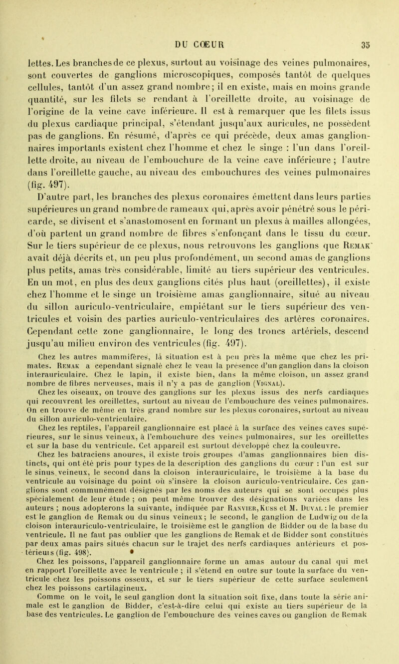 lettes.Les branches de ce plexus, surtout au voisinage des veines pulmonaires, sont couvertes de ganglions microscopiques, composés tantôt de quelques cellules, tantôt d'un assez grand nombre; il en existe, mais en moins grande quantité, sur les filets se rendant à l'oreillette droite, au voisinage de l'origine de la veine cave inférieure. Il est à remarquer que les filets issus du plexus cardiaque principal, s'étendant jusqu'aux auricules, ne possèdent pas de ganglions. En résumé, d'après ce qui précède, deux amas ganglion- naires importants existent chez l'homme et chez le singe : l'un dans l'oreil- lette droite, au niveau de l'embouchure de la veine cave inférieure ; l'autre dans l'oreillette gauche, au niveau des embouchures des veines pulmonaires (fîg. 497). D'autre part, les branches des plexus coronaires émettent dans leurs parties supérieures un grand nombre de rameaux qui, après avoir pénétré sous le péri- carde, se divisent et s'anastomosent en formant un plexus à mailles allongées, d'où partent un grand nombre de fibres s'enfonçant dans le tissu du cœur. Sur le tiers supérieur de ce plexus, nous retrouvons les ganglions que Remak' avait déjà décrits et, un peu plus profondément, un second amas de ganglions plus petits, amas très considérable, limité au tiers supérieur des ventricules. En un mot, en plus des deux ganglions cités plus haut (oreillettes), il existe chez l'homme et le singe un troisième amas ganglionnaire, situé au niveau du sillon auriculo-ventriculaire, empiétant sur le tiers supérieur des ven- tricules et voisin des parties auriculo-ventriculaires des artères coronaires. Cependant cette zone ganglionnaire, le long des troncs artériels, descend jusqu'au milieu environ des ventricules (fîg. 497). Chez les autres mammifères, là situation est à peu près la même que chez les pri- mates. Remak a cependant signalé chez le veau la présence d'un ganglion dans la cloison interauriculaire. Chez le lapin, il existe bien, dans la même cloison, un assez grand nombre défibres nerveuses, mais il n'y a pas de ganglion (Vignal). Chez les oiseaux, on trouve des ganglions sur les plexus issus des nerfs cardiaques qui recouvrent les oreillettes, surtout au niveau de l'embouchure des veines pulmonaires. On en trouve de même en très grand nombre sur les plexus coronaires, surtout au niveau du sillon auriculo-ventriculaire. Chez les reptiles, l'appareil ganglionnaire est placé à la surface des veines caves supé- rieures, sur le sinus veineux, à l'embouchure des veines pulmonaires, sur les oreillettes et sur la base du ventricule. Cet appareil est surtout développé chez la couleuvre. Chez les batraciens anoures, il existe trois groupes d'amas ganglionnaires bien dis- tincts, qui ont été pris pour types de la description des ganglions du cœur : l'un est sur le sinus veineux, le second dans la cloison interauriculaire, le troisième à la base du ventricule au voisinage du point où s'insère la cloison auriculo-ventriculaire. Ces gan- glions sont communément désignés par les noms des auteurs qui se sont occupés plus spécialement de leur étude ; on peut même trouver des désignations variées dans les auteurs ; nous adopterons la suivante, indiquée par Ranvier,Kuss et M. Duval : le premier est le ganglion de Remak ou du sinus veineux; le second, le ganglion de Ludwigou delà cloison interauriculo-ventriculaire, le troisième est le ganglion de Bidder ou de la base du ventricule. Il ne faut pas oublier que les ganglions de Remak et de Bidder sont constitués par deux amas pairs situés chacun sur le trajet des nerfs cardiaques antérieurs et pos- térieur (fîg. 498). • Chez les poissons, l'appareil ganglionnaire forme un amas autour du canal qui met en rapport l'oreillette avec le ventricule ; il s'étend en outre sur toute la surface du ven- tricule chez les poissons osseux, et sur le tiers supérieur de cette surface seulement chez les poissons cartilagineux. Comme on le voit, le seul ganglion dont la situation soit fixe, dans toute la série ani- male est le ganglion de Bidder, c'est-à-dire celui qui existe au tiers supérieur de la base des ventricules. Le ganglion de l'embouchure des veines caves ou ganglion de Remak