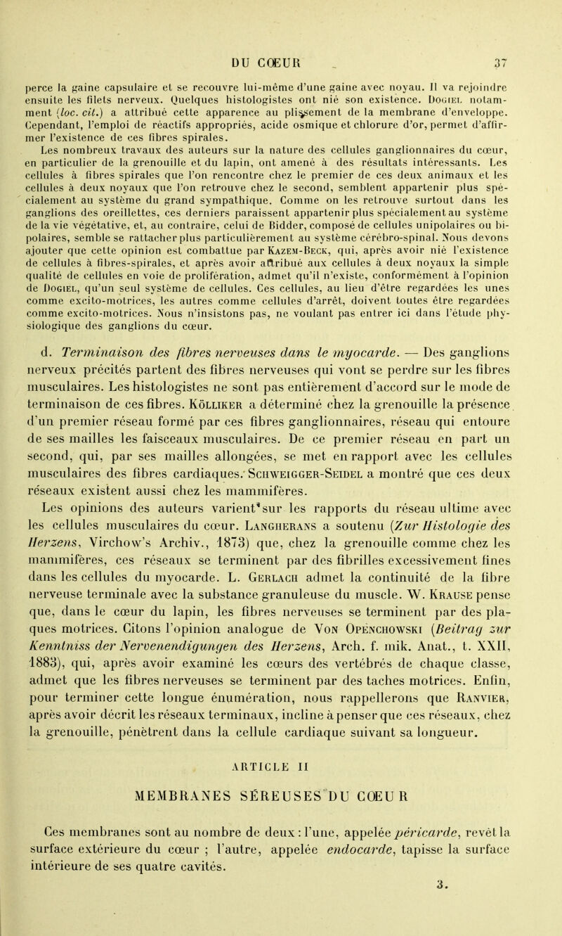 perce la gaine capsulaire et se recouvre lui-même d'une gaine avec noyau. Il va rejoindre ensuite les filets nerveux. Quelques histologistes ont nié son existence. Dogiel notam- ment (loc. cit.) a attribué cette apparence au plissement de la membrane d'enveloppe. Cependant, l'emploi de réactifs appropriés, acide osmique et chlorure d'or, permet d'affir- mer l'existence de ces fibres spirales. Les nombreux travaux des auteurs sur la nature des cellules ganglionnaires du cœur, en particulier de la grenouille et du lapin, ont amené à des résultats intéressants. Les cellules à fibres spirales que l'on rencontre chez le premier de ces deux animaux et les cellules à deux noyaux que l'on retrouve chez le second, semblent appartenir plus spé- cialement au système du grand sympathique. Comme on les retrouve surtout dans les ganglions des oreillettes, ces derniers paraissent appartenir plus spécialement au système de la vie végétative, et, au contraire, celui de Bidder, composé de cellules unipolaires ou bi- polaires, semble se rattacher plus particulièrement au système cérébro-spinal. Nous devons ajouter que cette opinion est combattue par Kazem-Beck, qui, après avoir nié l'existence de cellules à fibres-spirales, et après avoir attribué aux cellules à deux noyaux la simple qualité de cellules en voie de prolifération, admet qu'il n'existe, conformément à l'opinion de Dogiel, qu'un seul système de cellules. Ces cellules, au lieu d'être regardées les unes comme excito-motrices, les autres comme cellules d'arrêt, doivent toutes être regardées comme excito-motrices. Nous n'insistons pas, ne voulant pas entrer ici dans l'étude phy- siologique des ganglions du cœur. d. Terminaison des fibres nerveuses dans le myocarde. — Des ganglions nerveux précités partent des fibres nerveuses qui vont se perdre sur les fibres musculaires. Les histologistes ne sont pas entièrement d'accord sur le mode de terminaison de ces fibres. Kôlliker a déterminé chez la grenouille la présence d'un premier réseau formé par ces fibres ganglionnaires, réseau qui entoure de ses mailles les faisceaux musculaires. De ce premier réseau en part un second, qui, par ses mailles allongées, se met en rapport avec les cellules musculaires des fibres cardiaques.' Sciiweigger-Seidel a montré que ces deux réseaux existent aussi chez les mammifères. Les opinions des auteurs varient* sur les rapports du réseau ultime avec les cellules musculaires du cœur. Langherans a soutenu (Zur Histologie des Herzens, Virchow's Archiv., 1873) que, chez la grenouille comme chez les mammifères, ces réseaux se terminent par des fibrilles excessivement fines dans les cellules du myocarde. L. Gerlach admet la continuité de la fibre nerveuse terminale avec la substance granuleuse du muscle. W. Krause pense que, dans le cœur du lapin, les fibres nerveuses se terminent par des pla- ques motrices. Citons l'opinion analogue de Von Openchowski (Beitrag zur Kenntniss der Nerveaendigungen des Herzens, Arch. f. mik. Anat., t. XXII, 1883), qui, après avoir examiné les cœurs des vertébrés de chaque classe, admet que les fibres nerveuses se terminent par des taches motrices. Enfin, pour terminer cette longue énumération, nous rappellerons que Ranvier, après avoir décrit les réseaux terminaux, incline à penser que ces réseaux, chez la grenouille, pénètrent dans la cellule cardiaque suivant sa longueur. ARTICLE II MEMBRANES SÉREUSES DU COEUR Ces membranes sont au nombre de deux : l'une, appelée péricarde, revêt la surface extérieure du cœur ; l'autre, appelée endocarde, tapisse la surface intérieure de ses quatre cavités. 3.