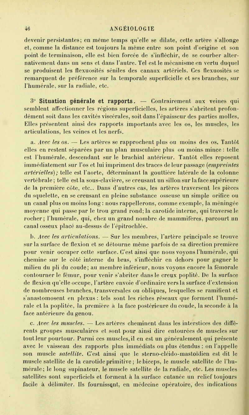 devenir persistantes; en même temps qu'elle se dilate, cette artère s'allonge et, comme la distance est toujours la même entre son point d'origine et son point de terminaison, elle est bien forcée de s'infléchir, de se courber alter- nativement dans un sens et dans l'autre. Tel est le mécanisme en vertu duquel se produisent les flexuosités séniles des canaux artériels. Ces flexuosités se remarquent de préférence sur la temporale superficielle et ses branches, sur l'humérale, sur la radiale, etc. 3° Situation générale et rapports. — Contrairement aux veines qui semblent affectionner les régions superficielles, les artères s'abritent profon- dément soit dans les cavités viscérales, soit dans l'épaisseur des parties molles, Elles présentent ainsi des rapports importants avec les os, les muscles, les articulations, les veines et les nerfs. a. Avec les os. — Les artères se rapprochent plus ou moins des os. Tantôt elles en restent séparées par un plan musculaire plus ou moins-mince: telle est l'humérale, descendant sur le brachial antérieur. Tantôt elles reposent immédiatement sur l'os et lui impriment des traces de leur passage (empreintes artérielles); telle est l'aorte, déterminant la gouttière latérale de la colonne vertébrale; telle est la sous-clavière, se creusant un sillon sur la face supérieure de la première côte, etc.. Dans d'autres cas, les artères traversent les pièces du squelette, en se creusant en pleine substance osseuse un simple orifice ou un canal plus ou moins long : nous rappellerons, comme exemple, la méningée moyenne qui passe par le trou grand rond; la carotide interne, qui traverse le rocher; l'humérale, qui, chez un grand nombre de mammifères, parcourt un canal osseux placé au-dessus de l'épitrochlée. b. Avec les articulations. — Sur les membres, l'artère principale se trouve sur la surface de flexion et se détourne même parfois de sa direction première pour venir occuper cette surface. C'est ainsi que nous voyons l'humérale, qui chemine sur le côté interne du bras, s'infléchir en dehors pour gagner le milieu du pli du coude; au membre inférieur, nous voyons encore la fémorale contourner le fémur, pour venir s'abriter dans le creux poplité. De la surface de flexion qu'elle occupe, l'artère envoie d'ordinaire vers la surface d'extension de nombreuses branches, transversales ou obliques, lesquelles se ramifient et s'anastomosent en plexus : tels sont les riches réseaux que forment l'humé- rale et la poplitée, la première à la face postérieure du coude, la seconde à la face antérieure du genou. c. Avec les muscles. — Les artères cheminent dans les interstices des diffé- rents groupes musculaires et sont pour ainsi dire entourées de muscles sur tout leur pourtour. Parmi ces muscles, il en est un généralement qui présente avec le vaisseau des rapports plus immédiats ou plus étendus : on l'appelle son muscle satellite. C'est ainsi que le sterno-cléido-mastoïdien est dit le muscle satellite de la carotide primitive ; le biceps, le muscle satellite de l'hu- mérale; le long supinateur, le muscle satellite de la radiale, etc. Les muscles satellites sont superficiels et forment à la surface cutanée un relief toujours facile à délimiter. Ils fournissent, en médecine opératoire, des indications
