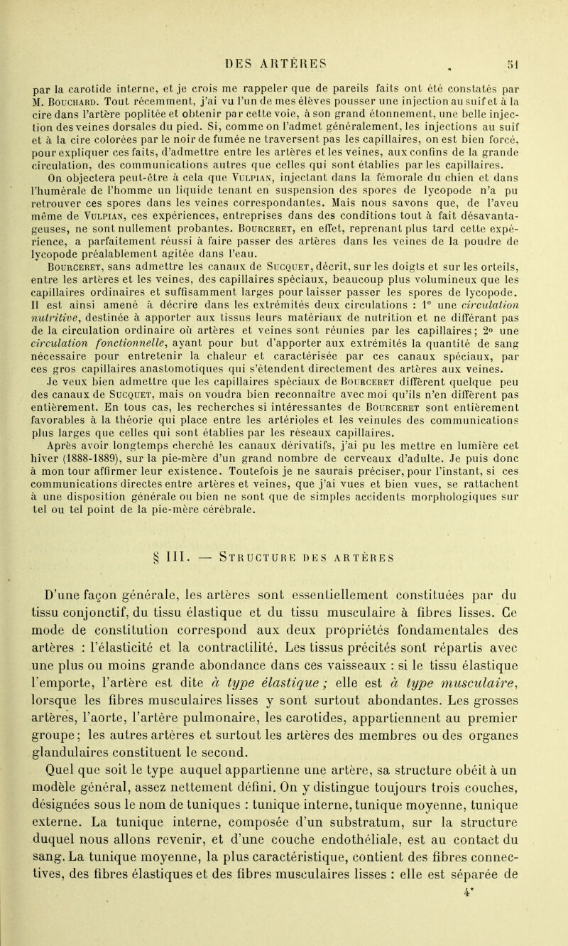 par la carotide interne, et je crois me rappeler que de pareils faits ont été constatés par M. Bouchard. Tout récemment, j'ai vu l'un de mes élèves pousser une injection au suif et à la cire dans l'artère poplitée et obtenir par cette voie, à son grand étonnement, une belle injec- tion des veines dorsales du pied. Si, comme on l'admet généralement, les injections au suif et à la cire colorées par le noir de fumée ne traversent pas les capillaires, on est bien forcé, pour expliquer ces faits, d'admettre entre les artères et les veines, aux confins de la grande circulation, des communications autres que celles qui sont établies parles capillaires. On objectera peut-être à cela que Vulpian, injectant dans la fémorale du chien et dans l'humérale de l'homme un liquide tenant en suspension des spores de lycopode n'a pu retrouver ces spores dans les veines correspondantes. Mais nous savons que, de l'aveu même de Vulpian, ces expériences, entreprises dans des conditions tout à fait désavanta- geuses, ne sont nullement probantes. Bourceret, en effet, reprenant plus tard cette expé- rience, a parfaitement réussi à faire passer des artères dans les veines de la poudre de lycopode préalablement agitée dans l'eau. Bourceret, sans admettre les canaux de Sucquet, décrit, sur les doigts et sur les orteils, entre les artères et les veines, des capillaires spéciaux, beaucoup plus volumineux que les capillaires ordinaires et suffisamment larges pour laisser passer les spores de lycopode. Il est ainsi amené à décrire dans les extrémités deux circulations : 1° une circulation nutritive, destinée à apporter aux tissus leurs matériaux de nutrition et ne différant pas de la circulation ordinaire où artères et veines sont réunies par les capillaires; 2° une circulation fonctionnelle, ayant pour but d'apporter aux extrémités la quantité de sang nécessaire pour entretenir la chaleur et caractérisée par ces canaux spéciaux, par ces gros capillaires anastomotiques qui s'étendent directement des artères aux veines. Je veux bien admettre que les capillaires spéciaux de Bourceret diffèrent quelque peu des canaux de Sucquet, mais on voudra bien reconnaître avec moi qu'ils n'en diffèrent pas entièrement. En tous cas, les recherches si intéressantes de Bourceret sont entièrement favorables à la théorie qui place entre les artérioles et les veinules des communications plus larges que celles qui sont établies par les réseaux capillaires. Après avoir longtemps cherché les canaux dérivatifs, j'ai pu les mettre en lumière cet hiver (1888-1889), sur la pie-mère d'un grand nombre de cerveaux d'adulte. Je puis donc à mon tour affirmer leur existence. Toutefois je ne saurais préciser, pour l'instant, si ces communications directes entre artères et veines, que j'ai vues et bien vues, se rattachent à une disposition générale ou bien ne sont que de simples accidents morphologiques sur tel ou tel point de la pie-mère cérébrale. § III. — Structure des artères D'une façon générale, les artères sont essentiellement constituées par du tissu conjonctif, du tissu élastique et du tissu musculaire à fibres lisses. Ce mode de constitution correspond aux deux propriétés fondamentales des artères : l'élasticité et la contractilité. Les tissus précités sont répartis avec une plus ou moins grande abondance dans ces vaisseaux : si le tissu élastique l'emporte, l'artère est dite à type élastique; elle est à type musculaire, lorsque les fibres musculaires lisses y sont surtout abondantes. Les grosses artères, l'aorte, l'artère pulmonaire, les carotides, appartiennent au premier groupe; les autres artères et surtout les artères des membres ou des organes glandulaires constituent le second. Quel que soit le type auquel appartienne une artère, sa structure obéit à un modèle général, assez nettement défini. On y distingue toujours trois couches, désignées sous le nom de tuniques : tunique interne, tunique moyenne, tunique externe. La tunique interne, composée d'un substratum, sur la structure duquel nous allons revenir, et d'une couche endothéliale, est au contact du sang. La tunique moyenne, la plus caractéristique, contient des fibres connec- tées, des fibres élastiques et des fibres musculaires lisses : elle est séparée de 4*
