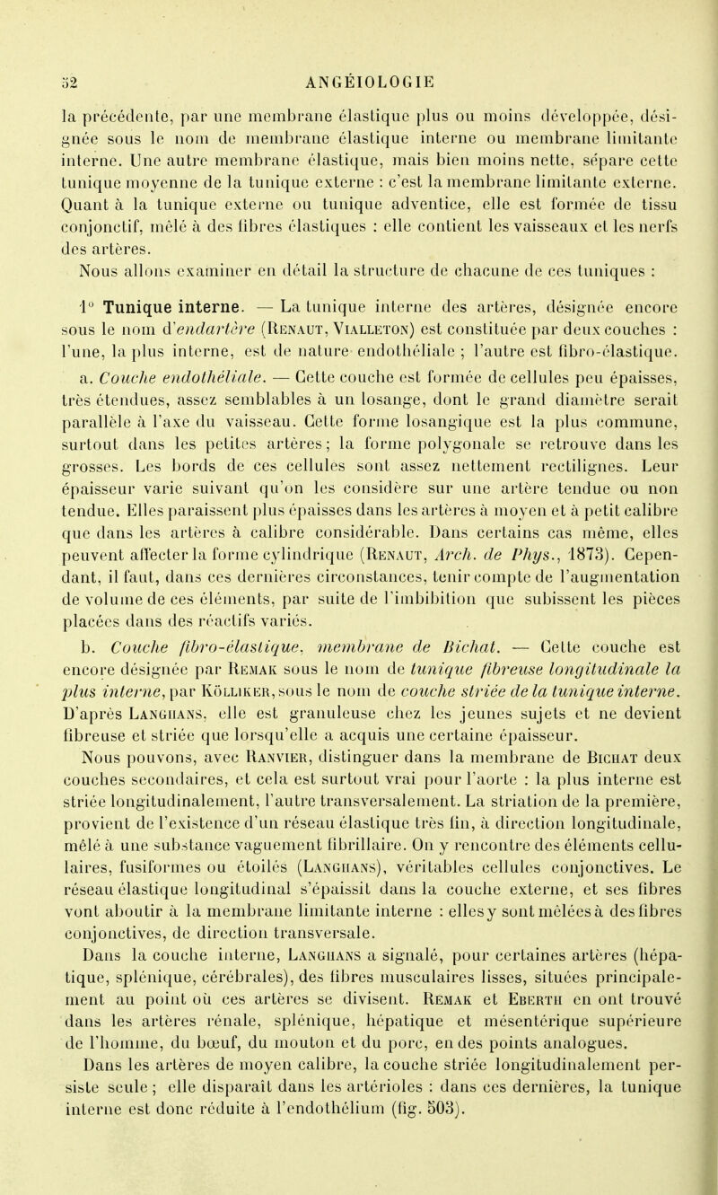 la précédente, par une membrane élastique plus ou moins développée, dési- gnée sous le nom de membrane élastique interne ou membrane limitante interne. Une autre membrane élastique, mais bien moins nette, sépare cette tunique moyenne de la tunique externe : c'est la membrane limitante externe. Quant à la tunique externe ou tunique adventice, elle est formée de tissu conjonctif, mêlé à des fibres élastiques : elle contient les vaisseaux et les nerfs des artères. Nous allons examiner en détail la structure de chacune de ces tuniques : 1° Tunique interne. — La tunique interne des artères, désignée encore sous le nom d'endartêre (Renaut, Vialleton) est constituée par deux couches : l'une, la plus interne, est de nature endothéliale ; l'autre est fîbro-élastique. a. Couche endothéliale. — Cette couche est formée de cellules peu épaisses, très étendues, assez semblables à un losange, dont le grand diamètre serait parallèle à l'axe du vaisseau. Cette forme losangïque est la plus commune, surtout dans les petites artères; la forme polygonale se retrouve dans les grosses. Les bords de ces cellules sont assez nettement rectilignes. Leur épaisseur varie suivant qu'un les considère sur une artère tendue ou non tendue. Elles paraissent plus épaisses dans les artères à moyen et à petit calibre que dans les artères à calibre considérable. Dans certains cas même, elles peuvent affecter la forme cylindrique (Renaut, Arch. de Phys., 1873). Cepen- dant, il faut, dans ces dernières circonstances, tenir compte de l'augmentation de volume de ces éléments, par suite de l'imbibition que subissent les pièces placées dans des réactifs variés. b. Couche flbro-élastique, membrane de Bichat. — Cette couche est encore désignée par Remak sous le nom de tunique fibreuse longitudinale la plus interne, par Kôlliker,sous le nom de couche striée de la tunique interne. D'après Langiians, elle est granuleuse chez les jeunes sujets et ne devient fibreuse et striée que lorsqu'elle a acquis une certaine épaisseur. Nous pouvons, avec Ranvier, distinguer dans la membrane de Bichat deux couches secondaires, et cela est surtout vrai pour l'aorte : la plus interne est striée longïtudinalement, l'autre transversalement. La striation de la première, provient de l'existence d'un réseau élastique très fin, à direction longitudinale, mêlé à une substance vaguement fibrillaire. On y rencontre des éléments cellu- laires, fusiformes ou étoilés (Langiians), véritables cellules conjonctives. Le réseau élastique longitudinal s'épaissit dans la couche externe, et ses fibres vont aboutir à la membrane limitante interne : ellesy sont mêlées à des fibres conjonctives, de direction transversale. Dans la couche interne, Langiians a signalé, pour certaines artères (hépa- tique, splénique, cérébrales), des fibres musculaires lisses, situées principale- ment au point où ces artères se divisent. Remak et Ebertii en ont trouvé dans les artères rénale, splénique, hépatique et mésentérique supérieure de l'homme, du bœuf, du mouton et du porc, en des points analogues. Dans les artères de moyen calibre, la couche striée longitudinalement per- siste seule ; elle disparaît dans les artérioles : dans ces dernières, la tunique interne est donc réduite à l'endothélium (fig. 503).