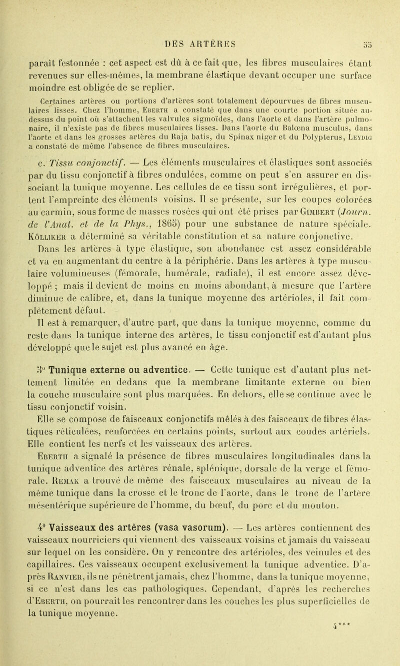oo paraît festonnée : cet aspect est dû à ce fait que, les fibres musculaires étant revenues sur elles-mêmes, la membrane élastique devant occuper une surface moindre est obligée de se replier. Certaines artères ou portions d'artères sont totalement dépourvues de fibres muscu- laires lisses. Chez l'homme, Eberth a constaté que dans une courte portion située au- dessus du point où s'attachent les valvules sigmoïdes, dans l'aorte et dans l'artère pulmo- naire, il n'existe pas de fibres musculaires lisses. Dans l'aorte du Balœna musculus, dans l'aorte et dans les grosses artères du Raja bâtis, du Spinax niger et du Polypterus, Leydig a constaté de même l'absence de fibres musculaires. c. Tissu conjonctif. — Les éléments musculaires et élastiques sont associés par du tissu conjonctif à fibres ondulées, comme on peut s'en assurer en dis- sociant la tunique moyenne. Les cellules de ce tissu sont irrégulières, et por- tent l'empreinte des éléments voisins. Il se présente, sur les coupes colorées au carmin, sous forme de masses rosées qui ont été prises par Gimbert (Journ. de l'Anat. et de la Phys., 1865) pour une substance de nature spéciale. Kôlliker a déterminé sa véritable constitution et sa nature conjonctive. Dans les artères à type élastique, son abondance est assez considérable et va en augmentant du centre à la périphérie. Dans les artères à type muscu- laire volumineuses (fémorale, humérale, radiale), il est encore assez déve- loppé ; mais il devient de moins en moins abondant, à mesure que l'artère diminue de calibre, et, dans la tunique moyenne des artérioles, il fait com- plètement défaut. Il est à remarquer, d'autre part, que dans la tunique moyenne, comme du reste dans la tunique interne des artères, le tissu conjonctif est d'autant plus développé que le sujet est plus avancé en âge. 3° Tunique externe ou adventice. — Cette tunique est d'autant plus net- tement limitée en dedans que la membrane limitante externe ou bien la couche musculaire sont plus marquées. En dehors, elle se continue avec le tissu conjonctif voisin. Elle se compose de faisceaux conjonctifs mêlés à des faisceaux de fibres élas- tiques réticulées, renforcées en certains points, surtout aux coudes artériels. Elle contient les nerfs et les vaisseaux des artères. Eberth a signalé la présence de fibres musculaires longitudinales dans la tunique adventice des artères rénale, splénique, dorsale de la verge et fémo- rale. Remak a trouvé de même des faisceaux musculaires au niveau de la même tunique dans la crosse et le tronc de l'aorte, dans le tronc de l'artère mésentérique supérieure de l'homme, du bœuf, du porc et du mouton. 4° Vaisseaux des artères (vasa vasorum). — Les artères contiennent des vaisseaux nourriciers qui viennent des vaisseaux voisins et jamais du vaisseau sur lequel on les considère. On y rencontre des artérioles, des veinules et des capillaires. Ces vaisseaux occupent exclusivement la tunique adventice. D'a- près Ranvier, ils ne pénètrent jamais, chez l'homme, dans la tunique moyenne, si ce n'est dans les cas pathologiques. Cependant, d'après les recherches cI'Ebertii, on pourrait les rencontrer clans les couches les plus superficielles de la tunique moyenne.
