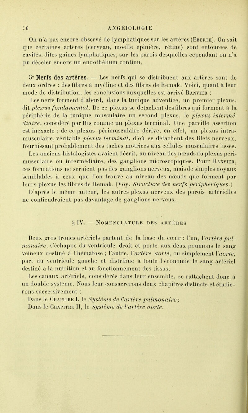 On n'a pas encore observé de lymphatiques sur les artères (Eberth). On sait que certaines artères (cerveau, moelle épinière, rétine) sont entourées de cavités, dites gaines lymphatiques, sur les parois desquelles cependant on n'a pu déceler encore un endothélium continu. 5° Nerfs des artères. — Les nerfs qui se distribuent aux artères sont de deux ordres : des fibres à myéline et des fibres de Remak. Voici, quant à leur mode de distribution, les conclusions auxquelles est arrivé Ranvier : Les nerfs forment d'abord, dans la tunique adventice, un premier plexus, dit plexus fondamental. De ce plexus se détachent des fibres qui forment à la périphérie de la tunique musculaire un second plexus, le plexus intermé- diaire, considéré par His comme un plexus terminal. Une pareille assertion est inexacte : de ce plexus périmusculaire dérive, en effet, un plexus intra- musculaire, véritable plexus terminal, d'où se détachent des filets nerveux, fournissant probablement des taches motrices aux cellules musculaires lisses. Les anciens histologistes avaient décrit, au niveau des nœuds du plexus péri- musculaire ou intermédiaire, des ganglions microscopiques. Pour Ranvier, ces formations ne seraient pas des ganglions nerveux, mais de simples noyaux semblables à ceux que l'on trouve au niveau des nœuds que forment par leurs plexus les fibres de Remak. (Voy. Structure des nerfs périphériques.) D'après le même auteur, les autres plexus nerveux des parois artérielles ne contiendraient pas davantage de ganglions nerveux. § IV. — Nomenclature des artères Deux gros troncs artériels partent de la base du cœur : l'un, Y artère pul- monaire, s'échappe du ventricule droit et porte aux deux poumons le sang veineux destiné à l'hématose ; l'autre, Vartère aorte, ou simplement Yaorte, part du ventricule gauche et distribue à toute l'économie le sang artériel destiné à la nutrition et au fonctionnement des tissus. Les canaux artériels, considérés dans leur ensemble, se rattachent donc à un double syslème. Nous leur consacrerons deux chapitres distincts et étudie- rons successivement : Dans le Chapitre I, le Système de Vartère pulmonaire ; Dans le Chapitre II, le Système de Vartère aorte.