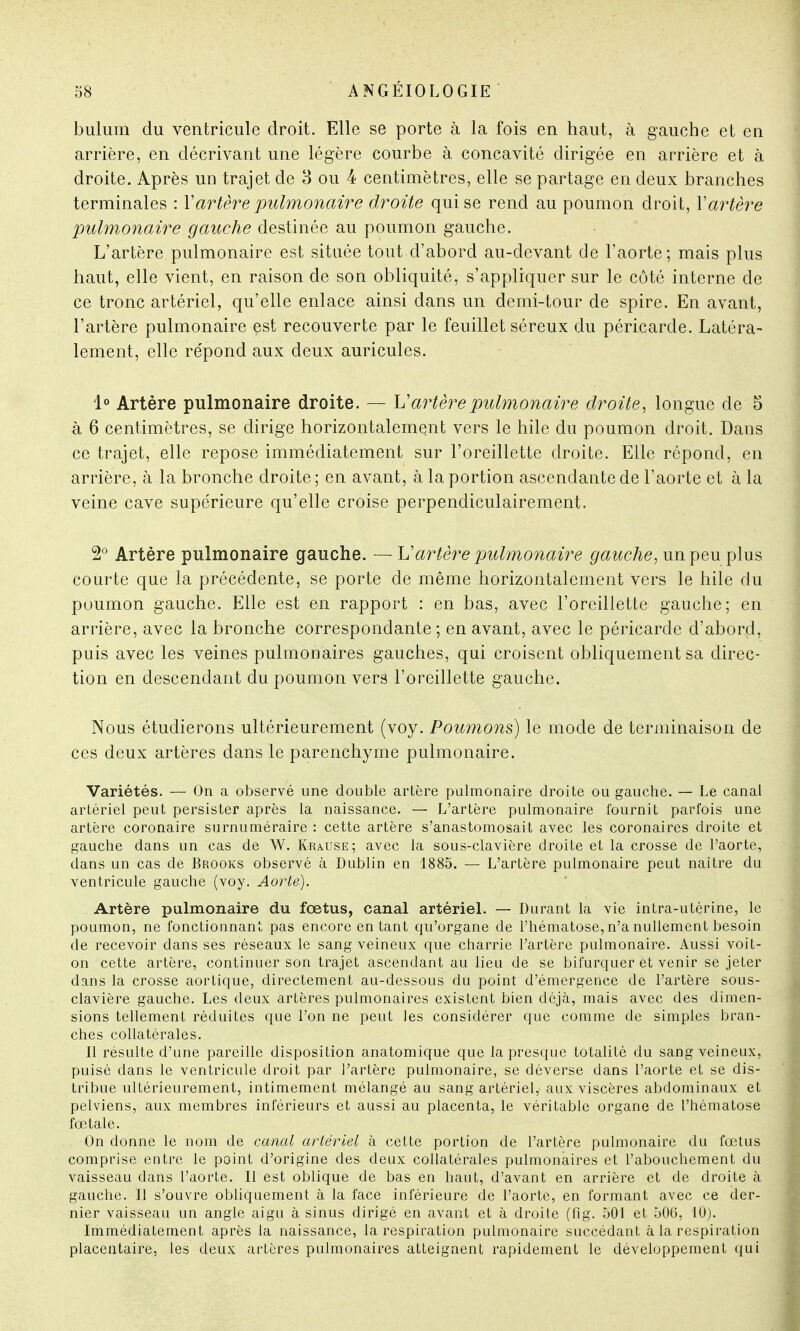 bulum du ventricule droit. Elle se porte à la fois en haut, à gauche et en arrière, en décrivant une légère courbe à concavité dirigée en arrière et à droite. Après un trajet de 3 ou 4 centimètres, elle se partage en deux branches terminales : Y artère pulmonaire droite qui se rend au poumon droit, Y artère pulmonaire gauche destinée au poumon gauche. L'artère pulmonaire est située tout d'abord au-devant de l'aorte; mais plus haut, elle vient, en raison de son obliquité, s'appliquer sur le côté interne de ce tronc artériel, qu'elle enlace ainsi dans un demi-tour de spire. En avant, l'artère pulmonaire est recouverte par le feuillet séreux du péricarde. Latéra- lement, elle répond aux deux auricules. 1° Artère pulmonaire droite. — Vartère pulmonaire droite, longue de 5 à 6 centimètres, se dirige horizontalement vers le hile du poumon droit. Dans ce trajet, elle repose immédiatement sur l'oreillette droite. Elle répond, en arrière, à la bronche droite ; en avant, à la portion ascendante de l'aorte et à la veine cave supérieure qu'elle croise perpendiculairement. 2° Artère pulmonaire gauche. —Y?artère pulmonaire gauche, un peu plus courte que la précédente, se porte de même horizontalement vers le hile du poumon gauche. Elle est en rapport : en bas, avec l'oreillette gauche; en arrière, avec la bronche correspondante ; en avant, avec le péricarde d'abord, puis avec les veines pulmonaires gauches, qui croisent obliquement sa direc- tion en descendant du poumon vers l'oreillette gauche. Nous étudierons ultérieurement (voy. Poumons) le mode de terminaison de ces deux artères dans le parenchyme pulmonaire. Variétés. — On a observé une double artère pulmonaire droite ou gauche. — Le canal artériel peut persister après la naissance. — L'artère pulmonaire fournit parfois une artère coronaire surnuméraire : cette artère s'anastomosait avec les coronaires droite et gauche dans un cas de W. Erause; avec la sous-clavière droite et la crosse de l'aorte, dans un cas de Brooks observé à Dublin en 1885. — L'artère pulmonaire peut naître du ventricule gauche (voy. Aorte). Artère pulmonaire du fœtus, canal artériel. — Durant la vie intra-utérine, le poumon, ne fonctionnant pas encore entant qu'organe de l'hématose, n'a nullement besoin de recevoir dans ses réseaux le sang veineux que charrie l'artère pulmonaire. Aussi voit- on cette artère, continuer son trajet ascendant au lieu de se bifurquer et venir se jeter dans la crosse aortique, directement au-dessous du point d'émergence de l'artère sous- clavière gauche. Les deux artères pulmonaires existent bien déjà, mais avec des dimen- sions tellement réduites que l'on ne peut les considérer que comme de simples bran- ches collatérales. Il résulte d'une pareille disposition anatomique que la presque totalité du sang veineux, puisé dans le ventricule droit par l'artère pulmonaire, se déverse dans l'aorte et se dis- tribue ultérieurement, intimement mélangé au sang artériel, aux viscères abdominaux et pelviens, aux membres inférieurs et aussi au placenta, le véritable organe de l'hématose fœtale. On donne le nom de canal artériel à cette portion de l'artère pulmonaire du fœtus comprise entre le point d'origine des deux collatérales pulmonaires et l'abouchement du vaisseau dans l'aorte. Il est oblique de bas en haut, d'avant en arrière et de droite à gauche. Il s'ouvre obliquement à la face inférieure de l'aorte, en formant avec ce der- nier vaisseau un angle aigu à sinus dirigé en avant et à droite (flg. 501 et 506, 10). Immédiatement après la naissance, la respiration pulmonaire succédant à la respiration placentaire, les deux artères pulmonaires atteignent rapidement le développement qui