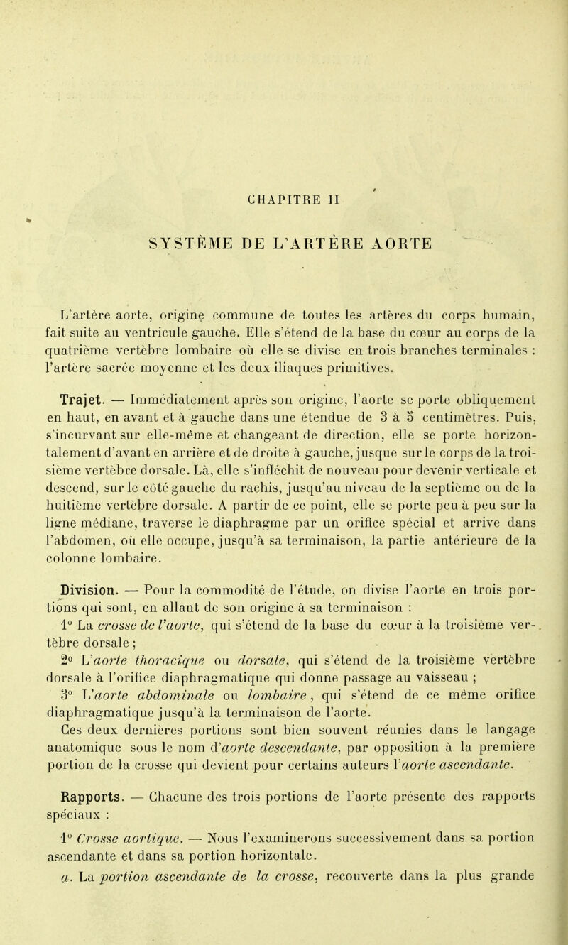 CHAPITRE II SYSTÈME DE L'ARTÈRE AORTE L'artère aorte, origine commune de toutes les artères du corps humain, fait suite au ventricule gauche. Elle s'étend de la base du cœur au corps de la quatrième vertèbre lombaire où elle se divise en trois branches terminales : l'artère sacrée moyenne et les deux iliaques primitives. Trajet. — Immédiatement après son origine, l'aorte se porte obliquement en haut, en avant et à gauche dans une étendue de 3 à 5 centimètres. Puis, s'incurvant sur elle-même et changeant de direction, elle se porte horizon- talement d'avant en arrière et de droite à gauche, jusque sur le corps de la troi- sième vertèbre dorsale. Là, elle s'infléchit de nouveau pour devenir verticale et descend, sur le côté gauche du rachis, jusqu'au niveau de la septième ou de la huitième vertèbre dorsale. A partir de ce point, elle se porte peu à peu sur la ligne médiane, traverse le diaphragme par un orifice spécial et arrive dans l'abdomen, où elle occupe, jusqu'à sa terminaison, la partie antérieure de la colonne lombaire. Division. — Pour la commodité de l'étude, on divise l'aorte en trois por- tions qui sont, en allant de son origine à sa terminaison : 1° La crosse de l'aorte, qui s'étend de la base du cœur à la troisième ver-. tèbre dorsale ; 2° L'aorte thoracique ou dorsale, qui s'étend de la troisième vertèbre dorsale à l'orifice diaphragmatique qui donne passage au vaisseau ; 3° Vaorte abdominale ou lombaire, qui s'étend de ce même orifice diaphragmatique jusqu'à la terminaison de l'aorte. Ces deux dernières portions sont bien souvent réunies dans le langage anatomique sous le nom à'aorte descendante, par opposition à la première portion de la crosse qui devient pour certains auteurs Y aorte ascendante. Rapports. — Chacune des trois portions de l'aorte présente des rapports spéciaux : 1° Crosse aortique. — Nous l'examinerons successivement dans sa portion ascendante et dans sa portion horizontale. a. La portion ascendante de la crosse, recouverte dans la plus grande