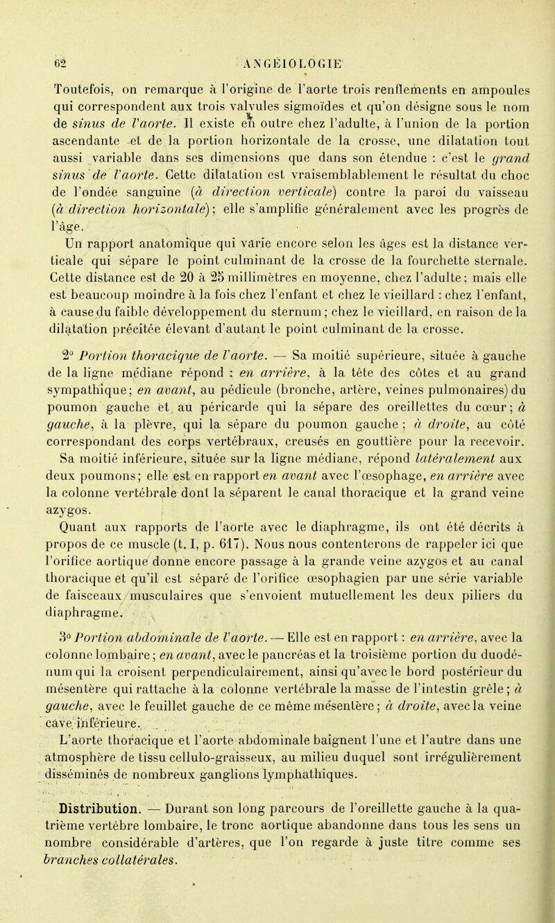 Toutefois, on remarque à l'origine de l'aorte trois renflements en ampoules qui correspondent aux trois valvules sigmoïdes et qu'on désigne sous le nom de sinus de l'aorte. Il existe eh outre chez l'adulte, à l'union de la portion ascendante et de la portion horizontale de la crosse, une dilatation tout aussi variable dans ses dimensions que dans son étendue : c'est le grand sinus 'de Vaorte. Cette dilatation est vraisemblablement le résultat du choc de l'ondée sanguine [a direction verticale) contre la paroi du vaisseau {cidirection horizontale) ; elle s'amplifie généralement avec les progrès de l'âge. Un rapport anatomique qui varie encore selon les âges est la distance ver- ticale qui sépare le point culminant de la crosse de la fourchette sternale. Cette distance est de 20 à 25millimètres en moyenne, chez l'adulte; mais elle est beaucoup moindre à la fois chez l'enfant et chez le vieillard : chez l'enfant, à cause du faible développement du sternum ; chez le vieillard, en raison de la dilatation précitée élevant d'autant le point culminant de la crosse. 2° Portion thoracique de Vaorte. — Sa moitié supérieure, située à gauche de la ligne médiane répond : en arrière, à la tête des côtes et au grand sympathique; en avant, au pédicule (bronche, artère, veines pulmonaires) du poumon gauche et au péricarde qui la sépare des oreillettes du cœur ; à gauche, à la plèvre, qui la sépare du poumon gauche ; à droite, au côté correspondant des corps vertébraux, creusés en gouttière pour la recevoir. Sa moitié inférieure, située sur la ligne médiane, répond latéralement aux deux poumons; elle est en rapport en avant avec l'œsophage, en arrière avec la colonne vertébrale dont la séparent le canal thoracique et la grand veine azygos. Quant aux rapports de l'aorte avec le diaphragme, ils ont été décrits à propos de ce muscle (t. I, p. 617). Nous nous contenterons de rappeler ici que l'orifice aortique donne encore passage à la grande veine azygos et au canal thoracique et qu'il est séparé de l'orifice œsophagien par une série variable de faisceaux musculaires que s'envoient mutuellement les deux piliers du diaphragme. 3° Portion abdominale de Vaorte. — Elle est en rapport : en arrière, avec la colonne lombaire ; en avant, avec le pancréas et la troisième portion du duodé- num qui la croisent perpendiculairement, ainsi qu'avec le bord postérieur du mésentère qui rattache à la colonne vertébrale la masse de l'intestin grêle; à gauche, avec le feuillet gauche de ce même mésentère ; à droite, avec la veine çàve inférieure. L'aorte thoracique et l'aorte abdominale baignent l'une et l'autre dans une atmosphère de tissu cellulo-graisseux, au milieu duquel sont irrégulièrement disséminés de nombreux ganglions lymphathiques. Distribution. — Durant son long parcours de l'oreillette gauche à la qua- trième vertèbre lombaire, le tronc aortique abandonne dans tous les sens un nombre considérable d'artères, que l'on regarde à juste titre comme ses branches collatérales.