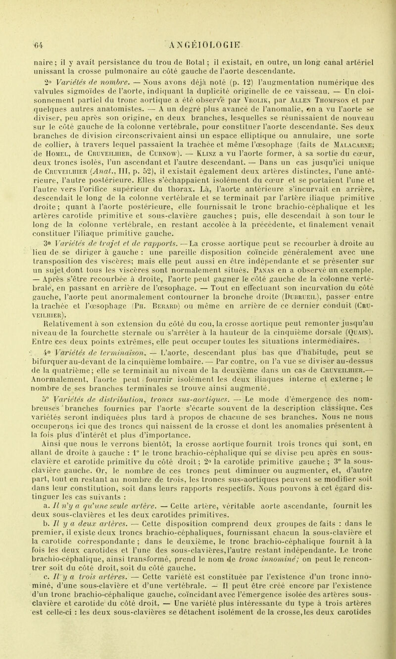 naire ; il y avait persistance du trou de Botal ; il existait, en outre, un long canal artériel unissant la crosse pulmonaire au côté gauche de l'aorte descendante. 2° Variétés de nombre. — Nous avons déjà noté (p. 12) l'augmentation numérique des valvules sigmoïdes de l'aorte, indiquant la duplicité originelle de ce vaisseau. — Un cloi- sonnement partiel du tronc aortique a été observe par Vrolik, par Allen Thompson et par quelques autres anatomistes. — A un degré plus avancé de l'anomalie, on a vu l'aorte se diviser, peu après son origine, en deux branches, lesquelles se réunissaient de nouveau sur le côté gauche de la colonne vertébrale, pour constituer l'aorte descendante. Ses deux branches de division circonscrivaient ainsi un espace elliptique ou annulaire, une sorte de collier, à travers lequel passaient la trachée et même l'œsophage (faits de Malacarnê; de Homel, de Gruveilhier, de Curnow). — Klinz a vu l'aorte former, à sa sortie du cœur, deux troncs isolés, l'un ascendant et l'autre descendant. — Dans un cas jusqu'ici unique de Cruveilhier (Anat., III, p. 52), il existait également deux artères distinctes, l'une anté- rieure, l'autre postérieure. Elles s'échappaient isolément du cœur et se portaient l'une et l'autre vers l'orifice supérieur du thorax. Là, l'aorte antérieure s'incurvait en arrière, descendait le long de la colonne vertébrale et se terminait par l'artère iliaque primitive droite; quant à l'aorte postérieure, elle fournissait le tronc brachio-céphalique et les artères carotide primitive et sous-clavière gauches; puis, elle descendait à son tour le long de la colonne vertébrale, en restant accolée à la précédente, et finalement venait constituer l'iliaque primitive gauche. 3° Variétés de trajet et de rapports. —La crosse aortique peut se recourber à droite au lieu de se diriger à gauche : une pareille disposition coïncide généralement avec une transposition des viscères; mais elle peut aussi en être indépendante et se présenter sur un sujet.dont tous les viscères sont normalement situés. Panas en a observé un exemple. — Après s'être recourbée à droite, l'aorte peut gagner le côté gauche de la colonne verté- brale, en passant en arrière de l'œsophage. — Tout en effectuant son incurvation du côté- gauche, l'aorte peut anormalement contourner la bronche droite (Dubrueil), passer entre la trachée et l'œsophage (Ph. Berard) ou même en arrière de ce dernier conduit (Cru- veilhier). Relativement à son extension du côté du cou, la crosse aortique peut remonter jusqu'au niveau de la fourchette sternale ou s'arrêter à la hauteur de la cinquième dorsale (Quain). Entre ces deux points extrêmes, elle peut occuper toutes les situations intermédiaires. 4° Variétés de terminaison. — L'aorte, descendant plus' bas que d'habitude, peut se bifurquer au-devant de la cinquième lombaire. — Par contre, on l'a vue se diviser au-dessus de la quatrième; elle se terminait au niveau de la deuxième dans un cas de Cruveilhier.— Anormalement, l'aorte peut j fournir isolément les deux iliaques interne et externe ; le nombre de ses branches terminales se trouve ainsi augmenté. o° Variétés de distribution, troncs sus-aortiques. — Le mode d'émergence des nom- breuses ' branches fournies par l'aorte s'écarte souvent de la description classique. Ces variétés seront indiquées plus tard à propos de chacune de ses branches. Nous ne nous occuperons ici que des troncs qui naissent de la crosse et dont les anomalies présentent à la fois plus d'intérêt et plus d'importance. Ainsi que nous le verrons bientôt, la crosse aortique fournit trois troncs qui sont, en allant de droite à gauche : 1° le tronc brachio-céphalique qui se divise peu après en sous- clavière et carotide primitive du côté droit; 2° la carotide primitive gauche ; 3° la sous- clavière gauche. Or, le nombre de ces troncs peut diminuer ou augmenter, et, d'autre part, tout en restant au nombre de trois, les troncs sus-aortiques peuvent se modifier soit dans leur constitution, soit dans leurs rapports respectifs. Nous pouvons à cet égard dis- tinguer les cas suivants : a.. Il n'y a qu'une seule artère. —Cette artère, véritable aorte ascendante, fournit les deux sous-clavières et les deux carotides primitives. h. Il y a deux artères. — Cette disposition comprend deux groupes de faits : dans le premier, il existe deux troncs brachio-céphaliques, fournissant chacun la sous-clavière et la carotide correspondante ; dans le deuxième, le tronc brachio-céphalique fournit à la fois les deux carotides et l'une des sous-clavières,l'autre restant indépendante. Le tronc brachio-céphalique, ainsi transformé, prend le nom de tronc innominé; on peut le rencon- trer soit du côté droit, soit du côté gauche. c. Il y a trois artères. — Cette variété est constituée par l'existence d'un tronc inno- miné, d'une sous-clavière et d'une vertébrale. — Il peut être créé encore par l'existence d'un tronc brachio-céphalique gauche, coïncidant avec l'émergence isolée des artères sous- clavière et carotide; du côté droit. — Une variété plus intéressante du type à trois artères est celle-ci : les deux sous-clavières se détachent isolément de la crosse,les deux carotides
