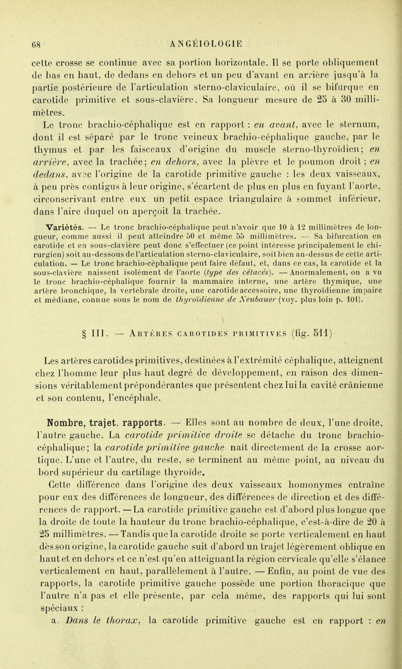 cette crosse se continue avec sa portion horizontale. Il se porte obliquement de bas en haut, de dedans en dehors et un peu d'avant en arrière jusqu'à la partie postérieure de l'articulation sterno-claviculaire, où il se bifurque en carotide primitive et sous-clavière. Sa longueur mesure de 2o à 30 milli- mètres. Le tronc brachio-céphalique est en rapport : en avant, avec le sternum, dont il est séparé par le tronc veineux brachio-céphalique gauche, par le thymus et par les faisceaux d'origine du muscle stcrno-thyroïdien ; en arrière, avec la trachée; en dehors, avec la plèvre et le poumon droit; en dedans, avec l'origine de la carotide primitive gauche : les deux vaisseaux, à peu près contigus à leur origine, s'écartent de plus en plus en fuyant l'aorte, circonscrivant entre eux un petit espace triangulaire à sommet inférieur, dans l'aire duquel on aperçoit la trachée. Variétés. — Le tronc brachio-céphalique peut n'avoir que 10 à 12 millimètres de lon- gueur, comme aussi il peut atteindre 50 et même 55 millimètres. — Sa bifurcation en carotide et en sous-clavière peut donc s'effectuer (ce point intéresse principalement le chi- rurgien) soit au-dessous de l'articulation sterno-claviculaire, soit bien au-dessus de cette arti- culation. — Le tronc brachio-céphalique peut faire défaut, et, dans ce cas, la carotide et la sous-clavière naissent isolément de l'aorte {type des cétacés). — Anormalement, on a vu le tronc brachio-céphalique fournir la mammaire interne, une artère thymique, une artère bronchique, la vertébrale droite, une carotide accessoire, une thyroïdienne impaire et médiane, connue sous le nom de thyroïdienne de Neubauer (voy. plus loin p. 101). § III. — Artères carotides primitives (fig. 511) Les artères carotides primitives, destinées à l'extrémité céphalique, atteignent chez l'homme leur plus haut degré de développement, en raison des dimen- sions véritablement prépondérantes que présentent chez lui la cavité crânienne et son contenu, l'encéphale. Nombre, trajet, rapports. — Elles sont au nombre de deux, l'une droite, l'autre gauche. La carotide primitive droite se détache du tronc brachio- céphalique; la carotide primitive gauche naît directement de la crosse aor- tique. L'une et l'autre, du reste, se terminent au même point, au niveau du bord supérieur du cartilage thyroïde. Cette différence dans l'origine des deux vaisseaux homonymes entraîne pour eux des différences de longueur, des différences de direction et des diffé- rences de rapport. — La carotide primitive gauche est d'abord plus longue que la droite de toute la hauteur du tronc brachio-céphalique, c'est-à-dire de 20 à 25 millimètres. — Tandis que la carotide droite se porte verticalement en haut dès son origine, la carotide gauche suit d'abord un trajet légèrement oblique en haut et en dehors et ce n'est qu'en atteignant la région cervicale qu'elle s'élance verticalement en haut, parallèlement à l'autre. — Enfin, au point de vue des rapports, la carotide primitive gauche possède une portion thoracique que l'autre n'a pas et elle présente, par cela même, des rapports qui lui sont spéciaux : a. Dans le thorax, la carotide primitive gauche est en rapport : en