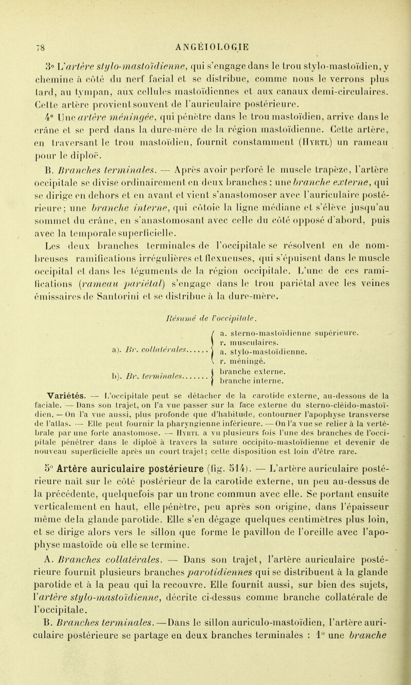 3° L'artère stylo-mastoïdienne, qui s'engage dans le trou stylo-mastoïdien, y chemine à côté du nerf facial et se distribue, comme nous le verrons plus tard, au tympan, aux cellules mastoïdiennes et aux canaux demi-circulaires. Cette artère provient souvent de l'auriculaire postérieure. 4° Une artère méningée, qui pénètre dans le trou mastoïdien, arrive dans le crâne et se perd dans la dure-mère de la région mastoïdienne. Cette artère, en traversant le trou mastoïdien, fournit constamment (Hyrtl) un rameau pour le diploë. B. Branches terminales. — Après avoir perforé le muscle trapèze, l'artère occipitale se divise ordinairement en deux branches : une branche externe, qui se dirige en dehors et en avant et vient s'anastomoser avec l'auriculaire posté- rieure; une branche interne, qui côtoie la ligne médiane et s'élève jusqu'au sommet du crâne, en s'anastomosant avec celle du coté opposé d'abord, puis avec la temporale superficielle. Les deux branches terminales de l'occipitale se résolvent en de nom- breuses ramifications irrégulières et flexueuses, qui s'épuisent dans le muscle occipital et dans les téguments de la région occipitale. L'une de ces rami- fications (rameau pariétal) s'engage dans le trou pariétal avec les veines émissaires de Santorini et se distribue à la dure-mère. Variétés. — L'occipitale peut se détacher de la carotide externe, au-dessous de la faciale. — Dans son trajet, on l'a vue passer sur la face externe du sterno-cléido-mastoï- dien. — On l'a vue aussi, plus profonde que d'habitude; contourner l'apophyse transverse de l'atlas. — Elle peut fournir la pharyngienne inférieure. —On l'a vue se relier à la verté- brale par une forte anastomose. — Hyrtl a vu plusieurs fois l'une des branches de l'occi- pitale pénétrer dans le diploë à travers la suture occipito-mastoïdienne et devenir de nouveau superficielle après un court trajet; cette disposition est loin d'être rare. 5° Artère auriculaire postérieure (fig. 514). — L'artère auriculaire posté- rieure naît sur le côté postérieur de la carotide externe, un peu au-dessus de la précédente, quelquefois par un tronc commun avec elle. Se portant ensuite verticalement en haut, elle pénètre, peu après son origine, dans l'épaisseur même delà glande parotide. Elle s'en dégage quelques centimètres plus loin, et se dirige alors vers le sillon que forme le pavillon de l'oreille avec l'apo- physe mastoïde où elle se termine. A. Branches collatérales. — Dans son trajet, l'artère auriculaire posté- rieure fournit plusieurs branches parotidiennes qui se distribuent à la glande parotide et à la peau qui la recouvre. Elle fournit aussi, sur bien des sujets, Y artère stylo-mastoïdienne, décrite ci-dessus comme branche collatérale de l'occipitale. B. Branches terminales.—Dans le sillon auriculo-mastoïdien, l'artère auri- culaire postérieure se partage en deux branches terminales : 1° une branche Résumé de Voccipitale. a. sterno-mastoïdienne supérieure. b). Br. terminales. r. méninge, branche externe, branche interne.