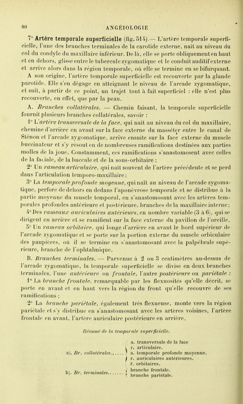 7° Artère temporale superficielle (fîg. 514).— L'artère temporale superfi- cielle, l'une des branches terminales de la carotide externe, naît au niveau du col du condyle du maxillaire inférieur. De là , elle se porte obliquement en haut et en dehors, glisse entre le tubercule zygomatique et le conduit auditif externe et arrive alors dans la région temporale, où elle se termine en se bifurquant. A son origine, l'artère temporale superficielle est recouverte par la glande parotide. Elle s'en dégage en atteignant le niveau de l'arcade zygomatique, et suit, à partir de ce point, un trajet tout à fait superficiel : elle n'est plus recouverte, en effet, que par la peau. A. Branches collatérales. — Chemin faisant, la temporale superficielle fournit plusieurs branches collatérales, savoir : 1° L'artère transversale de la face, qui naît au niveau du col du maxillaire, chemine d'arrière en avant sur la face externe du masséter entre le canal, de Sténon et l'arcade zygomatique, arrive ensuite sur la face externe du muscle buccinateur et s'y résout en de nombreuses ramifications destinées aux parties molles de la joue. Constamment, ces ramifications s'anastomosent avec celles de la faciale, de la buccale et de la sous-orbitaire ; 2° Un rameau articulaire, qui naît souvent de l'artère précédente et se perd dans l'articulation temporo-maxillaire ; 3° La temporale profonde moyenne, qui naît au niveau de l'arcade zygoma- tique, perfore de dehors en dedans l'aponévrose temporale et se distribue à la partie moyenne du muscle temporal, en sanastomosant avec les artères tem- porales profondes antérieure et postérieure, branches delà maxillaire interne ; 4° Des rameaux auriculaires antérieurs, en nombre variable (3 à 6), qui se dirigent en arrière et se ramifient sur la face externe du pavillon de l'oreille. 5° Un rameau orbitaire, qui longe d'arrière en avant le bord supérieur de l'arcade zygomatique et se porte sur la portion externe du muscle orbiculaire des paupières, où il se termine en s'anastomosant avec la palpébrale supé- rieure, branche de l'ophtalmique. B. Branches terminales. — Parvenue à 2 ou 3 centimètres au-dessus de l'arcade zygomatique, la temporale superficielle se divise en deux branches terminales, l'une antérieure ou frontale, l'autre postérieure ou pariétale : 1° La branche frontale, remarquable par les flexuosités qu'elle décrit, se porte en avant et en haut vers la région du front qu'elle recouvre de ses ramifications : 2° La branche pariétale, également très fïexueuse, monte vers la région pariétale et s'y distribue en s'anastomosant avec les artères voisines, l'artère frontale en avant, l'artère auriculaire postérieure en arrière. Résumé de la temporale superficielle. a) . Br. collatérales b) . Br. terminales.. I a. transversale de la face i r. articulaire. ; a. temporale profonde moyenne. I r. auriculaires antérieures. r. orbitaires. ( branche frontale. ( branche pariétale.