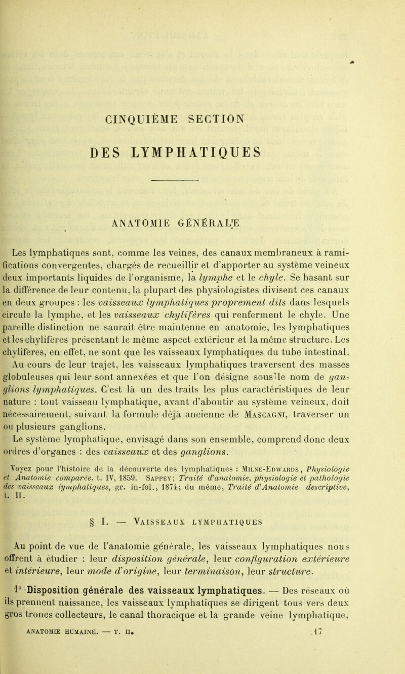 CINQUIÈME SECTION DES LYMPHATIQUES ANATOMIE GÉNÉRALE Les lymphatiques sont, comme les veines, des canaux membraneux à rami- fications convergentes, chargés de recueillir et d'apporter au système veineux deux importants liquides de l'organisme, la lymphe et le chyle. Se basant sur la différence de leur contenu, la plupart des physiologistes divisent ces canaux en deux groupes : les vaisseaux lymphatiques proprement dits dans lesquels circule la lymphe, et les vaisseaux chylifères qui renferment le chyle. Une pareille distinction ne saurait être maintenue en anatomie, les lymphatiques et les chylifères présentant le même aspect extérieur et la même structure. Les chylifères, en effet, ne sont que les vaisseaux lymphatiques du tube intestinal. Au cours de leur trajet, les vaisseaux lymphatiques traversent des masses globuleuses qui leur sont annexées et que l'on désigne souslle nom de gan- glions lymphatiques. C'est là un des traits les plus caractéristiques de leur nature : tout vaisseau lymphatique, avant d'aboutir au système veineux, doit nécessairement, suivant la formule déjà ancienne de Mascagni, traverser un ou plusieurs ganglions. Le système lymphatique, envisagé dans son ensemble, comprend donc deux ordres d'organes : des vaisseaux et des ganglions. Voyez pour l'histoire de la découverte des lymphatiques : Milne-Edwards , Physiologie et Anatomie comparée, t. IV, 1859. Sappey; Traité d'anatomie, physiologie et pathologie des vaisseaux lymphatiques, gr. in-fol., 1874; du même, Traité d'Anatomie descriptive, t. II. § I. — Vaisseaux lymphatiques Au point de vue de l'anatomie générale, les vaisseaux lymphatiques nous offrent à étudier : leur disposition générale, leur configuration extérieure et intérieure, leur mode d'origine, leur terminaison, leur structure. 1° Disposition générale des vaisseaux lymphatiques. — Des réseaux où ils prennent naissance, les vaisseaux lymphatiques se dirigent tous vers deux gros troncs collecteurs, le canal thoracique et la grande veine lymphatique, ANATOMIE HUMAINE. — T. II. 17