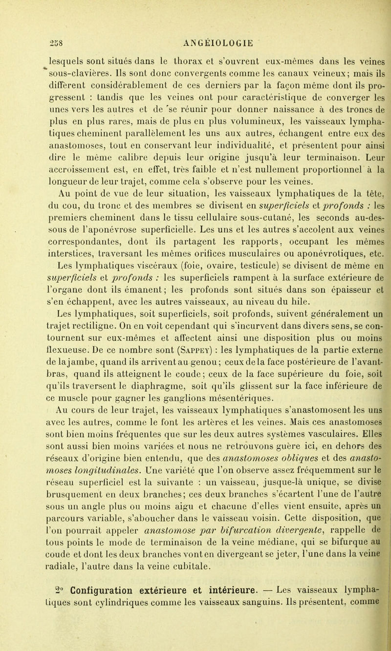 lesquels sont situés dans le thorax et s'ouvrent eux-mêmes dans les veines sous-clavières. Ils sont donc convergents comme les canaux veineux; mais ils diffèrent considérablement de ces derniers par la façon même dont ils pro- gressent : tandis que les veines ont pour caractéristique de converger les unes vers les autres et de se réunir pour donner naissance à des troncs de plus en plus rares, mais de plus en plus volumineux, les vaisseaux lympha- tiques cheminent parallèlement les uns aux autres, échangent entre eux des anastomoses, tout en conservant leur individualité, et présentent pour ainsi dire le même calibre depuis leur origine jusqu'à leur terminaison. Leur accroissement est, en effet, très faible et n'est nullement proportionnel à la longueur de leur trajet, comme cela s'observe pour les veines. Au point de vue de leur situation, les vaisseaux lymphatiques de la tête, du cou, du tronc et des membres se divisent en superficiels et profonds : les premiers cheminent dans le tissu cellulaire sous-cutané, les seconds au-des- sous de l'aponévrose superficielle. Les uns et les autres s'accolent aux veines correspondantes, dont ils partagent les rapports, occupant les mêmes interstices, traversant les mêmes orifices musculaires ou aponévrotiques, etc. Les lymphatiques viscéraux (foie, ovaire, testicule) se divisent de même en superficiels et profonds : les superficiels rampent à la surface extérieure de l'organe dont ils émanent; les profonds sont situés dans son épaisseur et s'en échappent, avec les autres vaisseaux, au niveau du hile. Les lymphatiques, soit superficiels, soit profonds, suivent géne'ralement un trajet rectiligne. On en voit cependant qui s'incurvent dans divers sens, se con- tournent sur eux-mêmes et affectent ainsi une disposition plus ou moins flexueuse. De ce nombre sont (Sappey) : les lymphatiques de la partie externe delajambe, quand ils arrivent au genou ; ceux de la face postérieure de l'avant- bras, quand ils atteignent le coude; ceux de la face supérieure du foie, soit qu'ils traversent le diaphragme, soit qu'ils glissent sur la face inférieure de ce muscle pour gagner les ganglions mésentériques. Au cours de leur trajet, les vaisseaux lymphatiques s'anastomosent les uns avec les autres, comme le font les artères et les veines. Mais ces anastomoses sont bien moins fréquentes que sur les deux autres systèmes vasculaires. Elles sont aussi bien moins variées et nous ne retrouvons guère ici, en dehors des réseaux d'origine bien entendu, que des anastomoses obliques et des anasto- moses longitudinales. Une variété que l'on observe assez fréquemment sur le réseau superficiel est la suivante : un vaisseau, jusque-là unique, se divise brusquement en deux branches; ces deux branches s'écartent l'une de l'autre sous un angle plus ou moins aigu et chacune d'elles vient ensuite, après un parcours variable, s'aboucher dans le vaisseau voisin. Cette disposition, que j l'on pourrait appeler anastomose par bifurcation divergente, rappelle de tous points le mode de terminaison de la veine médiane, qui se bifurque au \ coude et dont les deux branches vont en divergeant se jeter, l'une dans la veine radiale, l'autre dans la veine cubitale. 2° Configuration extérieure et intérieure. — Les vaisseaux lympha- tiques sont cylindriques comme les vaisseaux sanguins. Ils présentent, comme