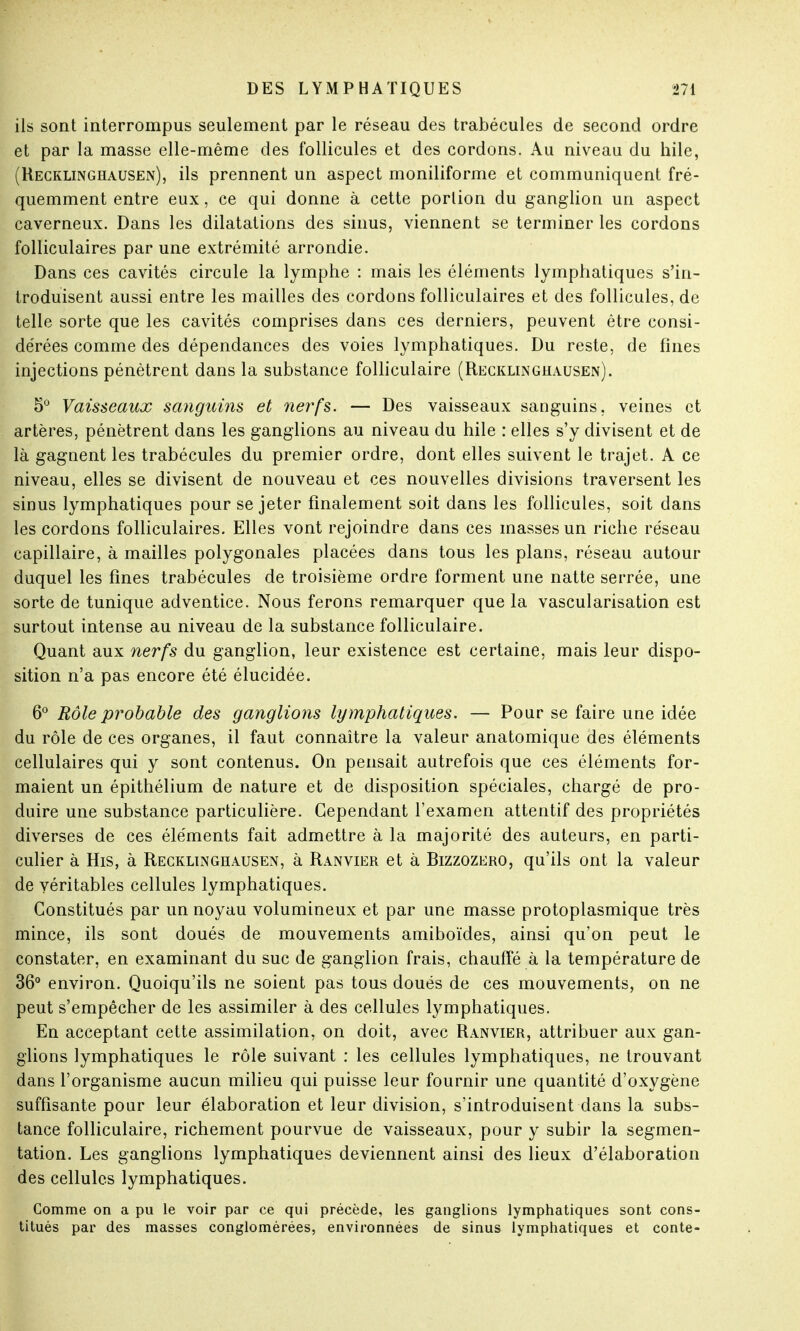 ils sont interrompus seulement par le réseau des trabécules de second ordre et par la masse elle-même des follicules et des cordons. Au niveau du hile, (Recklinghausen), ils prennent un aspect moniliforme et communiquent fré- quemment entre eux, ce qui donne à cette portion du ganglion un aspect caverneux. Dans les dilatations des sinus, viennent se terminer les cordons folliculaires par une extrémité arrondie. Dans ces cavités circule la lymphe : mais les éléments lymphatiques s'in- troduisent aussi entre les mailles des cordons folliculaires et des follicules, de telle sorte que les cavités comprises dans ces derniers, peuvent être consi- dérées comme des dépendances des voies lymphatiques. Du reste, de fines injections pénètrent dans la substance folliculaire (Recklinghausen). 5° Vaisseaux sanguins et nerfs. — Des vaisseaux sanguins, veines et artères, pénètrent dans les ganglions au niveau du hile : elles s'y divisent et de là gagnent les trabécules du premier ordre, dont elles suivent le trajet. A ce niveau, elles se divisent de nouveau et ces nouvelles divisions traversent les sinus lymphatiques pour se jeter finalement soit dans les follicules, soit dans les cordons folliculaires. Elles vont rejoindre dans ces masses un riche réseau capillaire, à mailles polygonales placées dans tous les plans, réseau autour duquel les fines trabécules de troisième ordre forment une natte serrée, une sorte de tunique adventice. Nous ferons remarquer que la vascularisation est surtout intense au niveau de la substance folliculaire. Quant aux nerfs du ganglion, leur existence est certaine, mais leur dispo- sition n'a pas encore été élucidée. 6° Rôle probable des ganglions lymphatiques. — Pour se faire une idée du rôle de ces organes, il faut connaître la valeur anatomique des éléments cellulaires qui y sont contenus. On pensait autrefois que ces éléments for- maient un épithélium de nature et de disposition spéciales, chargé de pro- duire une substance particulière. Cependant l'examen attentif des propriétés diverses de ces éléments fait admettre à la majorité des auteurs, en parti- culier à His, à Recklinghausen, à Ranvier et à Bizzozero, qu'ils ont la valeur de véritables cellules lymphatiques. Constitués par un noyau volumineux et par une masse protoplasmique très mince, ils sont doués de mouvements amiboïdes, ainsi qu'on peut le constater, en examinant du suc de ganglion frais, chauffé à la température de 36° environ. Quoiqu'ils ne soient pas tous doués de ces mouvements, on ne peut s'empêcher de les assimiler à des cellules lymphatiques. En acceptant cette assimilation, on doit, avec Ranvier, attribuer aux gan- glions lymphatiques le rôle suivant : les cellules lymphatiques, ne trouvant dans l'organisme aucun milieu qui puisse leur fournir une quantité d'oxygène suffisante pour leur élaboration et leur division, s'introduisent dans la subs- tance folliculaire, richement pourvue de vaisseaux, pour y subir la segmen- tation. Les ganglions lymphatiques deviennent ainsi des lieux d'élaboration des cellules lymphatiques. Comme on a pu le voir par ce qui précède, les ganglions lymphatiques sont cons- titués par des masses conglomérées, environnées de sinus lymphatiques et conte-